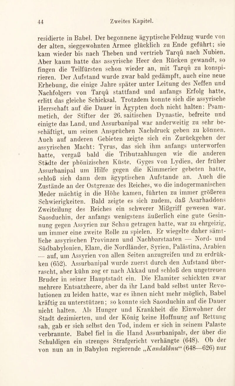 residierte in Babel. Der begonnene ägyptische Feldzug wurde von der alten, sieggewohnten Armee glücklich zu Ende geführt; sie kam wieder bis nach Theben und vertrieb Tarqü nach Nubien. Aber kaum hatte das ass^Tische Heer den Rücken gewandt, so fingen die Teilfürsten schon wieder an, mit Tarqu zu konspi¬ rieren. Der Aufstand wurde z’war bald gedämpft, auch eine neue Erhebung, die einige Jahre später unter Leitung des Neffen und Nachfolgers von Tarqü stattfand und anfangs Erfolg hatte, erlitt das gleiche Schicksal. Trotzdem konnte sich die assyrische Herrschaft auf die Dauer in Ägypten doch nicht halten: Psam- metich, der Stifter der 26. saitischen Dynastie, befreite und einigte das Land, und Assurbanipal war anderweitig zu sehr be¬ schäftigt, um seinen Ansprüchen Nachdruck geben zu können. Auch auf anderen Gebieten zeigte sich ein Zurückgehen der assyrischen Macht: Tyrus, das sich ihm anfangs unterworfen hatte, vergaß bald die Tributzahlungen wie die anderen Städte der phönizischen Küste. Gyges von Lydien, der früher Assurbanipal um Hilfe gegen die Kimmerier gebeten hatte, schloß sich dann dem ägyptischen Aufstande an. Auch die Zustände an der Ostgrenze des Reiches, wo die indogermanischen Meder mächtig in die Höhe kamen, führten zu immer größeren Schwierigkeiten. Bald zeigte es sich zudem, daß Asarhaddons Zweiteilung des Reiches ein schwerer Mißgriff gewesen war. Saosduchin, der anfangs wenigstens äußerlich eine gute Gesin¬ nung gegen Assyrien zur Schau getragen hatte, war zu ehrgeizig, um immer eine zweite Rolle zu spielen. Er wdegelte daher sämt¬ liche assyrischen Provinzen und Nachbarstaaten — Nord- und Südbabyionien, Elam, die Nordländer, Syrien, Palästina, Arabien — auf, um Assyrien von allen Seiten anzugreifen und zu erdrük- ken (652). Assurbanipal wurde zuerst durch den Aufstand über¬ rascht, aber kühn zog er nach Akkad und schloß den ungetreuen Bruder in seiner Hauptstadt ein. Die Elamiter schickten zwar mehrere Entsatzheere, aber da ihr Land bald selbst unter Revo¬ lutionen zu leiden hatte, war es ihnen nicht mehr möglich, Babel kräftig zu unterstützen; so konnte sich Saosduchin auf die Dauer nicht halten. Als Hunger und Krankheit die Einwmhner der Stadt dezimierten, und der König keine Hoffnung auf Rettung sah, gab er sich selbst den Tod, indem er sich in seinem Palaste verbrannte. Babel fiel in die Hand Assurbanipals, der über die Schuldigen ein strenges Strafgericht verhängte (648). Ob der von nun an in Babylon regierende „Kandaldnu'' (648—626) nur