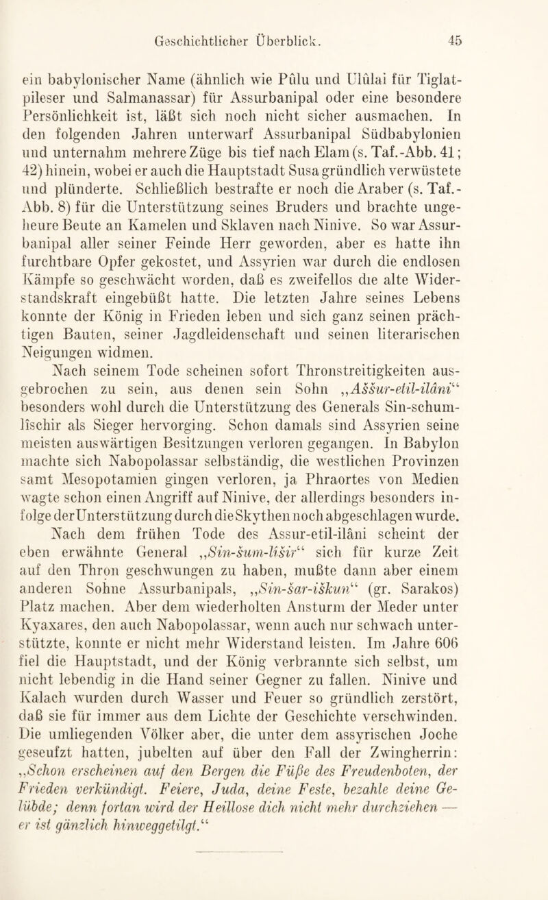 ein babylonischer Name (ähnlich wie Pülu und ülülai für Tigiat- pileser und Salmanassar) für Assurbanipal oder eine besondere Persönlichkeit ist, läßt sich noch nicht sicher ausmachen. In den folgenden Jahren unterwarf Assurbanipal Südbabylonien und unternahm mehrere Züge bis tief nach Elam(s. Taf.-Abb. 41; 42) hinein, wobei er auch die Hauptstadt Susa gründlich verwüstete und plünderte. Schließlich bestrafte er noch die Araber (s. Taf.- Abb. 8) für die Unterstützung seines Bruders und brachte unge¬ heure Beute an Kamelen und Sklaven nach Ninive. So war Assur¬ banipal aller seiner Feinde Herr geworden, aber es hatte ihn furchtbare Opfer gekostet, und Assyrien war durch die endlosen Kämpfe so geschwächt worden, daß es zweifellos die alte Wider¬ standskraft eingebüßt hatte. Die letzten Jahre seines Lebens konnte der König in Frieden leben und sich ganz seinen präch¬ tigen Bauten, seiner Jagdleidenschaft und seinen literarischen Neigungen widmen. Nach seinem Tode scheinen sofort Thronstreitigkeiten aus¬ gebrochen zu sein, aus denen sein Sohn „Assur-etil-üäni^^ besonders w^ohl durch die Unterstützung des Generals Sin-schum- lischir als Sieger hervorging. Schon damals sind Assyrien seine meisten auswärtigen Besitzungen verloren gegangen. In Babylon machte sich Nabopolassar selbständig, die westlichen Provinzen samt Mesopotamien gingen verloren, ja Phraortes von Medien wagte schon einen Angriff auf Ninive, der allerdings besonders in¬ folge derUnterstützung durch die Skythen noch abgeschlagen wurde. Nach dem frühen Tode des Assur-etil-iläni scheint der eben erwähnte General ,,Sin-sum-lisif' sich für kurze Zeit auf den Thron geschwungen zu haben, mußte dann aber einem anderen Sohne Assurbanipals, „Sin-sar-iskun' (gr. Sarakos) Platz machen. Aber dem wiederholten Ansturm der Meder unter Kyaxares, den auch Nabopolassar, wenn auch nur schwach unter¬ stützte, konnte er nicht mehr Widerstand leisten. Im Jahre 606 fiel die Hauptstadt, und der König verbrannte sich selbst, um nicht lebendig in die Hand seiner Gegner zu fallen. Ninive und Kalach wurden durch Wasser und Feuer so gründlich zerstört, daß sie für immer aus dem Lichte der Geschichte verschwinden. Die umliegenden Völker aber, die unter dem assyrischen Joche geseufzt hatten, jubelten auf über den Fall der Zwingherrin: ,^Schon erscheinen auf den Bergen die Füße des Freudenbolen, der Frieden verkündigt. Feiere, Juda, deine Feste, bezahle deine Ge¬ lübde; denn fortan wird der Heillose dich nicht mehr durchziehen — er ist gänzlich hinweg getilgt.^''