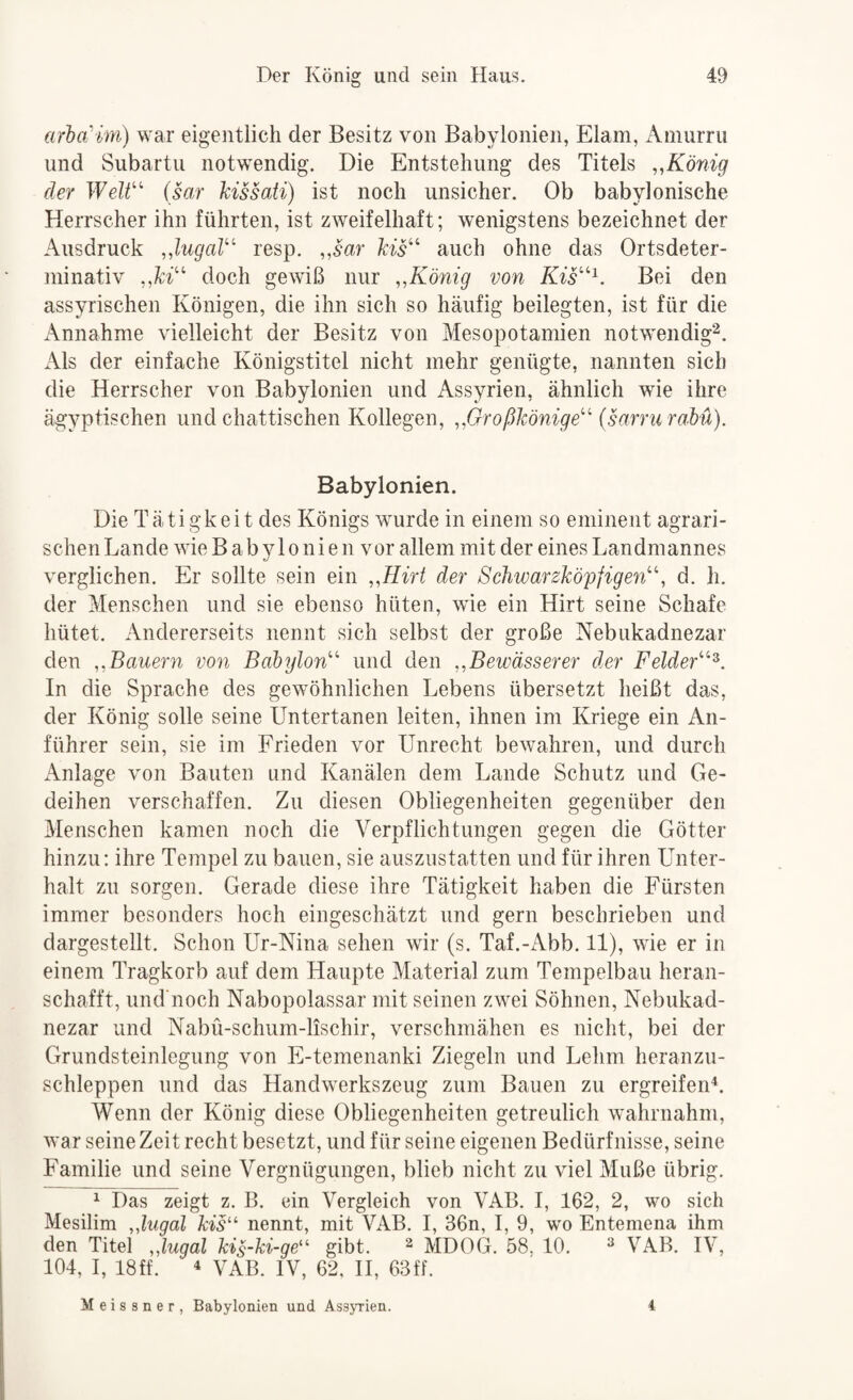 arbcCm) war eigentlich der Besitz von Babylonien, Elam, Amurru und Siibartii notwendig. Die Entstehung des Titels ,,König der WeW (sar hissati) ist noch unsicher. Ob babylonische Herrscher ihn führten, ist zweifelhaft; wenigstens bezeichnet der Ausdruck ,,lugaV' resp. „sar kis^^ auch ohne das Ortsdeter- ininativ doch gewiß nur „König von Kis'^^. Bei den assyrischen Königen, die ihn sich so häufig beilegten, ist für die x\nnahme vielleicht der Besitz von Mesopotamien notwendig^. Als der einfache Königstitel nicht mehr genügte, nannten sich die Herrscher von Babylonien und Assyrien, ähnlich wie ihre ägyptischen und chattischen Kollegen, „Großkönige'^ (sarru raM). Babylonien. Die Tätigkeit des Königs wurde in einem so eminent agrari¬ schen Lande wie B a b y 1 o n i e n v or allem mit der eines Landmannes verglichen. Er sollte sein ein „Hirt der ScJiwarzköpfigen^', d. h. der Menschen und sie ebenso hüten, wie ein Hirt seine Schafe hütet. Andererseits nennt sich selbst der große Nebiikadnezar den „Bauern von Babylon'^ und den „Bewässerer der FeldeG^^. In die Sprache des gewöhnlichen Lebens übersetzt heißt das, der König solle seine Untertanen leiten, ihnen im Kriege ein An¬ führer sein, sie im Frieden vor Unrecht bewahren, und durch Anlage von Bauten und Kanälen dem Lande Schutz und Ge¬ deihen verschaffen. Zu diesen Obliegenheiten gegenüber den Menschen kamen noch die Verpflichtungen gegen die Götter hinzu: ihre Tempel zu bauen, sie auszustatten und für ihren Unter¬ halt zu sorgen. Gerade diese ihre Tätigkeit haben die Fürsten immer besonders hoch eingeschätzt und gern beschrieben und dargestellt. Schon Ur-Nina sehen wir (s. Taf.-Abb. 11), wie er in einem Tragkorb auf dem Haupte Material zum Tempelbau heran¬ schafft, und’noch Nabopolassar mit seinen zwöi Söhnen, Nebukad- nezar und Nabü-schum-lischir, verschmähen es nicht, bei der Grundsteinlegung von E-temenanki Ziegeln und Lehm heranzu¬ schleppen und das Handwerkszeug zum Bauen zu ergreifen^. Wenn der König diese Obliegenheiten getreulich wöhrnahm, war seine Zeit recht besetzt, und für seine eigenen Bedürfnisse, seine Familie und seine Vergnügungen, blieb nicht zu viel Muße übrig. ^ Das zeigt z. B. ein Vergleich von VAB. I, 162, 2, wo sich Mesilim „lugal kis'^ nennt, mit VAB. I, 36n, I, 9, wo Entemena ihm den Titel „lugal kis-ki-ge^' gibt. ^ MDOG. 58. 10. ^ VAB. IV, 104, I, 18ff. ^ VAB. IV, 62, H, 63ff. Meissner, Babylonien und Assyrien. i