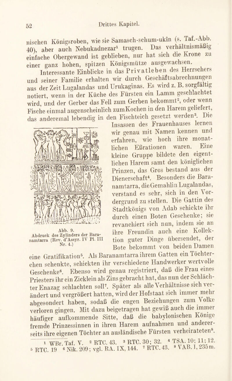 iiischen Königsroben, wie sie Samasch-schum-ukin (s. Taf.-Abb. 40), aber auch Nebukadnezar^ trugen. Das verhältnismäßig einfache Obergewand ist geblieben, nur hat sich die Krone zu einer ganz hohen, spitzen Königsmlitze ausgewachsen. Interessante Einblicke in das Privatleben des Herrschers und seiner Familie erhalten wir durch Geschäftsabrechnungen aus der Zeit Liigalandas und Urukaginas. Es wird z. B. sorgfältig notiert wenn in der Küche des Fürsten ein Lamm geschlachtet wird, und der Gerber das Fell zum Gerben bekomnKA oder wenn Fische einmal augenscheinlich zumKochen in den Harem geliefwt, das anderemal lebendig in den Fischteich gesetzt werdeiH. Die Insassen des Frauenhauses lernen wir genau mit Hamen kennen und erfahren, wie hoch ihre monat¬ lichen Eßrationen waren. Eine kleine Gruppe bildete den eigent¬ lichen Harem samt den königlichen Prinzen, das Gros bestand aus der Dienerschaft^ Besonders die Bara- nanitarra, die Gemahlin Liigalandas, verstand es sehr, sich in den \ or- dergrund zu stellen. Die Gattin des Stadtkönigs von Adab schickte ihr durch einen Boten Geschenke; sie revanchiert sich nun, indem sie an ihre Freundin auch eine Kollek¬ tion guter Dinge übersendet, der Bote bekommt von beiden Damen eine GratifikatioiF. Als Baranamtarra ihrem Gatten ein Töchter- chen schenkte, schickten ihr verschiedene Handwerker wertvolle Geschenke^ Ebenso wird genau registriert, daß die Frau eines Priesters ihr ein Zicklein als Zins gebracht hat, das nun der Schläch¬ ter Enazag schlachten solP. Später als alle Verhältnisse sich ver¬ ändert und vergrößert hatten, wird der Hofstaat sich immer mehr abgesondert haben, sodaß die engen Beziehungen zum Volke verloren gingen. Mit dazu beigetragen hat gewiß auch die immer häufiger aufkommende Sitte, daß die babylonischen Könige fremde Prinzessinnen in ihren Harem aufnahmen und anderei- seits ihre eigenen Töchter an ausländische Phirsten verheirateten®. ' 1 Wßr. Taf. V. ^ RTC. 43. ® RTC. 30; 32. ^ HO; 11; P2. 5 RTC. 19 ® Nik. 209; vgl. Rx\. IX, 144. 'RTC. 43, \AB.l,-35ra.