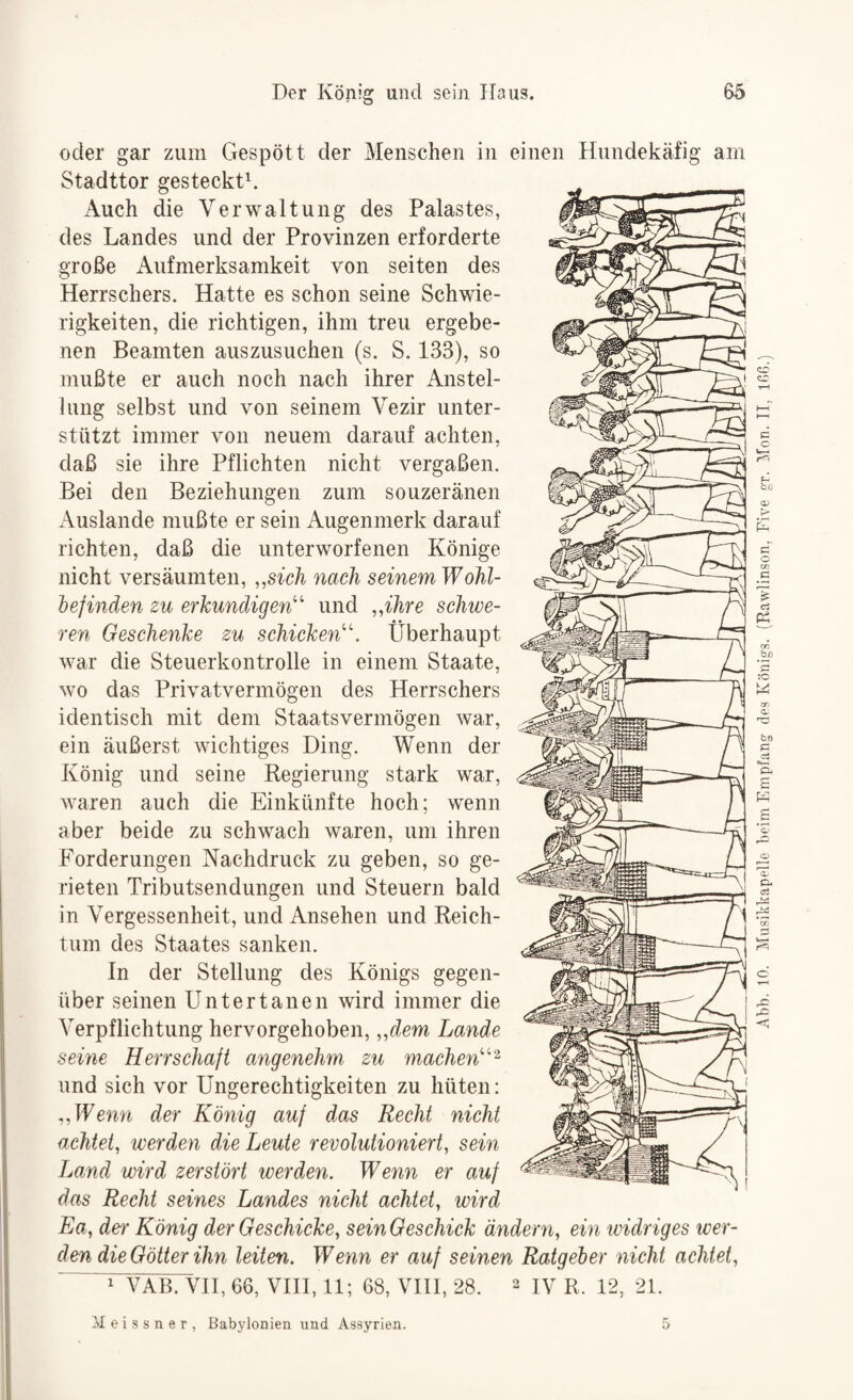 oder gar zum Gespött der Menschen in einen Hundekäfig am Stadttor gesteckte Auch die Verwaltung des Palastes, des Landes und der Provinzen erforderte große Aufmerksamkeit von seiten des Herrschers. Hatte es schon seine Schwie¬ rigkeiten, die richtigen, ihm treu ergebe¬ nen Beamten auszusuchen (s. S. 133), so mußte er auch noch nach ihrer Anstel¬ lung selbst und von seinem Vezir unter¬ stützt immer von neuem darauf achten, daß sie ihre Pflichten nicht vergaßen. Bei den Beziehungen zum souzeränen Auslande mußte er sein Augenmerk darauf richten, daß die unterworfenen Könige nicht versäumten, „sieh nach seinem Wohl- hejinden zu erkundigen''^’ und „ihre schwe¬ ren Geschenke zu schicken''. Überhaupt war die Steuerkontrolle in einem Staate, wo das Privatvermögen des Herrschers identisch mit dem Staatsvermögen war, ein äußerst wichtiges Ding. Wenn der König und seine Regierung stark war, waren auch die Einkünfte hoch; wenn aber beide zu schwach waren, um ihren Forderungen Nachdruck zu geben, so ge¬ rieten Tributsendungen und Steuern bald in Vergessenheit, und Ansehen und Reich¬ tum des Staates sanken. In der Stellung des Königs gegen¬ über seinen Untertanen wird immer die Verpflichtung hervorgehoben, „dem Lande seine Herrschaft angenehm zu machen‘^ und sich vor Ungerechtigkeiten zu hüten: „Wenn der König auf das Recht nicht achtet, werden die Leute revolutioniert, sein Land wird zerstört werden. Wenn er auf das Recht seines Landes nicht achtet, wird Ea, der König der Geschicke, seinGeschick ändern, ein widriges wer¬ den die Götter ihn leiten. Wenn er auf seinen Ratgeher nicht achtet, ^ VAB. VH, 66, VHI, 11; 68, VHI, 28. 2 ly R. 12, 21. Meissner, Babylonien und Assyrien. Abb. 10. Musikkapelle beim Empfang des Königs. (Rawlinson, Eive gr. Mon. II, lOß.)