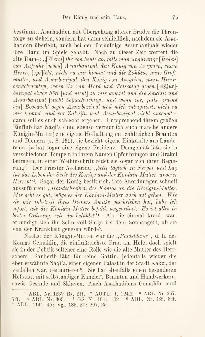 bestimmt, Asarhaddon mit Übergehung älterer Brüder die Thron¬ folge zu sichern, sondern hat dann schließlich, nachdem sie Asar¬ haddon überlebt, auch bei der Thronfolge Assurbanipals wieder ihre Hand im Spiele gehabt. Noch zu dieser Zeit wettert die alte Dame: ,,[TFcnn] ihr von heute ab, falls man ungünstige [Reden] von Aufruhr [gegen] Assurbanipal, den König von Assyrien, euern Herrn, [spr]icht, nicht zu mir kommt und die Zakütu, seine Groß¬ mutter, und Assurbanipal, den König von Assyrien, euern Herrn, benachrichtigt, ivenn ihr von Mord und Totschlag gegen [Assur]- banipal etwas hört [und nicht] zu mir kommt und die Zakütu und Assurbanipal [nicht be]nachrichligt, und wenn ihr, falls [irgend ein] Böseivicht gegen Assurbanipal und mich intriguiert, nicht zu mir kommt [und vor Zakü]tu und Assurbanipal nicht aussagk'\ dann soll es euch schlecht ergehen. Entsprechend ihrem großen Einfluß hat Naqi’a (und ebenso vermutlich auch manche andere Königin-Mutter) eine eigene Hofhaltung mit zahlreichen Beamten und Dienern (s. S. 131), sie bezieht eigene Einkünfte aus Lände¬ reien, ja hat sogar eine eigene Kesidenz. Demgemäß läßt sie in verschiedenen Tempeln in ihrem Namen Opfer bringen und Orakel befragen, in einer Weihinschrift redet sie sogar von ihrer Regie- nmg2. Der Priester Ascharidu „betet täglich zu N er gal und Las für das Leben der Seele des Königs und der Königin-Mutter, unserer Herren''^. Sogar der König beeilt sich, ihre Anordnungen schnell auszuführen: „Handschreiben des Königs an die Königin-Mutter. Mir geht es gut, möge es der Königin-Mutter auch gut gehen. Wie sie mir inbetreff ihres Dieners Amuse geschrieben hat, habe ich sofort, wie die Königin-Mutter befahl, angeordnet. Es ist alles in bester Ordnung, ivie du befahlsf'^^. Als sie einmal krank war, erkundigt sich ihr Sohn voll Sorge bei dem Sonnengott, ob sie von der Krankheit genesen würde^. Nächst der Königin-Mutter war die „Palastdame''\ d. h. des Königs Gemahlin, die einflußreichste Frau am Hofe, doch spielt sie in der Politik seltener eine Rolle wie die alte Mutter des Herr¬ schers. Sanherib läßt für seine Gattin, jedenfalls wieder die eben erwähnte Naqi’a, einen eigenen Palast in der Stadt Kakzi, der verfallen war, restaurieren®. Sie hat ebenfalls einen besonderen Hofstaat mit selbständiger Kanzlei^ Beamten und Handwerkern, sowie Gesinde und Sklaven. Auch Asarhaddons Gemahlin muß i ABL. Nr. 1239 Rs. 2ff. 2 aOTU. I, 124ff » aBL. Nr. 257, 7ff. 4 ABL. Nr. 303. ^ GS. Nr. 101; 102 ® ABL. Nr. 389, 8ff. ' ADD. 1141, 45; vgl. 185, 20; 207, 25.