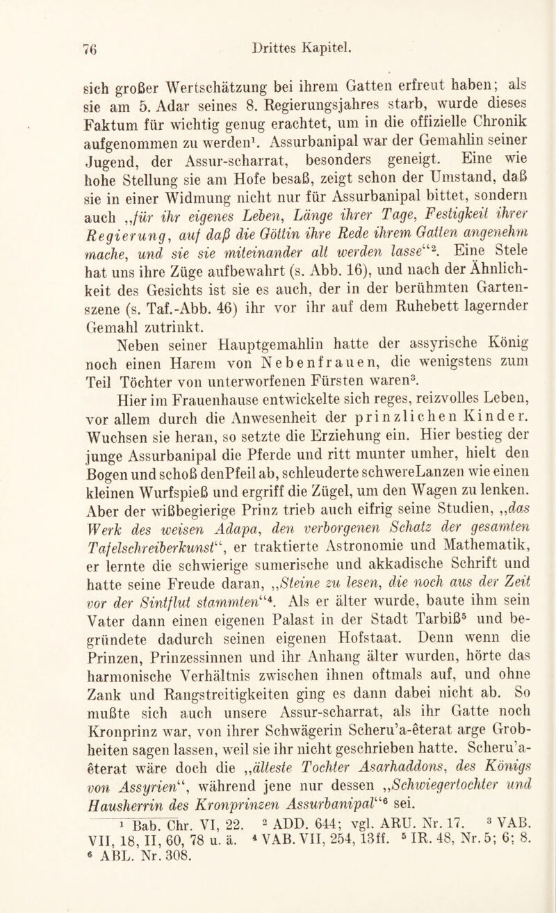sich großer Wertschätzung bei ihrem Gatten erfreut haben; als sie am 5. Adar seines 8. Regierungsjahres starb, wurde dieses Faktum für wichtig genug erachtet, um in die offizielle Chronik auf genommen zu werden’^. Assurbanipal war der Gemahlin seiner Jugend, der Assur-scharrat, besonders geneigt. Eine wie hohe Stellung sie am Hofe besaß, zeigt schon der Umstand, daß sie in einer Widmung nicht nur für Assurbanipal bittet, sondern auch „für ihr eigenes Leien, Länge ihrer Tage, Festigkeit ihrer Regierung, auf daß die Göttin ihre Rede ihrem Gatten angenehm mache, und sie sie miteinander alt werden lasse''^. Eiim Stele hat uns ihre Züge aufbewahrt (s. Abb. 16), und nach der Ähnlich¬ keit des Gesichts ist sie es auch, der in der berühmten Garten¬ szene (s. Taf.-Abb. 46) ihr vor ihr auf dem Ruhebett lagernder Gemahl zutrinkt. Neben seiner Hauptgemahlin hatte der assyrische König noch einen Harem von N e b e n f r a u e n, die wenigstens zum Teil Töchter von unterworfenen Fürsten waren®. Hier im Frauenhause entwickelte sich reges, reizvolles Leben, vor allem durch die Anwesenheit der p r i n z 1 i c h e n Kinder. Wuchsen sie heran, so setzte die Erziehung ein. Hier bestieg der junge Assurbanipal die Pferde und ritt munter umher, hielt den Bogen und schoß denPfeil ab, schleuderte schwereLanzen wie einen kleinen Wurfspieß und ergriff die Zügel, um den Wagen zu lenken. Aber der wißbegierige Prinz trieb auch eifrig seine Studien, „das Werk des weisen Adapa, den verlorgenen Schatz der gesamten Tafelschreilerkunst'’, er traktierte x\stronomie und Mathematik, er lernte die schwierige sumerische und akkadische Schrift und hatte seine Freude daran, „Steine zu lesen, die noch aus der Zeit vor der Sintflut stammten''^. Als er älter wurde, baute ihm sein Vater dann einen eigenen Palast in der Stadt Tarbiß® und be¬ gründete dadurch seinen eigenen Hofstaat. Denn wenn die Prinzen, Prinzessinnen und ihr Anhang älter wurden, hörte das harmonische Verhältnis zwischen ihnen oftmals auf, und ohne Zank und Rangstreitigkeiten ging es dann dabei nicht ab. So mußte sich auch unsere Assur-scharrat, als ihr Gatte noch Kronprinz war, von ihrer Schwägerin Scheru’a-eterat arge Grob¬ heiten sagen lassen, weil sie ihr nicht geschrieben hatte. Scheru’a- eterat wäre doch die „älteste Tochter Äsarhaddons, des Königs von Assyrien!', während jene nur dessen „Schwiegertochter und Hausherrin des Kronprinzen AssurlanipaT'^ sei. i^BlTb: Chr. VI, 22. 2 aDD. 644; vgl. ARU. Nr. 17. ^ VAB. VH, 18, H, 60, 78 u. ä. ^ VAB. VH, 254,13ff. ® IR. 48, Nr. 5; 6; 8. ö ABL. Nr. 308.