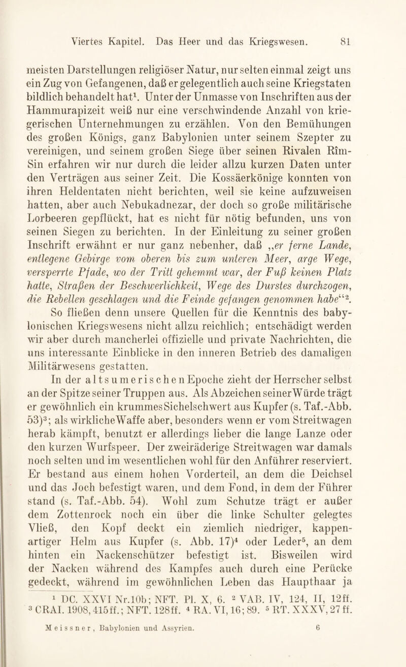meisten Darstellungen religiöser Natur, nur selten einmal zeigt uns ein Zug von Gefangenen, daß er gelegentlich auch seine Kriegstaten bildlich behandelt haD. Unter der Unmasse von Inschriften aus der Hammurapizeit weiß nur eine verschwindende Anzahl von krie¬ gerischen Unternehmungen zu erzählen. Von den Bemühungen des großen Königs, ganz Babylonien unter seinem Szepter zu vereinigen, und seinem großen Siege über seinen Bivalen Rini- Sin erfahren wir nur durch die leider allzu kurzen Daten unter den Verträgen aus seiner Zeit. Die Kossäerkönige konnten von ihren Heldentaten nicht berichten, weil sie keine aufzuweisen hatten, aber auch Nebukadnezar, der doch so große militärische Lorbeeren gepflückt, hat es nicht für nötig befunden, uns von seinen Siegen zu berichten. In der Einleitung zu seiner großen Inschrift erwähnt er nur ganz nebenher, daß ,,er ferne Lande, entlegene Oeiirge vom oberen Ms zum unteren Meer, arge Wege, versperrte Pfade, wo der Tritt gehemmt war, der Fuß keinen Platz hatte, Straßen der Beschwerlichkeit, Wege des Durstes durchzogen, die Rehellen geschlagen und die Feinde gefangen genommen habe'^^. So fließen denn unsere Quellen für die Kenntnis des baby¬ lonischen Kriegswesens nicht allzu reichlich; entschädigt werden wir aber durch mancherlei offizielle und private Nachrichten, die uns interessante Einblicke in den inneren Betrieb des damaligen Militärwesens gestatten. In der altsunierischen Epoche zieht der Herrscher selbst an der Spitze seiner Truppen aus. Als Abzeichen seinerWürde trägt er gewöhnlich ein krummes Sichelschwert aus Kupfer (s. Taf.-Abb. 53)3; wirkliche Waffe aber, besonders wenn er vom Streitwagen herab kämpft, benutzt er allerdings lieber die lange Lanze oder den kurzen Wurfspeer. Der zweiräderige Streitwagen war damals noch selten und im w^esentlichen wohl für den Anführer reserviert. Er bestand aus einem hohen Vorderteil, an dem die Deichsel und das Joch befestigt waren, und dem Fond, in dem der Führer stand (s. Taf.-Abb. 54). Wohl zum Schutze trägt er außer dem Zottenrock noch ein über die linke Schulter gelegtes Vließ, den Kopf deckt ein ziemlich niedriger, kappen¬ artiger Helm aus Kupfer (s. Abb. 17)^ oder Leder®, an dem hinten ein Nackenschützer befestigt ist. Bisweilen wird der Nacken w'ährend des Kampfes auch durch eine Perücke gedeckt, wöhrend im gewöhnlichen Leben das Haupthaar ja 1 DC. XXVI Nr.lOb; NFT. PI. X, 6. VAB. IV, 124, H, 12ff. 3 CRAI. 1908,415ff.; NFT. 128ff. ^ RA. VI, 16; 89. ® RT. XXXV, 27 ff. Meissner, Babylonien und Assyrien. 6