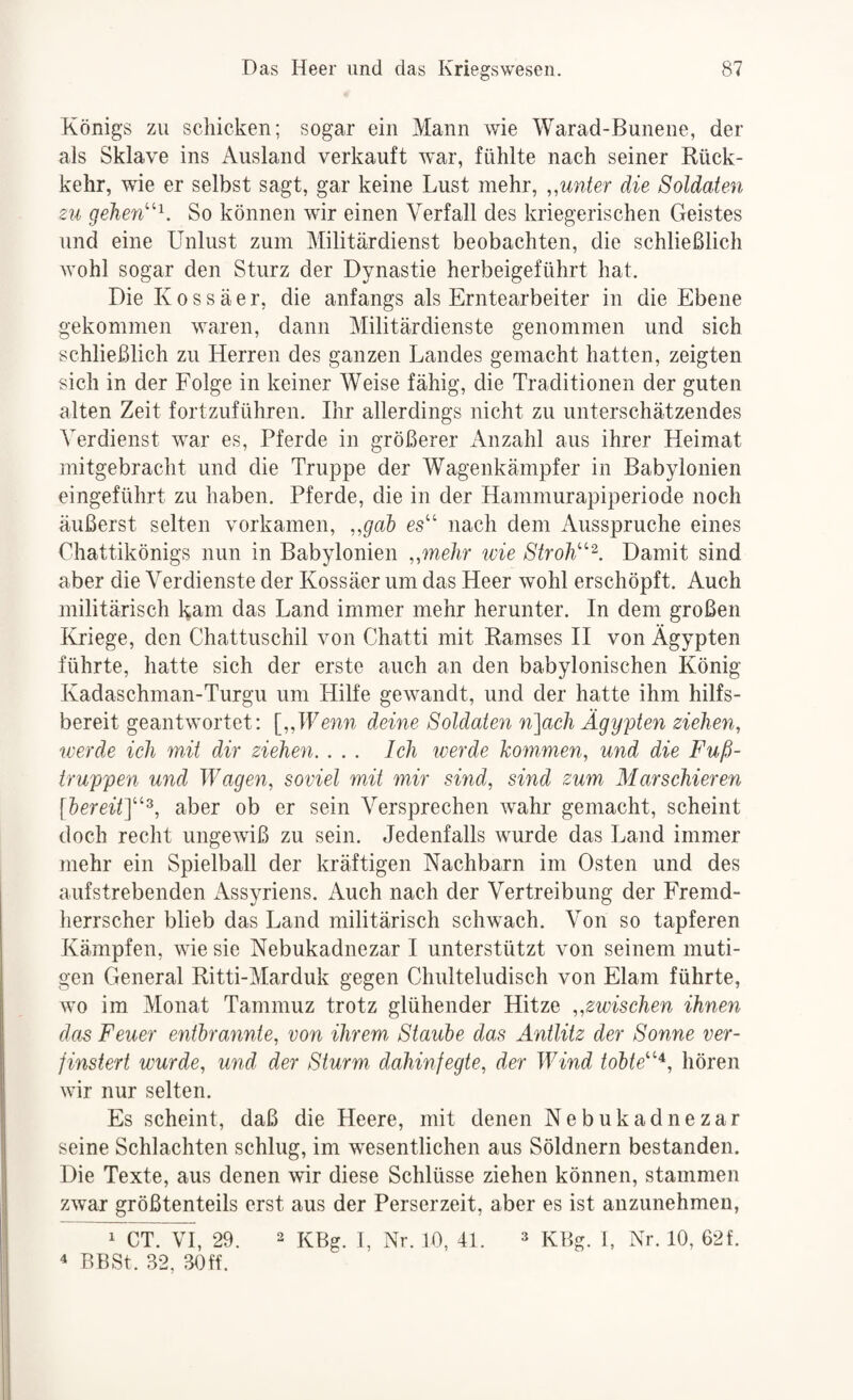 Königs zu schicken; sogar ein Mann wie Warad-Bunene, der als Sklave ins Ausland verkauft war, fühlte nach seiner Rück¬ kehr, wie er selbst sagt, gar keine Lust mehr, ,.unter die Soldaten zu gehen'^. So können wir einen Verfall des kriegerischen Geistes und eine Unlust zum Militärdienst beobachten, die schließlich wohl sogar den Sturz der Dynastie herbeigeführt hat. Die K 0 s s ä e r, die anfangs als Erntearbeiter in die Ebene gekommen waren, dann Militärdienste genommen und sich schließlich zu Herren des ganzen Landes gemacht hatten, zeigten sich in der Folge in keiner Weise fähig, die Traditionen der guten alten Zeit fortzuführen. Ihr allerdings nicht zu unterschätzendes Verdienst war es, Pferde in größerer x\nzahl aus ihrer Heimat mitgebracht und die Truppe der Wagenkämpfer in Babylonien eingeführt zu haben. Pferde, die in der Hammurapiperiode noch äußerst selten vorkamen, ..gab es“ nach dem Aussimiche eines Chattikönigs nun in Babylonien ..mehr ivie Stroh''^. Damit sind aber die Verdienste der Kossäer um das Heer wohl erschöpft. Auch militärisch kam das Land immer mehr herunter. In dem großen liriege, den Chattuschil von Chatti mit Ramses II von Ägypten führte, hatte sich der erste auch an den babylonischen König Kadaschman-Turgu um Hilfe gewandt, und der hatte ihm hilfs¬ bereit geantwortet: [..Wenn deine Soldaten n]ach Ägypten ziehen, werde ich mit dir ziehen. ... Ich iverde kommen, und die Fuß¬ truppen und Wagen, soviel mit mir sind, sind zum Marschieren [bereit]''^, aber ob er sein Versprechen wahr gemacht, scheint doch recht ungewiß zu sein. Jedenfalls wurde das Land immer mehr ein Spielball der kräftigen Nachbarn im Osten und des aufstrebenden Assyriens, Auch nach der Vertreibung der Fremd¬ herrscher blieb das Land militärisch schwach. Von so tapferen Kämpfen, wie sie Nebukadnezar I unterstützt von seinem muti¬ gen General Ritti-Marduk gegen Chulteludisch von Elam führte, wo im Monat Tammuz trotz glühender Hitze ..zwischen ihnen das Feuer entbrannte, von ihrem Staube das Antlitz der Sonne ver¬ finstert wurde, und der Sturm dahinfegte, der Wind tobte^^‘^. hören wir nur selten. Es scheint, daß die Heere, mit denen Nebukadnezar seine Schlachten schlug, im wesentlichen aus Söldnern bestanden. Die Texte, aus denen wir diese Schlüsse ziehen können, stammen zwar größtenteils erst aus der Perserzeit, aber es ist anzunehmen, 1 CT. VI, 29. 2 KBg. 1, Nr. 10, 41. » KBg. 1, Nr. 10, 62f. 4 BBSt. 32, 30 ff.