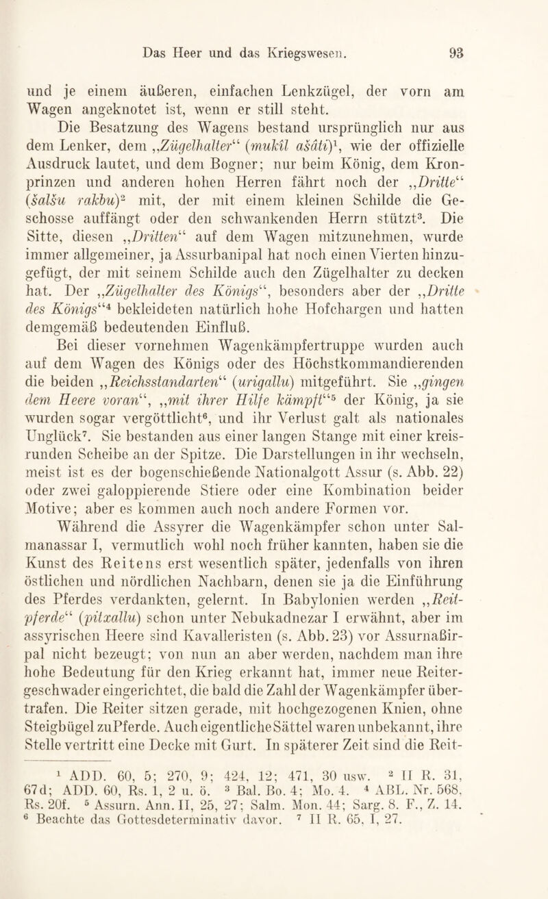 und je einem äußeren, einfachen Lenkzügel, der vorn am Wagen angeknotet ist, wenn er still steht. Die Besatzung des Wagens bestand ursprünglich nur aus dem Lenker, dem ,,Zügelhalt er'^ {muMl asätiy, wie der offizielle x\usdruck lautet, und dem Bogner; nur beim König, dem Ivron- prinzen und anderen hohen Herren fährt noch der „Dritte isalsu rakhuY mit, der mit einem kleinen Schilde die Ge¬ schosse auffängt oder den schwankenden Herrn stützt^. Die Sitte, diesen „Dritten auf dem Wagen mitzunehmen, wurde immer allgemeiner, ja Assurbanipal hat noch einen Vierten hinzu¬ gefügt, der mit seinem Schilde auch den Zügelhalter zu decken hat. Der „Zügelhalter des Königs, besonders aber der „Dritte des Königs^ bekleideten natürlich hohe Hofchargen und hatten demgemäß bedeutenden Einfluß. Bei dieser vornehmen Wagenkämpfertruppe wurden auch auf dem Wagen des Königs oder des Höchstkommandierenden die beiden „ReichsStandarten (urigallu) mitgeführt. Sie „gingen dem Heere voran, „mit ihrer Hilfe kämpft^ der König, ja sie wurden sogar vergöttlicht®, und ihr Verlust galt als nationales Unglück’. Sie bestanden aus einer langen Stange mit einer kreis¬ runden Scheibe an der Spitze. Die Darstellungen in ihr wechseln, meist ist es der bogenschießende Kationalgott iVssur (s. Abb. 22) oder zwei galoppierende Stiere oder eine Kombination beider Motive; aber es kommen auch noch andere Formen vor. Während die Assyrer die Wagenkämpfer schon unter Sal- manassar I, vermutlich wohl noch früher kannten, haben sie die Kunst des Keitens erst wesentlich später, jedenfalls von ihren östlichen und nördlichen Nachbarn, denen sie ja die Einführung des Pferdes verdankten, gelernt. In Babylonien werden „Reit¬ pferde (pitxallu) schon unter Nebukadnezar I erwähnt, aber im assyrischen Heere sind Kavalleristen (s. Abb. 23) vor Assurnaßir- pal nicht bezeugt; von nun an aber werden, nachdem man ihre hohe Bedeutung für den Krieg erkannt hat, immer neue Keiter- geschwader eingerichtet, die bald die Zahl der Wagenkämpfer über¬ trafen. Die Reiter sitzen gerade, mit hochgezogenen Knien, ohne Steigbügel zuPferde. Auch eigentliche Sättel waren unbekannt, ihre Stelle vertritt eine Decke mit Gurt. In späterer Zeit sind die Reit- 1 ADD. 60, 5; 270, 9; 424, 12; 471, 30 usw. ^ II R. 31, 67 d; ADD. 60, Rs. 1, 2 u. ö. ^ ßal. Bo. 4; Mo. 4. ^ aBL. Nr. 568, Rs. 20f. ® Assurn. Ann. II, 25, 27; Salm. Moii. 44; Sarg. 8. F., Z. 14. ® Beachte das rrottesdeterminativ davor. ’ II R. 65. I, 27.