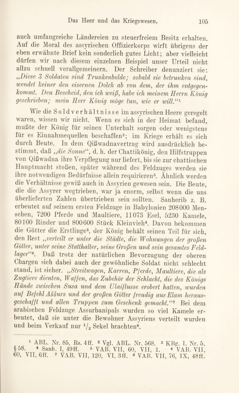 auch umfangreiche Ländereien zu steuerfreiem Besitz erhalten. Auf die Moral des assyrischen Offizierkorps wirft übrigens der eben erwähnte Brief kein sonderlich gutes Licht; aber vielleicht dürfen wir nach diesem einzelnen Beispiel unser Urteil nicht allzu schnell verallgemeinern. Der Schreiber denunziert sie: „Diese 3 Soldaten sind Trunkenholde; sobald sie betrunken sind, wendet keiner den eisernen Dolch ab von dem, der ihm entgegen¬ kommt. Den Bescheid, den ich weiß, habe ich meinem Herrn König geschrieben; mein Herr König möge tun, wie er will.^^^ Wie die Sold Verhältnisse im assyrischen Heere geregelt waren, wissen wir nicht. Wenn es sich in der Heimat befand, mußte der König für seinen Unterhalt sorgen oder wenigstens für es Einnahmequellen beschaffen^; im Kriege erhält es sich durch Beute. In dem Qißwadnavertrag wird ausdrücklich be¬ stimmt, daß „die Sonne'', d. h. der Chattikönig, den LIilfstruppen von Qißwadna ihre Verpflegung nur liefert, bis sie zur chattischen Hauptmacht stoßen, später während des Feldzuges werden sie ihre notwendigen Bedürfnisse allein requirieren®. Ähnlich werden die Verhältnisse gewiß auch in Assyrien gewesen sein. Die Beute, die die Ass5Ter wegtrieben, war ja enorm, selbst wenn die uns überlieferten Zahlen übertrieben sein sollten. Sanherib z. B. erbeutet auf seinem ersten Feldzuge in Babylonien 208000 Men¬ schen, 7200 Pferde und Maultiere, 11073 Esel, 5230 Kamele, 80100 Rinder und 800600 Stück Kleinvieh^. Davon bekommen die Götter die Erstlinge®, der König behält seinen Teil für sich, den Rest „verteilt er unter die Städte, die Wohnungen der großen Götter, unter seine Statthalter, seine Großen und sein gesamtes Feld¬ lager^. Daß trotz der natürlichen Bevorzugung der oberen Chargen sich dabei auch der gewöhnliche Soldat nicht schlecht stand, ist sicher. „Streitwagen, Karren, Pferde, Maultiere, die als Zugtiere dienten, Waffen, das Zubehör der Schlacht, die des Königs Hände zwischen Susa und dem ülaiflusse erobert hatten, wurden auf Befehl Assurs und der großen Götter freudig aus Elam heraus¬ geschafft und allen Truppen zum Geschenk gemacht.’^ Bei dem arabischen Feldzuge Assurbanipals wurden so viel Kamele er¬ beutet, daß sie unter die Bewohner Assyriens verteilt wurden und beim Verkauf nur Sekel brachten®. 1 ABL. Nr. 85, Rs. 4ff. 2 Vgl. ABL. Nr. 568. ^ KBg. I, Nr. 5, §58. 4 sanh. I, 49ff. ® VAB. VH, 60, VH, 1. « VAB. VH, 60, VH, 6ff. 7 VAB. VH, 120, VI, 3ff. « VAB. VH, 76, IX, 48ff.