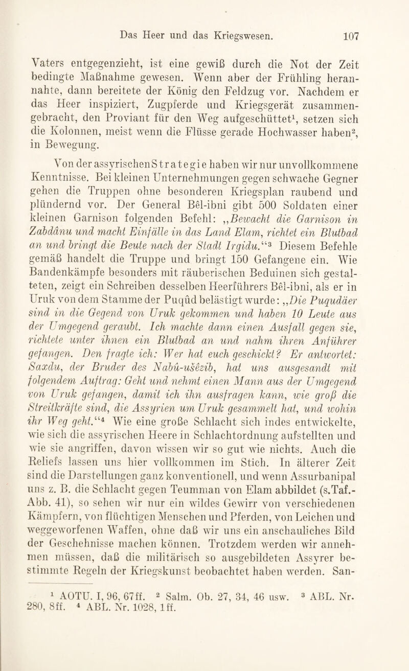 Vaters entgegeiizieht, ist eine gewiß durch die Not der Zeit bedingte Maßnahme gewesen. Wenn aber der Frühling heran¬ nahte, dann bereitete der König den Feldzug vor. Nachdem er das Heer inspiziert, Zugpferde und Kriegsgerät zusammen¬ gebracht, den Proviant für den Weg aufgeschüttet\ setzen sich die Kolonnen, meist w^enn die Flüsse gerade Hochwasser habend, in Bewegung. Von der assyrischenS tr at egi e haben wir nur unvollkommene Kenntnisse. Bei kleinen Unternehmungen gegen schwache Gegner gehen die Truppen ohne besonderen Kriegsplan raubend und plündernd vor. Der General Bel-ibni gibt 500 Soldaten einer kleinen Garnison folgenden Befehl: Bewacht die Garnison in Zabdänu und macht Einfälle in das Land Elam, richtet ein Blutbad an und bringt die Beute nach der Stadt IrgiduS'^ Diesem Befehle gemäß handelt die Truppe und bringt 150 Gefangene ein. Wie Bandenkämpfe besonders mit räuberischen Beduinen sich gestal¬ teten, zeigt ein Schreiben desselben Heerführers BH-ibni, als er in Uruk von dem Stamme der Puqüd belästigt wurde: ,,Die Puqudäer sind in die Gegend von üruh gekommen und haben 10 Leute aus der Umgegend geraubt. Ich machte dann einen Ausfall gegen sie, richtete unter ihnen ein Blutbad an und nahm ihren Anführer gefangen. Den fragte ich: Wer hat euch geschickt? Er anhvortet: Saxdu, der Bruder des Nabü-ushib, hat uns ausgesandt mit folgendem Auftrag: Geht und nehmt einen Mann aus der Umgegend von Uruk gefangen, damit ich ihn ausfragen kann, wie groß die Streitkräfte sind, die Assyrien um Uruk gesammelt hat, und ivohin ihr Weg geht.'’’’^ Wie eine große Schlacht sich indes entwickelte, wie sich die assyrischen Heere in Schlachtordnung aufstellten und wie sie angriffen, davon wissen wir so gut wie nichts. Auch die Keliefs lassen uns hier vollkommen im Stich. In älterer Zeit sind die Darstellungen ganz konventionell, und wenn Assurbanipal uns z. B. die Schlacht gegen Teumman von Elam abbildet (s.Taf.- Abb. 41), so sehen wir nur ein wildes Gewirr von verschiedenen Kämpfern, von flüchtigen Menschen und Pferden, von Leichen und weggeworfenen Waffen, ohne daß wir uns ein anschauliches Bild der Geschehnisse machen können. Trotzdem werden wir anneh¬ men müssen, daß die militärisch so ausgebildeten Assyrer be¬ stimmte Regeln der Kriegskunst beobachtet haben werden. San- 1 AOTU. I, 96, 67ff. ^ Salm. Ob. 27, 34, 46 usw. ^ aBL. Nr. 280, 8ff. 4 abL. Nr. 1028, Iff.