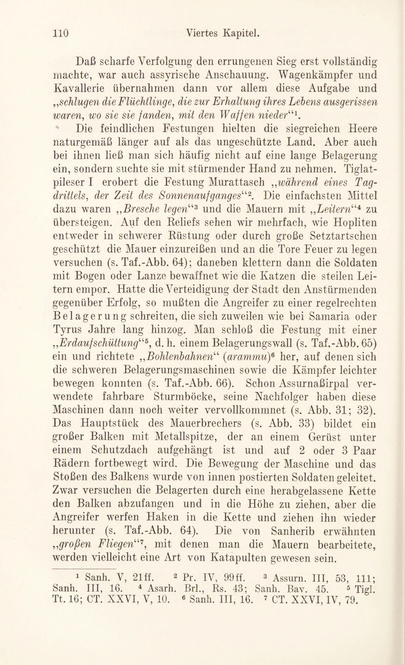 Daß scharfe Verfolgung den errungenen Sieg erst vollständig machte, war auch assyrische Anschauung. Wagenkämpfer und Kavallerie übernahmen dann vor allem diese Aufgabe und ,^schlugen die Flüchtlinge, die zur Erhaltung ihres Lehens ausgerissen waren, wo sie sie fanden, mit den Waffen nieder''''^. Die feindlichen Festungen hielten die siegreichen Heere naturgemäß länger auf als das ungeschützte Land. Aber auch bei ihnen ließ man sich häufig nicht auf eine lange Belagerung ein, sondern suchte sie mit stürmender Hand zu nehmen. Tiglat- pileser I erobert die Festung Murattasch „während eines Tag¬ drittels, der Zeit des Sonnenaufganges'^^. Die einfachsten Mittel dazu waren ,,Bresche legen^ und die Mauern mit „Leitern^ zu übersteigen. Auf den Reliefs sehen wir mehrfach, wie Hopliten entweder in schwerer Rüstung oder durch große Setztartschen geschützt die Mauer einzureißen und an die Tore Feuer zu legen versuchen (s. Taf.-Abb. 64); daneben klettern dann die Soldaten mit Bogen oder Lanze bewaffnet wie die Katzen die steilen Lei¬ tern empor. Hatte die Verteidigung der Stadt den Anstürmenden gegenüber Erfolg, so mußten die Angreifer zu einer regelrechten Belagerung schreiten, die sich zuweilen wie bei Samaria oder Tyrus Jahre lang hinzog. Man schloß die Festung mit einer „ErdaufSchüttung^, d. h. einem Belagerungswall (s. Taf.-Abb. 65) ein und richtete „Bohlenhahnen {arammuy her, auf denen sich die schweren Belagerungsmaschinen sowie die Kämpfer leichter bewegen konnten (s. Taf.-Abb. 66). Schon Assurnaßirpal ver¬ wendete fahrbare Sturmböcke, seine Nachfolger haben diese Maschinen dann noch weiter vervollkommnet (s. Abb. 31; 32). Das Hauptstück des Mauerbrechers (s. Abb. 33) bildet ein großer Balken mit Metallspitze, der an einem Gerüst unter einem Schutzdach aufgehängt ist und auf 2 oder 3 Paar Rädern fortbewegt wird. Die Bewegung der Maschine und das Stoßen des Balkens wurde von innen postierten Soldaten geleitet. Zwar versuchen die Belagerten durch eine herabgelassene Kette den Balken abzufangen und in die Höhe zu ziehen, aber die Angreifer werfen Haken in die Kette und ziehen ihn wieder herunter (s. Taf.-Abb. 64). Die von Sanherib erwähnten „großen Fliegen'’, mit denen man die Mauern bearbeitete, werden vielleicht eine Art von Katapulten gewesen sein. 1 Sanh. V, 21 ff. 2 jy, 99 ff. 3 Assurn. HI, 53, 111; Sanh. HI, 16. ^ Asarh. Brl., Rs. 43; Sanh. Bav. 45. ^ pjgp Tt. 16; CT. XXVI, V, 10. ^ Sanh. HI, 16. ’ pT. XXVI, IV, 79.