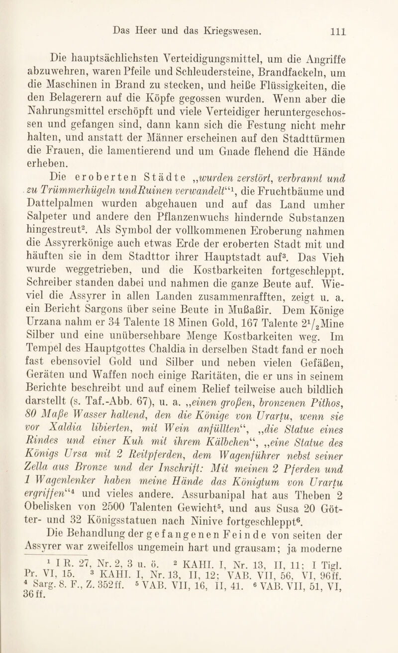 Die hauptsächlichsten Verteidigungsmittel, um die Angriffe abzuwehren, waren Pfeile und Schleudersteine, Brandfackeln, um die Maschinen in Brand zu stecken, und heiße Flüssigkeiten, die den Belagerern auf die Köpfe gegossen wurden. Wenn aber die Nahrungsmittel erschöpft und viele Verteidiger heruntergeschos¬ sen und gefangen sind, dann kann sich die Festung nicht mehr halten, und anstatt der Männer erscheinen auf den Stadttürmen die Frauen, die lamentierend und um Gnade flehend die Hände erheben. Die eroberten Städte ,,wurden zerstört, verhrannt und zu Trümmerhügeln undRuinen verwandelt''^, die Fruchtbäume und Dattelpalmen wurden abgehauen und auf das Land umher Salpeter und andere den Pflanzenwuchs hindernde Substanzen hingestreut^. Als Symbol der vollkommenen Eroberung nahmen die Assyrerkönige auch eDvas Erde der eroberten Stadt mit und häuften sie in dem Stadttor ihrer Hauptstadt auD. Das Vieh wurde weggetrieben, und die Kostbarkeiten fortgeschleppt. Schreiber standen dabei und nahmen die ganze Beute auf. Wie¬ viel die Assyrer in allen Landen zusammenrafften, zeigt u. a. ein Bericht Sargons über seine Beute in Mußaßir. Dem Könige Urzana nahm er 34 Talente 18 Minen Gold, 167 Talente 2V2Mine Silber und eine unübersehbare Menge Kostbarkeiten weg. Im Tempel des Hauptgottes Chaldia in derselben Stadt fand er noch fast ebensoviel Gold und Silber und neben vielen Gefäßen, Geräten und Waffen noch einige Raritäten, die er uns in seinem Berichte beschreibt und auf einem Relief teilweise auch bildlich darstellt (s. Taf.-Abb. 67), u. a. „einen großen, bronzenen Pithos, 80 Maße Wasser haltend, den die Könige von ürartu, wenn sie vor Xaldia libierten, mit Wein anfüllten, „die Statue eines Rindes und einer Kuh mit ihrem Kälbchen, „eine Statue des Königs Ursa mit 2 Reitpferden, dem Wagenführer nebst seiner Zella aus Bronze und der Inschrift: Mit meinen 2 Pferden und 1 Wagenlenher haben meine Hände das Königtum von ürartu ergriffen^ und vieles andere. Assurbanipal hat aus Theben 2 Obelisken von 2500 Talenten GewichD, und aus Susa 20 Göt¬ ter- und 32 Königsstatuen nach Ninive fortgeschleppt®. Die Behandlung der gefangenen Feinde von seiten der Assyrer war zweifellos ungemein hart und grausam; ja moderne 1 I R. 27, Nr. 2, 3 ii. ö. 2 kAHI. I, Nr. 13, H, 11; I Tigl. Pr. VI, 15. 3 kahl I, Nr. 13, H, 12; VAB. VH, 56, VI, 96ff. ^ Sarg. 8. F., Z. 352ff. s vAB. VH, 16, II, 41. « VH, 51, VI, 36 ff.
