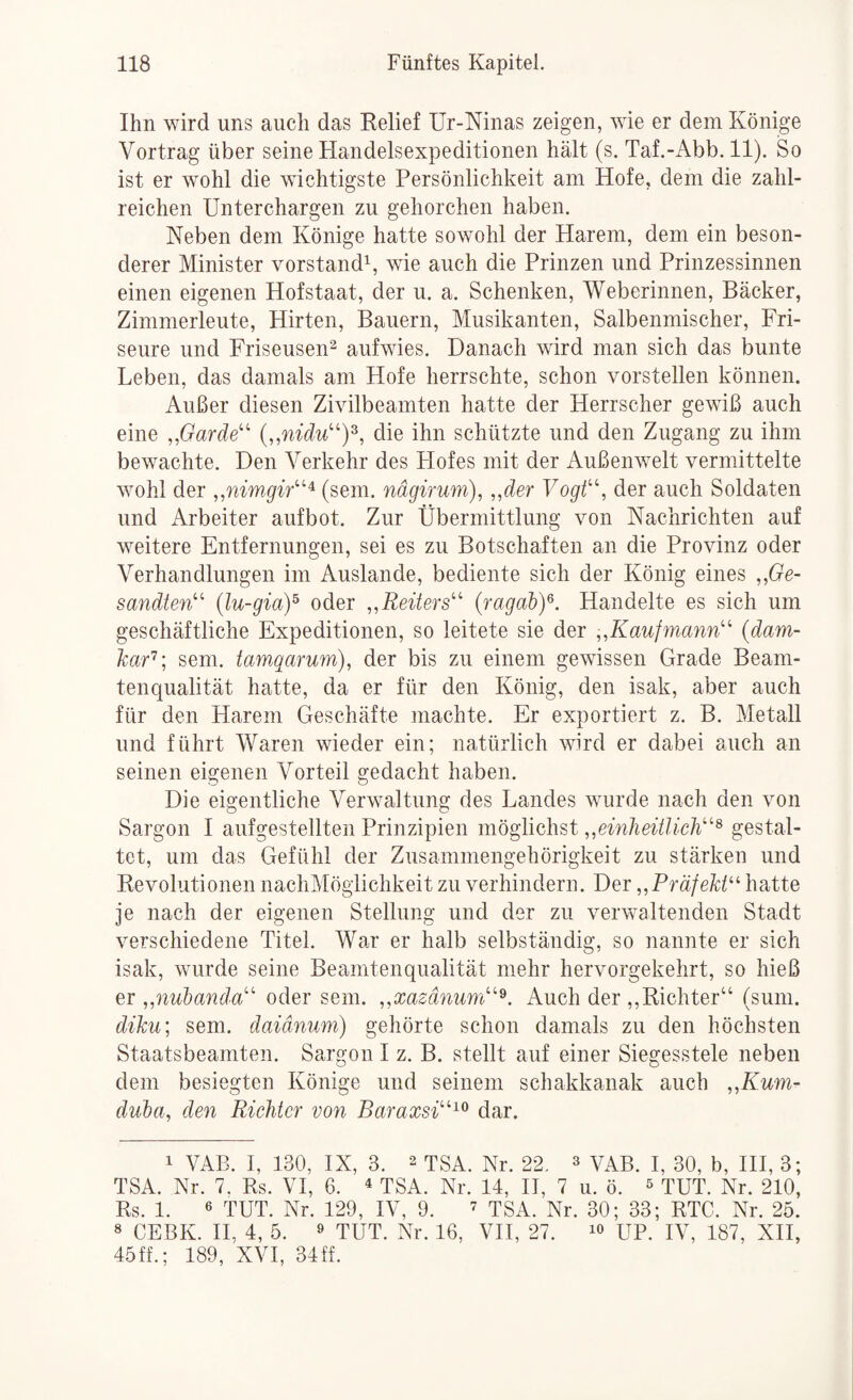 Ihn wird uns auch das Relief Ur-Mnas zeigen, wie er dem Könige Vortrag über seine Handelsexpeditionen hält (s. Taf.-Abb. 11). So ist er wohl die wichtigste Persönlichkeit am Hofe, dem die zahl¬ reichen Unterchargen zu gehorchen haben. Neben dem Könige hatte sowohl der Harem, dem ein beson¬ derer Minister Vorstand^ wie auch die Prinzen und Prinzessinnen einen eigenen Hofstaat, der u. a. Schenken, Weberinnen, Bäcker, Zimmerleute, Hirten, Bauern, Musikanten, Salbenmischer, Fri¬ seure und Friseusen^ aufwies. Danach wird man sich das bunte Leben, das damals am Hofe herrschte, schon vorstellen können. Außer diesen Zivilbeamten hatte der Herrscher gewiß auch eine ,,Garde^^ die ihn schützte und den Zugang zu ihm bewachte. Den Verkehr des Hofes mit der Außenwelt vermittelte wohl der (sein, nägirum), „der Vogt’‘\ der auch Soldaten und Arbeiter aufbot. Zur Übermittlung von Nachrichten auf weitere Entfernungen, sei es zu Botschaften an die Provinz oder Verhandlungen im Auslande, bediente sich der König eines „Ge¬ sandten'' (lu-giaY oder „Reiters {ragaby. Handelte es sich um geschäftliche Expeditionen, so leitete sie der „Kaufmann {dani- har'^’, sem. tamqarum), der bis zu einem gewissen Grade Beam¬ tenqualität hatte, da er für den König, den isak, aber auch für den Harem Geschäfte machte. Er exportiert z. B. Metall und führt Waren wieder ein; natürlich wird er dabei auch an seinen eigenen Vorteil gedacht haben. Die eigentliche Verwaltung des Landes wurde nach den von Sargon I aufgestellten Prinzipien möglichst „einheitlich^ gestal¬ tet, um das Gefühl der Zusammengehörigkeit zu stärken und Revolutionen nachMöglichkeit zu verhindern. Der „Präfekt^^ hatte je nach der eigenen Stellung und der zu verwaltenden Stadt verschiedene Titel. War er halb selbständig, so nannte er sich isak, wurde seine Beamtenqualität mehr hervorgekehrt, so hieß er „nubanda oder sem. „xazänum^. Auch der ,,Richter“ (sum. diku; sem. daiänum) gehörte schon damals zu den höchsten Staatsbeamten. Sargon I z. B. stellt auf einer Siegesstele neben dem besiegten Könige und seinem schakkanak auch „Kum- duba, den Richter von Baraxsi^^ dar. 1 VAB. I, 130, IX, 3. 2 tSA. Nr. 22. ^ VAB. I, 30, b, HI, 3; TSA. Nr. 7. Rs. VI, 6. ^ TSA. Nr. 14, IT, 7 u. ö. ^ TUT. Nr. 210, Rs. 1. 6 TUT. Nr. 129, IV, 9. ’ tSA. Nr. 30; 33; RTC. Nr. 25. 8 CEBK. H, 4, 5. 9 TUT. Nr. 16, VH, 27. lo UP. IV, 187, XH, 45ff.; 189, XVI, 34ff.