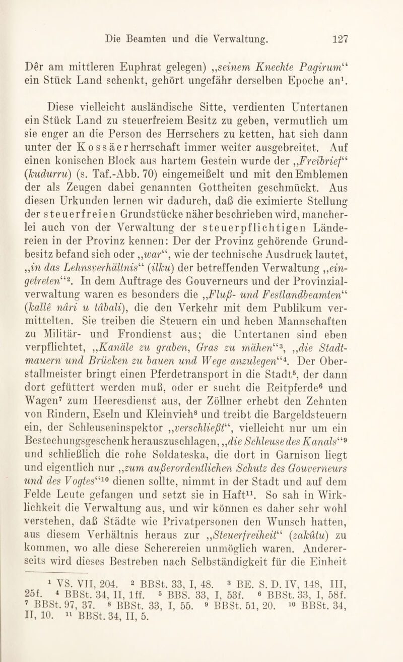 Der am mittleren Euphrat gelegen) „seinem Knechte Pagirum^' ein Stück Land schenkt, gehört ungefähr derselben Epoche an^. Diese vielleicht ausländische Sitte, verdienten Untertanen ein Stück Land zu steuerfreiem Besitz zu geben, vermutlich um sie enger an die Person des Herrschers zu ketten, hat sich dann unter der K o s s ä e r herrschaft immer weiter ausgebreitet. Auf einen konischen Block aus hartem Gestein wurde der „Freibrief’ {kudurru) (s. Taf.-Abb. 70) eingemeißelt und mit den Emblemen der als Zeugen dabei genannten Gottheiten geschmückt. Aus diesen Urkunden lernen wir dadurch, daß die eximierte Stellung der steuerfreien Grundstücke näher beschrieben wird, mancher¬ lei auch von der Verwaltung der steuerpflichtigen Lände¬ reien in der Provinz kennen: Der der Provinz gehörende Grund¬ besitz befand sich oder „war’’, wie der technische Ausdruck lautet, „in das Lehnsverhältnis’’ (ilku) der betreffenden Verwaltung „ein¬ getreten” In dem Aufträge des Gouverneurs und der Provinzial¬ verwaltung Avaren es besonders die „Fluß- und Festlandbeamten” {kalte ndri u täbali), die den Verkehr mit dem Publikum ver¬ mittelten. Sie treiben die Steuern ein und heben Mannschaften zu Militär- und Frondienst aus; die Untertanen sind eben verpflichtet, „Kanäle zu graben, Oras zu mähen”^, „die Stadt¬ mauern und Brücken zu bauen und Wege anzulegen”Der Ober¬ stallmeister bringt einen Pferdetransport in die Stadt®, der dann dort gefüttert werden muß, oder er sucht die Beitpferde® und Wagen’ zum Heeresdienst aus, der Zöllner erhebt den Zehnten von Rindern, Eseln und Kleinvieh® und treibt die Bargeldsteuern ein, der Schleuseninspektor „verschließt”, vielleicht nur um ein Bestechungsgeschenk herauszuschlagen, „die Schleuse des Kanals”^ und schließlich die rohe Soldateska, die dort in Garnison liegt und eigentlich nur „zum außerordentlichen Schutz des Gouverneurs und des Yogtes”'^^ dienen sollte, nimmt in der Stadt und auf dem Felde Leute gefangen und setzt sie in HafU^. So sah in Wirk¬ lichkeit die Verwaltung aus, und wir können es daher sehr wohl verstehen, daß Städte wie Privatpersonen den Wunsch hatten, aus diesem Verhältnis heraus zur „Steuerfreiheit” (zakütu) zu kommen, wo alle diese Scherereien unmöglich waren. Anderer¬ seits wird dieses Bestreben nach Selbständigkeit für die Einheit 1 VS. VII, 204. 2 BBSt. 33, I, 48. 3 be. S. D. IV, 148, HI, 25f. 4 BBSt. 34, H, Iff. ^ BBS. 33, I, 53f. « BBSt. 33, I, 58f. ’ BBSt. 97, 37. 8 BBSt. 33, I, 55. ® BBSt. 51, 20. i« BBSt. 34, H, 10. BBSt. 34, H, 5.