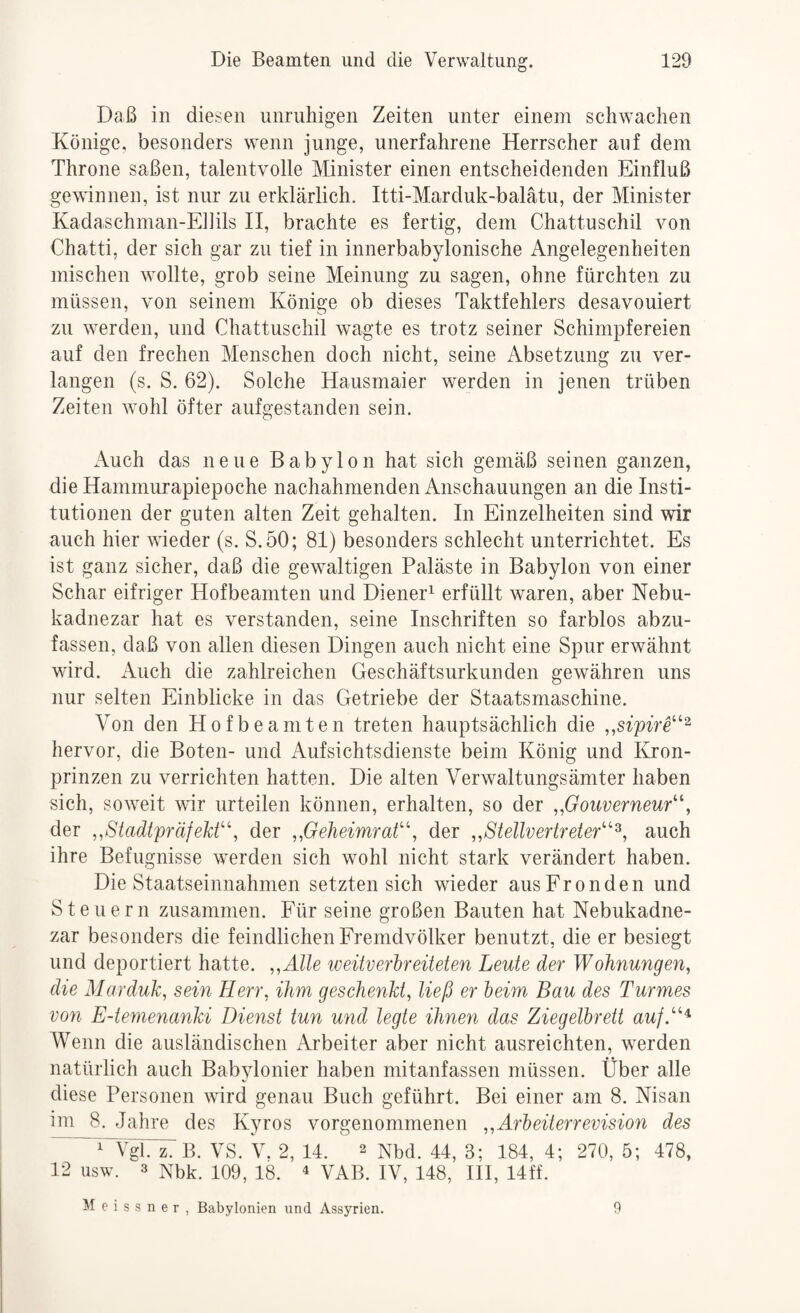 Daß in diesen unruhigen Zeiten unter einem schwachen Könige, besonders wenn junge, unerfahrene Herrscher auf dem Throne saßen, talentvolle Minister einen entscheidenden Einfluß gewinnen, ist nur zu erklärlich. Itti-Marduk-balätu, der Minister Kadaschman-Ebils II, brachte es fertig, dem Chattuschil von Chatti, der sich gar zu tief in innerbabylonische Angelegenheiten mischen wollte, grob seine Meinung zu sagen, ohne fürchten zu müssen, von seinem Könige ob dieses Taktfehlers desavouiert zu werden, und Chattuschil wagte es trotz seiner Schimpfereien auf den frechen Menschen doch nicht, seine Absetzung zu ver¬ langen (s. S. 62). Solche Hausmaier werden in jenen trüben Zeiten wohl öfter aufgestanden sein. Auch das neue Babylon hat sich gemäß seinen ganzen, die Hammurapiepoche nachahmenden Anschauungen an die Insti¬ tutionen der guten alten Zeit gehalten. In Einzelheiten sind wir auch hier wieder (s. S.50; 81) besonders schlecht unterrichtet. Es ist ganz sicher, daß die gewaltigen Paläste in Babylon von einer Schar eifriger Hofbeamten und Diener^ erfüllt waren, aber Nebu- kadnezar hat es verstanden, seine Inschriften so farblos abzu¬ fassen, daß von allen diesen Dingen auch nicht eine Spur erwähnt wird. Auch die zahlreichen Geschäftsurkunden gewähren uns nur selten Einblicke in das Getriebe der Staatsmaschine. Von den Hofbeamten treten hauptsächlich die „sipirt'^ hervor, die Boten- und Aufsichtsdienste beim König und Kron¬ prinzen zu verrichten hatten. Die alten Verwaltungsämter haben sich, soweit wir urteilen können, erhalten, so der „Gouverneur^\ der „StadtpräfeM^\ der „Geheimrat'\ der „Stellvertreter^^^, auch ihre Befugnisse werden sich wohl nicht stark verändert haben. Die Staatseinnahmen setzten sich wieder aus Fronden und Steuern zusammen. Für seine großen Bauten hat Nebukadne- zar besonders die feindlichen Fremdvölker benutzt, die er besiegt und deportiert hatte. „Alle weitverbreiteten Leute der Wohnungen, die Marduk, sem Herr, ihm geschenkt^ ließ er beim Bau des Turmes von E-temenanki Dienst tun und legte ihneyi das Ziegelbrett auf.’'^^ Wenn die ausländischen Arbeiter aber nicht ausreichten, werden natürlich auch Babylonier haben mitanfassen müssen. Über alle diese Personen wird genau Buch geführt. Bei einer am 8. Nisan im 8. Jahre des Kyros vorgenommenen „Arbeiterrevision des ^^VgTT: B. VS. V. 2, 14. 2 Nbd. 44, 3; 184, 4; 270, 5; 478, 12 usw. 3 Nbk. 109, 18. ^ VAB. IV, 148, III, 14ff. Meissner, Babylonien und Assyrien. 9