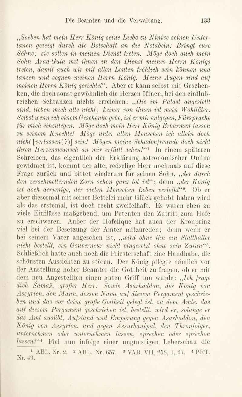 ^.Soeben hat mein Herr König seine Liebe zu Ninive seinen Unter¬ tanen gezeigt durch die Botschaft an die Notabein: Bringt eure Söhne; sie sollen in meinen Dienst treten. Möge doch auch mein Sohn Arad-Gula mit ihnen in den Dienst meines Herrn Königs treten, damit amch wir mit allen Leuten fröhlich sein können und tanzen und segnen meinen Herrn König. Meine Augen sind auf meinen Herrn König gerichteki Aber er kann selbst mit Geschen¬ ken, die doch sonst gewöhnlich die Herzen öffnen, bei den einfluß¬ reichen Schranzen nichts erreichen: „Die im Palast angestellt sind, lieben mich alle nicht; keiner von ihnen ist mein Wohltäter. Selbst wenn ich einem Geschenke gebe, ist er mir entgegen, Fürsprache für mich einzulegen. Möge doch mein Herr König Erbarmen fassen zu seinem Knechte! Möge unter allen Menschen ich allein doch nicht [verlassen{7)\ sein! Mögen meine Schadenfreunde doch nicht ihren Herzenswunsch an mir erfüllt se/ien/“^ In einem späteren Schreiben, das eigentlich der Erklärung astronomischer Omina gewidmet ist, kommt der alte, redselige Herr nochmals auf diese Frage zurück und bittet wiederum für seinen Sohn, „der durch den zerschmetternden Zorn schon ganz tot isÜ’’denn „der König ist doch derjenige, der vielen Menschen Leben verleihÜ''^. Ob er aber diesesmal mit seiner Bettelei mehr Glück gehabt haben wird als das erstemal, ist doch recht zweifelhaft. Es waren eben zu viele Einflüsse maßgebend, um Petenten den Zutritt zum Hofe zu erschweren. Außer der Hofclique hat auch der Kronprinz viel bei der Besetzung der Ämter mitzureden; denn wenn er bei seinem Vater angesehen ist, „wird ohne ihn ein Statthalter Glicht bestellt, ein Gouverneur nicht eingesetzt ohne sein ZutunN^. Schließlich hatte auch noch die Priesterschaft eine Handhabe, die schönsten Aussichten zu stören. Der König pflegte nämlich vor der xVnstellung hoher Beamter die Gottheit zu fragen, ob er mit dem neu Angestellten einen guten Griff tun würde: „Ich frage dich Samas, großer Herr: Sowie Asarhaddon, der König von Assyrien, den Mann, dessen Name auf diesem Pergament geschrie¬ ben und das vor deine große Gottheit gelegt ist, zu dem Amte, das auf diesem Pergament geschrieben ist, bestellt, wird er, solange er das Amt ausüht, Aufstand und Empörung gegen Asarhaddon, den König von Assyrien, und gegen Assurbanipal, den Thronfolger, unternehmen oder unternehmen lassen, sprechen oder sprechen lassen?''''^ Fiel nun infolge einer ungünstigen Leberschau die ' ABL. Xr. 2. 2 aBL. Nr. 657. 3 vab. VH, 258, I, 27. ^ prt. Nr. 43.