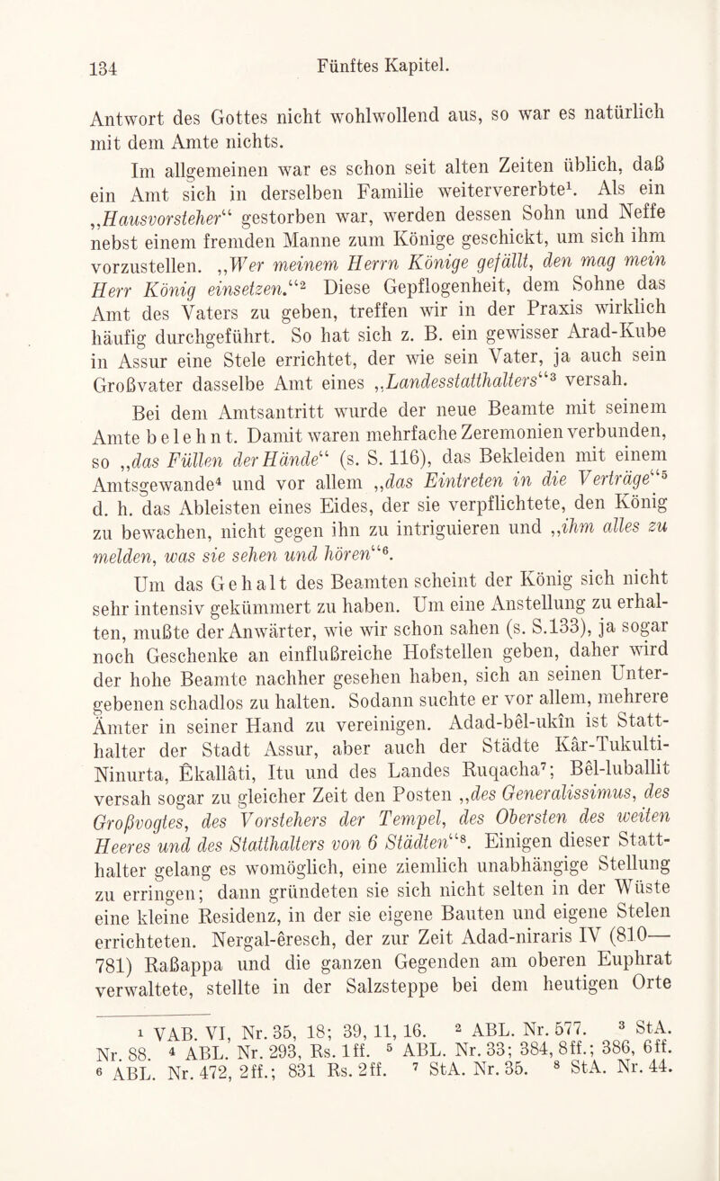 Antwort des Gottes nicht wohlwollend aus, so war es natürlich mit dem Amte nichts. Im allfijemeinen war es schon seit alten Zeiten üblich, daß ein Amt sich in derselben Familie weitervererbte^. Als ein ,,Hausvorsteher'' gestorben war, werden dessen Sohn und Neffe nebst einem fremden Manne zum Könige geschickt, um sich ihm vorzustellen. ,,Wer meinem Herrn Könige gefällt, den mag mein Herr König einsetzen.^ Diese Gepflogenheit, dem Sohne das Amt des Vaters zu geben, treffen wir in der Praxis wirklich häufig durchgeführt. So hat sich z. B. ein gewisser Arad-Kube in Assur eine Stele errichtet, der wie sein Vater, ja auch sein Großvater dasselbe Amt eines „Landesstatthalters^ versah. Bei dem Amtsantritt wurde der neue Beamte mit seinem Amte belehnt. Damit waren mehrfache Zeremonien verbunden, so „das Füllen der Hände (s. S. 116), das Bekleiden mit einem Amtsgewande^ und vor allem ,,das Eintreten in die Verträge ® d. h. das Ableisten eines Eides, der sie verpflichtete, den König zu bewachen, nicht gegen ihn zu intriguieren und ,,ihm alles zu melden, was sie sehen und hören^. Um das Gehalt des Beamten scheint der König sich nicht sehr intensiv gekümmert zu haben. Um eine Anstellung zu erhal¬ ten, mußte der Anwärter, wie wir schon sahen (s. S.133), ja sogar noch Geschenke an einflußreiche Hofstellen geben, daher wird der hohe Beamte nachher gesehen haben, sich an seinen Unter¬ gebenen schadlos zu halten. Sodann suchte er vor allem, mehrere Ämter in seiner Hand zu vereinigen. Adad-bel-ukin ist Statt¬ halter der Stadt Assur, aber auch der Städte Kär-Tukulti- Ninurta, Ekalläti, Itu und des Landes Ruqacha’; Bel-luballit versah sogar zu gleicher Zeit den Posten ,,des Generalissimus, des Oroßvogtes, des Vorstehers der Tempel, des Obersten des weiten Heeres und des Statthalters von 6 Städten^ Einigen dieser Statt¬ halter gelang es womöglich, eine ziemlich unabhängige Stellung zu erringen; dann gründeten sie sich nicht selten in der Wüste eine kleine Residenz, in der sie eigene Bauten und eigene Stelen errichteten. Nergal-eresch, der zur Zeit Adad-niraris IV (810— 781) Raßappa und die ganzen Gegenden am oberen Euphrat verwaltete, stellte in der Salzsteppe bei dem heutigen Orte 1 VAB. VI, Nr. 35, 18; 39, 11,16. ^ aBL. Nr. 577. ^ stA. Nr. 88. ^ ABL. Nr. 293, Rs. Iff. ^ ABL. Nr. 33; 384, 8ff.; 386, 6ff. 6 A.BL. Nr. 472, 2ff.; 831 Rs. 2ff. ’ StA. Nr. 35. ® StA. Nr. 44.