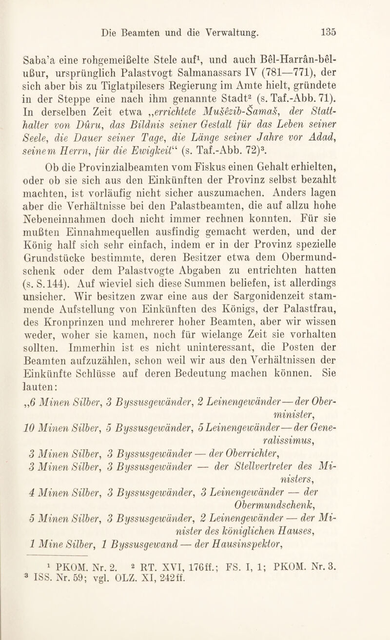 Saba’a eine rohgemeißelte Stele auf^, und auch Bel-Harrän-bel- ußiir, ursprünglich Palastvogt Salmanassars IV (781—771), der sich aber bis zu Tiglatpilesers Regierung im Amte hielt, gründete in der Steppe eine nach ihm genannte Stadt^ (s. Taf.-Abb. 71). In derselben Zeit etwa ,^errichtete MuseBih-Samas, der Statt¬ halter von Düru, das Bildnis seiner Gestalt für das Leien seiner Seele, die Dauer seiner Tage, die Länge seiner Jahre vor Adad, seinem Herrn, für die Ewigkeit''^ (s. Taf.-Abb. 72)^. Ob die Provinzialbeamten vom Fiskus einen Gehalt erhielten, oder ob sie sich aus den Einkünften der Provinz selbst bezahlt machten, ist vorläufig nicht sicher auszumachen. Anders lagen aber die Verhältnisse bei den Palastbeamten, die auf allzu hohe Nebeneinnahmen doch nicht immer rechnen konnten. Für sie mußten Einnahmequellen ausfindig gemacht werden, und der König half sich sehr einfach, indem er in der Provinz spezielle Grundstücke bestimmte, deren Besitzer etwa dem Obermund¬ schenk oder dem Palastvogte Abgaben zu entrichten hatten (s. S. 144). Auf wieviel sich diese Summen beliefen, ist allerdings unsicher. Wir besitzen zwar eine aus der Sargonidenzeit stam¬ mende x\ufStellung von Einkünften des Königs, der Palastfrau, des Kronprinzen und mehrerer hoher Beamten, aber wir wissen weder, woher sie kamen, noch für wielange Zeit sie verhalten sollten. Immerhin ist es nicht uninteressant, die Posten der Beamten aufzuzählen, schon weil wir aus den Verhältnissen der Einkünfte Schlüsse auf deren Bedeutung machen können. Sie lauten: „6 Minen Silber, 3 Byssusgeivänder, 2 Leinengewänder—der Ober¬ minister, 10 Minen Silber, 5 Byssusgewänder, 5 Leinengewänder—der Gene¬ ralissimus, 3 Minen Silber, 3 Byssusgewänder — der Oberrichter, 3 Minen Silber, 3 Byssusgewänder — der Stellvertreter des Mi¬ nisters, 4 Minen Silber, 3 Byssusgewänder, 3 Leinengewänder — der Obermundschenk, 5 Minen Silber, 3 Byssusgewänder, 2 Leinengewänder — der Mi¬ nister des königlichen Hauses, 1 Mine Silber, 1 Byssusgewand — der Hausinspektor, 1 PKOM. Nr. 2. 2 rt. XVI, 176ff.; FS. I, 1; PKOM. Nr. 3. 3 ISS. Nr. 59; vgl. OLZ, XI, 242ff.