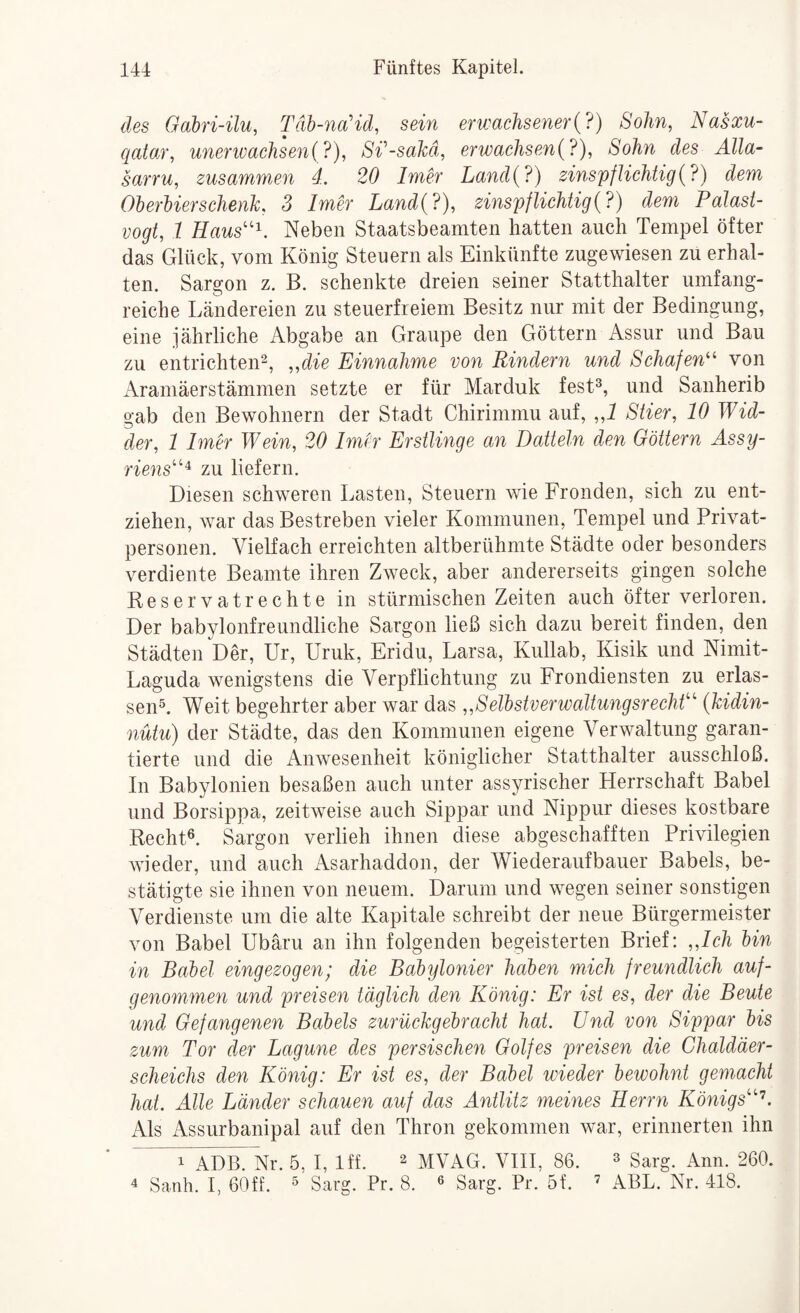 des Gabri-ilu, Täh-na’id, sein erwachsener{?) Sohn, Nasxu- qatoA', unerivachseni?), S^-sakd, erwachsen{?), Sohn des Alla- sarru, zusammen 4.. 20 Imer Land{?) zinspfUchtig{?) dem OherUerschenk. 3 Imer Land{?), zinspflichtig{?) dem Palast¬ vogt, 1 Eaus''^. Neben Staatsbeamten hatten auch Tempel öfter das Glück, vom König Stenern als Einkünfte zugewiesen zu erhal¬ ten. Sargon z. B. schenkte dreien seiner Statthalter umfang¬ reiche Ländereien zu steuerfreiem Besitz nur mit der Bedingung, eine jährliche Abgabe an Graupe den Göttern Assur und Bau zu entrichten^, „die Einnahme von Rindern und Schafen^^ von Aramäerstämmen setzte er für Marduk fest^, und Sanherib gab den Bewohnern der Stadt Chirimmu auf, „1 Stier, 10 Wid¬ der, 1 Imer Wein, 20 Imer Erstlinge an Datteln den Göttern Assy- riens’’'^ zu liefern. Diesen schweren Lasten, Steuern wie Fronden, sich zu ent¬ ziehen, war das Bestreben vieler Kommunen, Tempel und Privat¬ personen. Vielfach erreichten altberühmte Städte oder besonders verdiente Beamte ihren Zweck, aber andererseits gingen solche Reservatrechte in stürmischen Zeiten auch öfter verloren. Der babylonfrenndliche Sargon ließ sich dazu bereit finden, den Städten Der, Ur, Uruk, Eridu, Larsa, Kullab, Kisik und Nimit- Laguda wenigstens die Verpflichtung zu Frondiensten zu erlas¬ send Weit begehrter aber war das „SeTbstverwaltungsrechO'' {kidin- nutu) der Städte, das den Kommunen eigene Verwaltung garan¬ tierte und die Anwesenheit königlicher Statthalter ausschloß. In Babylonien besaßen auch unter assyrischer Herrschaft Babel und Borsippa, zeitweise auch Sippar und Nippur dieses kostbare Rechtd Sargon verlieh ihnen diese abgeschafften Privilegien wieder, und auch Asarhaddon, der Wiederaufbauer Babels, be¬ stätigte sie ihnen von neuem. Darum und wegen seiner sonstigen Verdienste um die alte Kapitale schreibt der neue Bürgermeister von Babel Ubäru an ihn folgenden begeisterten Brief: „Ich lin in Bahel eingezogen; die Baöylonier haben mich freundlich auf¬ genommen und preisen täglich den König: Er ist es, der die Beute und Gefangenen Babels zurückgebracht hat. Und von Sippar bis zum Tor der Lagune des persischen Golfes preisen die Chaldäer¬ scheichs den König: Er ist es, der Babel wieder bewohnt gemacht hat. Alle Länder schauen auf das Antlitz meines Eerrn Königs'^. Als Assurbanipal auf den Thron gekommen war, erinnerten ihn 1 ADB. Nr. 5, I, Iff. ^ mVAG. VIII, 86. ^ g^rg. Ann. 260. 4 Sanh. I, 60ff. ^ Sarg. Pr. 8. « Sarg. Pr. 5f. ’ ABL. Nr. 418.