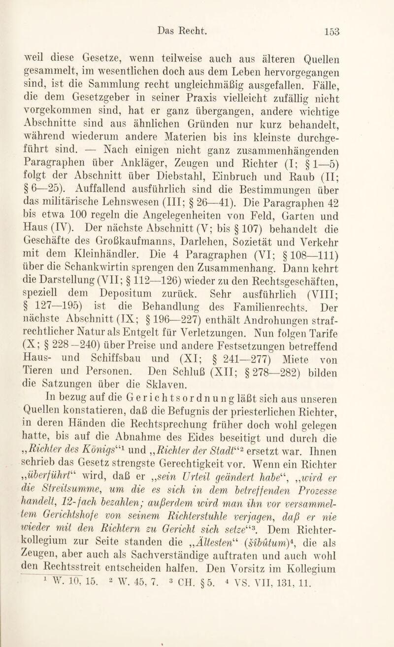 weil diese Gesetze, wenn teilweise auch aus älteren Quellen gesammelt, im wesentlichen doch aus dem Leben hervorgegangen sind, ist die Sammlung recht ungleichmäßig ausgefallen. Fälle, die dem Gesetzgeber in seiner Praxis vielleicht zufällig nicht vorgekommen sind, hat er ganz übergangen, andere wichtige Abschnitte sind aus ähnlichen Gründen nur kurz behandelt, während wiederum andere Materien bis ins kleinste durchge¬ führt sind. — Nach einigen nicht ganz zusammenhängenden Paragraphen über Ankläger, Zeugen und Richter (I; §1—5) folgt der Abschnitt über Diebstahl, Einbruch und Raub (II; § ß—25). Auffallend ausführlich sind die Bestimmungen über das militärische Lehnswesen (III; § 26—41). Die Paragraphen 42 bis etwa 100 regeln die Angelegenheiten von Feld, Garten und Haus (IV). Der nächste Abschnitt (V; bis § 107) behandelt die Geschäfte des Großkaufmanns, Darlehen, Sozietät und Verkehr mit dem Kleinhändler. Die 4 Paragraphen (VI; §108—111) über die Schankwirtin sprengen den Zusammenhang. Dann kehrt die Darstellung (VII; § 112—126) wieder zu den Rechtsgeschäften, speziell dem Depositum zurück. Sehr ausführlich (VIII; § 127—195) ist die Behandlung des Familienrechts. Der nächste Abschnitt (IX; § 196—227) enthält Androhungen straf¬ rechtlicher Natur als Entgelt für Verletzungen. Nun folgen Tarife (X; § 228—240) über Preise und andere Festsetzungen betreffend Haus- und Schiffsbau und (XI; § 241—277) Miete von Tieren und Personen. Den Schluß (XII; § 278—282) bilden die Satzungen über die Sklaven. In bezug auf die Gerichtsordnung läßt sich aus unseren Quellen konstatieren, daß die Befugnis der priesterlichen Richter, in deren Händen die Rechtsprechung früher doch wohl gelegen hatte, bis auf die Abnahme des Eides beseitigt und durch die ,,Richter des Königs'’''^ und ,,Richter der Stadh'^ ersetzt war. Ihnen schrieb das Gesetz strengste Gerechtigkeit vor. Wenn ein Richter ,,überführt' wird, daß er „sein Urteil geändert habe^\ „wird er die Streitsumme, um die es sich in dem betreffenden Prozesse handelt, 12-fach bezahlen; außerdem wird man ihn vor versammel¬ tem Gerichtshöfe von seinem Richter Stuhle verjagen, daß er nie wieder mit den Richtern zu Gericht sich setze^. Dem Richter¬ kollegium zur Seite standen die „Ältesten''' {sibütumy, die als Zeugen, aber auch als Sachverständige auftraten und auch wohl den Rechtsstreit entscheiden halfen. Den Vorsitz im Kollegium