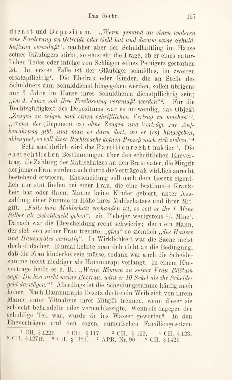 dienst und Depositum. ,,Wenn jemand an einen anderen eine Forderung an Getreide oder Geld hat und darum seine Schuld¬ haftung veranlaßt^ nachher aber der Schuldhäftling im Hause seines Gläubigers stirbt, so entsteht die Frage, ob er eines natür¬ lichen Todes oder infolge von Schlägen seines Peinigers gestorben ist. Im ersten Falle ist der Gläubiger schuldlos, im zweiten ersatzpflichtigb Die Ehefrau oder Kinder, die an Stelle des Schuldners zum Schulddienst hingegeben werden, sollen übrigens nur 3 Jahre im Hause ihres Schuldherrn dienstpflichtig sein; ,,im 4. Jahre soll ihre Freilassung veranlaßt werden^'^. Für die Rechtsgültigkeit des Depositums war es notwendig, das Objekt „Zeugen zu zeigen und einen schriftlichen Vertrag zu machen'’''^. „Wenn der (Deponent es) ohne Zeugen und Verträge zur Auf¬ bewahrung gibt, und man es dann dort, wo er (es) hingegeben, ableugnet, so soll diese Rechtssache keinen Prozeß nach sich ziehenV‘^ Sehr ausführlich wird das F a m i 1 i e n r e c h t traktiert®. Die eherechtlichen Bestimmungen über den schriftlichen Ehever¬ trag, die Zahlung des Mahlschatzes an den Brautvater, die Mitgift der jungen Frau werden auch durch dieVerträge als wirklich zurecht bestehend erwiesen. Ehescheidung soll nach dem Gesetz eigent¬ lich nur stattfinden bei einer Frau, die eine bestimmte Krank¬ heit hat oder ihrem Manne keine Kinder gebiert, unter Aus¬ zahlung einer Summe in Höhe ihres Mahlschatzes und ihrer Mit¬ gift. „Falls kein Mahlschatz vorhanden ist, so soll er ihr 1 Mine Silber als Scheidegeld geben'\ ein Plebejer wenigstens Vs Mine®. Danach war die Ehescheidung recht schwierig; denn ein Mann, der sich von seiner Frau trennte, „ging'' so ziemlich „des Hauses und Hausgerätes verlustig. In Wirklichkeit war die Sache meist doch einfacher. Einmal kehrte man sich nicht an die Bedingung, daß die Frau kinderlos sein müsse, sodann war auch die Scheide- sumnie meist niedriger als Hammurapi verlangt. In einem Ehe¬ vertrage heißt es z. B.: „Wenn Rimum zu seiner Frau Bästum sagt: Du bist nicht meine Ehefrau, wird er 10 Sekel als ihr Scheide- cjeld darwägen.'^ iVllerdings ist die Scheidungssumme häufig auch höher. Nach Hammurapis Gesetz durfte ein Weib sich von ihrem Manne unter Mitnahme ihrer Mitgift trennen, wenn dieser sie schlecht behandelte oder vernachlässigte. Wenn sie dagegen der schuldige Teil war, wurde sie ins Wasser geworfen®. In den Ehe^verträgen und den sogen, sumerischen Fainiliengesetzen ^ CH. §122f. 2 CH. §117. 3 CH. § 122. ^ cH. §123. ® CH. §12711. 6 CH. §138f. ^ apr, Nr. 90. ® CH. §142f.
