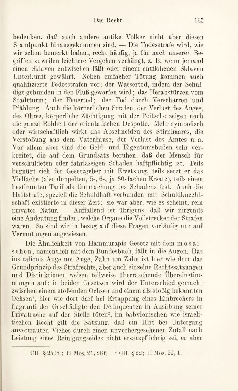 bedenken, daß auch andere antike Völker nicht über diesen Standpunkt hinausgekommen sind. — Die Todesstrafe wird, wie wir schon bemerkt haben, recht häufig, ja für nach unseren Be¬ griffen zuweilen leichtere Vergehen verhängt, z. B. wenn jemand einen Sklaven entwischen läßt oder einem entflohenen Sklaven Unterkunft gewährt. Neben einfacher Tötung kommen auch qualifizierte Todesstrafen vor; der Wassertod, indem der Schul¬ dige gebunden in den Fluß geworfen wird; das Herabstürzen vom Stadtturm; der Feuertod; der Tod durch Verscharren und Pfählung. Auch die körperlichen Strafen, der Verlust des Auges, des Ohres, körperliche Züchtigung mit der Peitsche zeigen noch die ganze Rohheit der orientalischen Despotie. Mehr symbolisch oder wirtschaftlich wirkt das Abschneiden des Stirnhaares, die Verstoßung aus dem Vaterhause, der Verlust des Amtes u. a. Vor allem aber sind die Geld- und Eigentumsbußen sehr ver¬ breitet, die auf dem Grundsatz beruhen, daß der Mensch für verschuldeten oder fahrlässigen Schaden haftpflichtig ist. Teils begnügt sich der Gesetzgeber mit Ersetzung, teils setzt er das Vielfache (also doppelten, 5-, 6-, ja 30-fachen Ersatz), teils einen bestimmten Tarif als Gutmachung des Schadens fest. Auch die Haftstrafe, speziell die Schuldhaft verbunden mit Schuldknecht¬ schaft existierte in dieser Zeit; sie war aber, wie es scheint, rein privater Natur. — Auffallend ist übrigens, daß wir nirgends eine Andeutung finden, welche Organe die Vollstrecker der Strafen waren. So sind wir in bezug auf diese Fragen vorläufig nur auf Vermutungen angewiesen. Die Ähnlichkeit von Hammurapis Gesetz mit dem mosai¬ schen, namentlich mit dem Bundesbuch, fällt in die Augen. Das ius talionis Auge um Auge, Zahn um Zahn ist hier wie dort das Grundprinzip des Strafrechts, aber auch einzelne Rechtssatzungen und Distinktionen weisen teilweise überraschende Übereinstim¬ mungen auf: in beiden Gesetzen wird der Unterschied gemacht zwischen einem stoßenden Ochsen und einem als stößig bekannten Ochsen^, hier wie dort darf bei Ertappung eines Einbrechers in flagranti der Geschädigte den Delinquenten in Ausübung seiner Privatrache auf der Stelle töten^, im babylonischen wie israeli¬ tischen Recht gilt die Satzung, daß ein Hirt bei Untergang anvertrauten Viehes durch einen unvorhergesehenen Zufall nach Leistung eines Reinigungseides nicht ersatzpflichtig sei, er aber 1 CH. §250f.; H Mos.21,28f. 2 CH. §22; TI Mos. 22,1.