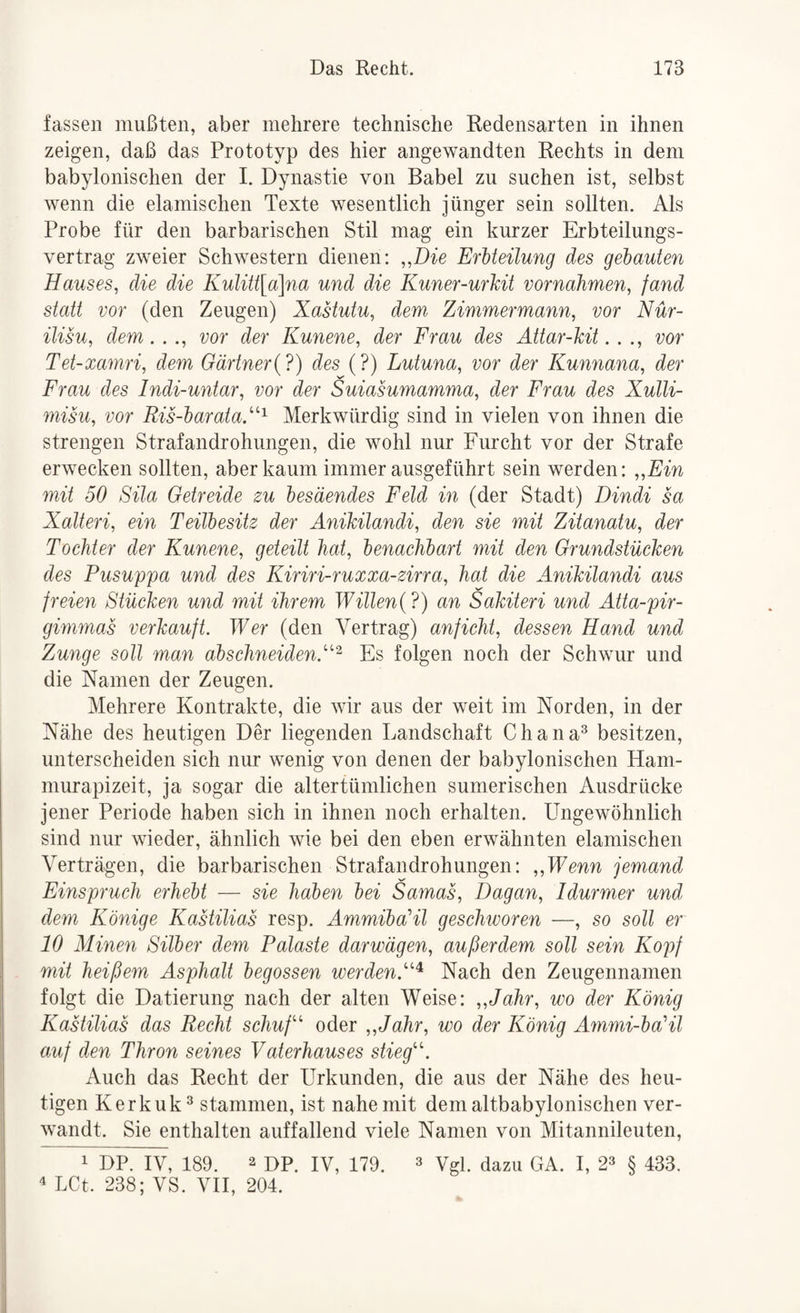 fassen mußten, aber mehrere technische Redensarten in ihnen zeigen, daß das Prototyp des hier angewandten Rechts in dem babylonischen der 1. Dynastie von Babel zu suchen ist, selbst wenn die elamischen Texte wesentlich jünger sein sollten. Als Probe für den barbarischen Stil mag ein kurzer Erbteilungs¬ vertrag zweier Schwestern dienen: ,^Die Erlteilung des gehanten Hauses, die die Kuliü\a\na und die Kuner-urhit Vornahmen, fand statt vor (den Zeugen) Xastutu, dem Zimmermann, vor Nür- ilisu, dem. . ., vor der Kunene, der Frau des Attar-hit. . ., vor Tet-xamri, dem Gärtner{?) des (?) Lutuna, vor der Kunnana, der Frau des Indi-untar, vor der Suiasumamma, der Frau des Xulli- misu, vor Ris-harataX^ Merkwürdig sind in vielen von ihnen die strengen Strafandrohungen, die wohl nur Furcht vor der Strafe erwecken sollten, aber kaum immer ausgeführt sein werden: „Fin mit 50 Sita Getreide zu besäendes Feld in (der Stadt) Dindi sa Xalteri, ein Teühesitz der Anikilandi, den sie mit Zitanatu, der Tochter der Kunene, geteilt hat, henachhart mit den Grundstücken des Pusuppa und des Kiriri-ruxxa-zirra, hat die Anikilandi aus freien Stücken und mit ihrem Willen{ ?) an Sakiteri und Atta-pir- gimmas verkauft. Wer (den Vertrag) anficht, dessen Hand und Zunge soll man ahschneiden.^^^ Es folgen noch der Schwur und die Namen der Zeugen. Mehrere Kontrakte, die wir aus der weit im Norden, in der Nähe des heutigen Der liegenden Landschaft Chana^ besitzen, unterscheiden sich nur wenig von denen der babylonischen Ham- murapizeit, ja sogar die altertümlichen sumerischen Ausdrücke jener Periode haben sich in ihnen noch erhalten. Ungewöhnlich sind nur wieder, ähnlich wie bei den eben erwähnten elamischen Verträgen, die barbarischen Strafandrohungen: „Wenn jemand Finspruch erhebt — sie haben bei Samas, Dagan, Idurmer und dem Könige Kastilias resp. AmmibaHl geschworen —, so soll er 10 Minen Silber dem Palaste darwägen, außerdem soll sein Kopf mit heißem Asphalt begossen werden.''^ Nach den Zeugennamen folgt die Datierung nach der alten Weise: „Jahr, wo der König Kastilias das Recht schuft oder „Jahr, wo der König Ammi-ba'il auf den Thron seines Vaterhauses stiegt’'. Auch das Recht der Urkunden, die aus der Nähe des heu¬ tigen Kerkuk^ stammen, ist nahe mit dem altbabylonischen ver¬ wandt. Sie enthalten auffallend viele Namen von Mitannileuten, 1 DP. IV, 189. 2 OP. IV, 179. 4 LCt. 238; VS. VII, 204. 3 Vgl. dazu GA. I, 2» § 433.