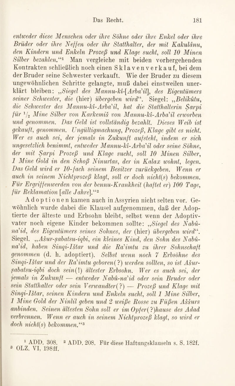 entweder diese Menschen oder ihre Söhne oder ihre Enkel oder ihre Brüder oder ihre Neffen oder ihr Statthalter, der mit Kakulänu, den Kindern und Enkeln Prozeß und Klage sucht, soll 10 Minen Silber bezahlenN^ Man vergleiche mit beiden vorhergehenden Kontrakten schließlich noch einen Sklaven verkauf, bei dem der Bruder seine Schwester verkauft. Wie der Bruder zu diesem ungewöhnlichen Schritte gelangte, muß dabei einstweilen uner¬ klärt bleiben: „Siegel des Mannu-ki-[ArbaHl\, des Eigentümers seiner Schwester, die (hier) übergeben wird^\ Siegel: „Belikütu, die Schwester des Mannu-ki-ArbaHl, hat die Statthalterin Sarpi für Mine Silber von Karkemis von Mannu-ki-ArbaHl erworben und genommen. Das Geld ist vollständig bezahlt. Dieses Weib ist gekauft, genommen. Ungültigmachung, Prozeß, Klage gibt es nicht. Wer es auch sei, der jemals in Zukunft auf steht, indem er sich ungesetzlich benimmt, entweder Mannu-kt-Arbcdil oder seine Söhne, der mit Sarpi Prozeß und Klage sucht, soll 10 Minen Silber, 1 Mine Gold in den Schoß Ninurtas, der in Kalax wohnt, legen. Das Geld wird er 10-fach seinem Besitzer zurückgeben. Wenn er auch in seinem Nichtprozeß klagt, soll er doch nicht(s) bekommen. . Für Ergriffenwerden von der bennu-Krankheit (haftet er) 100 Tage, für Reklamation [alle Jahre].^^^ Adoptionen kamen auch in Assyrien nicht selten vor. Ge¬ wöhnlich wurde dabei die Klausel aufgenommen, daß der Adop¬ tierte der älteste und Erbsohn bleibt, selbst wenn der Adoptiv¬ vater noch eigene Kinder bekommen sollte: „Siegel des Nabü- nalid, des Eigentümers seines Sohnes, der (hier) übergeben wird‘‘\ Siegel. „Asur-sabatsu-iqbi, ein kleines Kind, den Sohn des Nabü- nalid, haben Sinqi-lstar und die RaHmtu zu ihrer Sohnschaft genommen (d. h. adoptiert). Selbst wenn noch 7 Erbsöhne des Sinqi-lstar und der Ralimtu geboren( ?) werden sollten, so ist Asur- sabatsu-iqbi doch sein(\) ältester Erbsohn. Wer es auch sei, der jemals in Zukunft — entweder Nabü-nalid oder sein Bruder oder sein Statthalter oder sein Verwandter{?) — Prozeß und Klage mit Sinqi-lstar, seinen Kindern und Enkeln sucht, soll 1 Mine Silber, 1 Mine Gold der Ninlil geben und 2 weiße Rosse zu Füßen Assurs anbinden. Seinen ältesten Sohn soll er im Opfer( ?)hause des Adad verbrennen. Wenn er auch in seinem Nichtprozeß klagt, so wird er doch nicht(s) bekommen.''''^ I ^ ADD. 308. 2 aDD. 208. Für diese Haftungsklaiiseln s. S. 182f. ’ 3 OLZ. VI, 198ff.