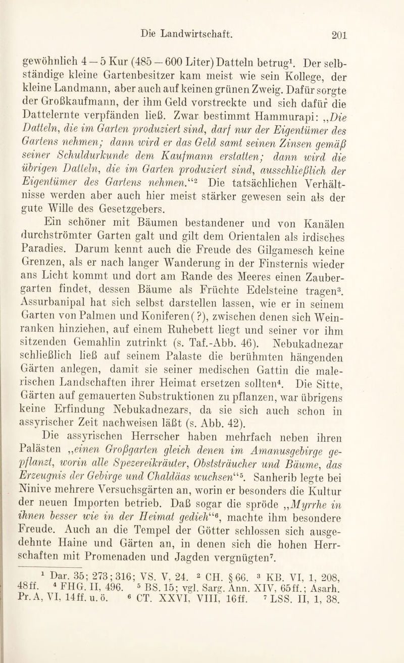 gewöhnlich 4-5 Kur (485 - 600 Liter) Datteln betrugt Der selb¬ ständige kleine Gartenbesitzer kam meist wie sein Kollege, der kleine Landmann, aber auch auf keinen grünen Zweig. Dafür sorgte der Großkaufmann, der ihm Geld vorstreckte und sich dafür die Dattelernte verpfänden ließ. Zwar bestimmt Hammurapi: „Die Datteln, die im Garten 'produziert sind, darf nur der Eigentümer des Gartens nehmen; dann wird er das Geld samt seinen Zinsen gemäß seiner Scliuldurkunde dem Kaufmann erstatten; dann wird die ülrigen Datteln, die im Garten produziert sind, ausscJiließlich der Eigentümer des Gartens nehmen.''^- Die tatsächlichen Verhält¬ nisse werden aber auch hier meist stärker gewesen sein als der gute Wille des Gesetzgebers. Ein schöner mit Bäumen bestandener und von Kanälen durchströmter Garten galt und gilt dem Orientalen als irdisches Paradies. Darum kennt auch die Freude des Gilganiesch keine Grenzen, als er nach langer Wanderung in der Finsternis wieder ans Licht kommt und dort am Rande des Meeres einen Zauber¬ garten findet, dessen Bäume als Früchte Edelsteine tragen=^. Assurbanipal hat sich selbst darstellen lassen, wie er in seinem Garten von Palmen und Koniferen (?), zwischen denen sich Wein¬ ranken hinziehen, auf einem Ruhebett liegt und seiner vor ihm sitzenden Gemahlin zutrinkt (s. Taf.-Abb. 46). Nebukadnezar schließlich ließ auf seinem Palaste die berühmten hängenden Gärten anlegen, damit sie seiner medischen Gattin die male¬ rischen Landschaften ihrer Heimat ersetzen sollten^. Die Sitte. Gärten auf gemauerten Substruktionen zu pflanzen, war übrigens keine Erfindung Nebukadnezars, da sie sich auch schon in assyrischer Zeit nachweisen läßt (s. Abb. 42). Die assyrischen Herrscher haben mehrfach neben ihren Palästen „einen Großgarten gleich denen im Amanusgehirge ge¬ pflanzt, worin alle Spezereikräuter, Olststräucher und Bäume, das Erzeugnis der Gehir ge und Chaldäas wuchsen'^ Sanherib legte bei Ninive mehrere Versuchsgärten an, worin er besonders die Kultur der neuen Importen betrieb. Daß sogar die spröde „Myrrhe in ihnen besser wie in der Heimat gedielt'^, machte ihm besondere Freude. Auch an die Tempel der Götter schlossen sich ausge¬ dehnte Haine und Gärten an, in denen sich die hohen Herr¬ schaften mit Promenaden und Jagden vergnügten^. 1 Dar. 35; 273; 316; VS. V, 24. ^ CLI. §66. ^ KB. VI, 1, 208, 48ff. 4 fhG. H, 496. ^ BS. 15; vgl. Sarg. Ann. XIV, 65ff.; Asarh. Pr.A, VI, 14ff.u.ö. 6 CT. XXVI, VHI, 16ff. ^ LSS. H, 1, 38.