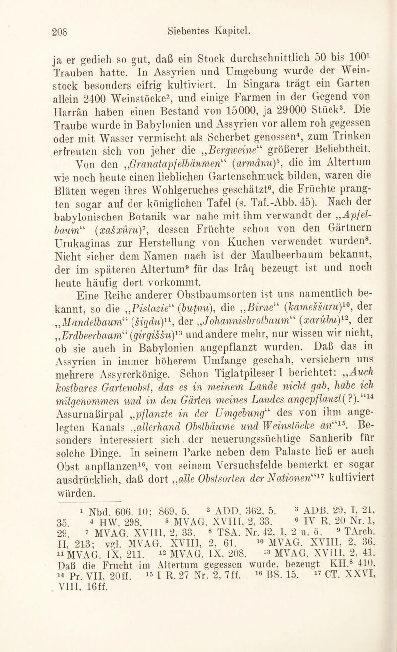 ja er gedieh so gut, daß ein Stock durchschnittlich 50 bis 100^- Trauben hatte. In Assyrien und Umgebung wurde der Wein¬ stock besonders eifrig kultiviert. In Singara trägt ein Garten allein 2400 Weinstöcke^, und einige Farmen in der Gegend von Harrän haben einen Bestand von 15000, ja 29000 Stück^. Die Traube wurde in Babjdonien und Assyrien vor allem roh gegessen oder mit Wasser vermischt als Scherbet genossen^, zum Trinken erfreuten sich von jeher die ,,Bergweine'' größerer Beliebtheit. Von den ,,Granatapfelbäumen {armänuy, die im Altertum wie noch heute einen lieblichen Gartenschmuck bilden, waren die Blüten wegen ihres Wohlgeruches geschätzt®, die Früchte prang¬ ten sogar auf der königlichen Tafel (s. Taf.-Abb. 45). Nach der babylonischen Botanik war nahe mit ihm verwandt der ,,Apfel¬ baum (xasxüru)\ dessen Früchte schon von den Gärtnern Urukaginas zur Herstellung von Kuchen verwendet wurden®. Nicht sicher dem Namen nach ist der Maulbeerbaum bekannt, der im späteren Altertum® für das Iräq bezeugt ist und noch heute häufig dort vorkommt. Eine Reihe anderer Obstbaumsorten ist uns namentlich be¬ kannt, so die „Pistazie (butnu), die „Birne (kamessaruY^, der „Mandelbaum {siqduY^, der „Johannisbrotbaum (xarübuY^, der „Erdbeerbaum {girgissuy^ und andere mehr, nur wissen wir nicht, ob sie auch in Babylonien angepflanzt wurden. Daß das in Assyrien in immer höherem Umfange geschah, versichern uns mehrere Assyrerkönige. Schon Tiglatpileser I berichtet: „Auch kostbares Gartenobst^ das es in meinem Lande nicht gab, habe ich mitgenommen und in den Gärten meines Landes angepftanzt Assurnaßirpal „pflanzte in der Umgebung des von ihm ange¬ legten Kanals „allerhand Obstbäume und Weinstöcke an^^. Be¬ sonders interessiert sich. der neuerungssüchtige Sanherib für solche Dinge. In seinem Parke neben dem Palaste ließ er auch Obst anpflanzen^®, von seinem Versuchsfelde bemerkt er sogar ausdrücklich, daß dort „alle Obstsorten der Nationen'^'’ kultiviert würden. 1 Nbd. 606, 10; 869, 5. ^ adD. 362, 5. ® ADB. 29, I, 21, 35 4 piw. 298. ® MVAG. XVIII, 2, 33. ® IV R. 20 Nr. 1, 29 ’ MVAG. XVni, 2, 33. ® TSA. Nr. 42, I, 2 ii. ö. ® TArch. II, 213; vgl. MVAG. XVIII, 2, 61. MVAG. XVIII, 2, 36. MVAG. IX, 211. 12 MVAG. IX, 208. i® MVAG. XVIII, 2, 41. Daß die Frucht im Altertum gegessen wurde, bezeugt KH.® 410. 14 Pr. VII, 20ff. 1® I R. 27 Nr. 2, 7ff. i® BS. 15. i’ CT. XXVI, VIII, 16ff.