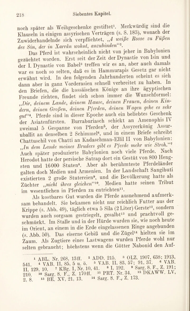 noch später als Weihgeschenke gestiftete Merkwürdig sind die Klauseln in einigen assyrischen Verträgen (s. S. 183), wonach der Zuwiderhandelnde sich verpflichtet, ,,4 weiße Rosse zu Füßen des Sin, der in Xarrdn wohnt, anzubinden''^. Das Pferd ist wahrscheinlich nicht von jeher in Babylonien gezüchtet worden. Erst seit der Zeit der Dynastie von Isin und der I. Dynastie von BabeP treffen wir es an, aber auch damals war es noch so selten, daß es in Hammurapis Gesetz gar nicht erwähnt wird. In den folgenden Jahrhunderten scheint es sich dann aber in ganz Vorderasien schnell verbreitet zu haben. In den Briefen, die die kossäischen Könige an ihre ägyptischen Freunde richten, findet sich schon immer die Wunschformel; „Dir, deinem Lande, deinem Hause, deinen Frauen, deinen Kin¬ dern, deinen Großen, deinen Pferden, deinen Wagen gehe es sehr guh''^. Pferde sind in dieser Epoche auch ein beliebtes Geschenk der Asiatenfürsten. Burraburiasch schickt an Amenophis IV zweimal 5 Gespanne von Pferden^, der Assyrerkönig Assur- uballit an denselben 2 SchimmeP, und in einem Briefe schreibt Chattuschil von Chatti an Kadaschman-Ellil II von Babylonien: „ln dem Lande meines Bruders gibt es Pferde mehr wie Stroh. ’ Auch später produzierte Babylonien noch viele Pferde. Nach Herodot hatte der persische Satrap dort ein Gestüt von 800 Heng¬ sten und 16000 Stuten». Aber als berühmteste Pferdeländer galten doch Medien und Armenien. In der Landschaft Sangibuti existierten 2 große Stutereien», und die Bevölkerung hatte als Züchter „nicht ihres gleicheW^'^^. Medien hatte seinen Tribut im wesentlichen in Pferden zu entrichten^’^. Als kostbares Gut wurden die Pferde ausnehmend aufmerk¬ sam behandelt. Sie bekamen nicht nur reichlich Futter aus der Krippe (s. Abb. 49), täglich etwa 5 Sila (2 Liter) Gerste^^, sondern wurden auch sorgsam gestriegelt, gesalbt^» und prachtvoll ge¬ schmückt. Im Stalle und in der Hürde wurden sie, wie noch heute im Orient, an einem in die Erde eingelassenen Ringe angebunden (s. Abb. 50). Das eiserne Gebiß und die ZügeP^ hielten sie im Zaum. Als Zugtiere eines Lastwagens wurden Pferde wohl nur selten gebraucht; höchstens wenn die Götter Nabonid den Auf- 1 ABL Nr 268, 13ff.  ADD. 215. » OLZ. 1907, 638; 1913, 541 4 vV H, 85, 5 u. ö. » VAB. H, 83, 57; 91, 37. » VAB. TI 129 10 7 KBg. I, Nr. 10, 41. » I, 192. » Sarg. 8. F., Z. 191; 210 ^0 Lg 8 F?, Z. 170ff. PRT. Nr. 34. DKAWW. LV, 2 8. ^3 BE XV, 21, 13. Sarg. 8. F., Z. 173.