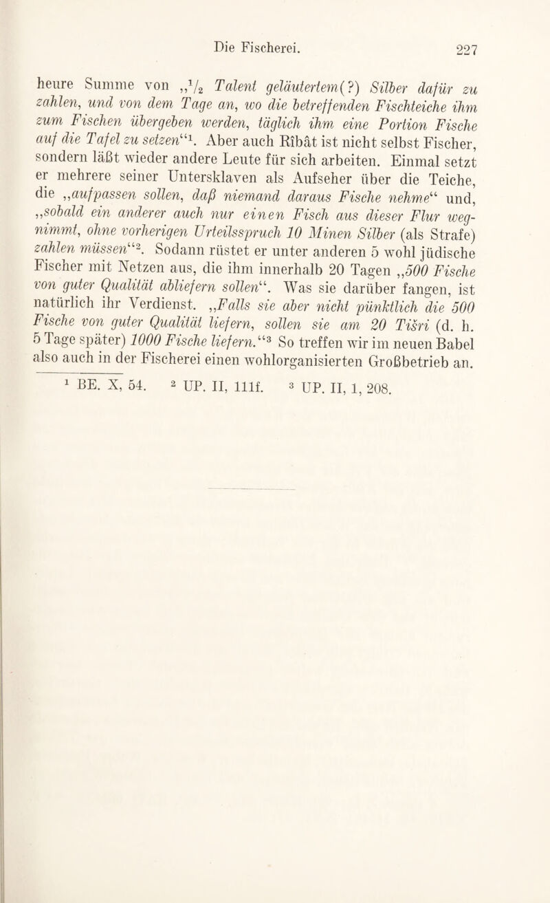 Die Fischerei. heiire Summe von „V2 Talent geläutertem (?) Silber dafür zu zahlen, und von dem Tage an, wo die betreffenden Fischteiche ihm zum Fischen übergeben werden, täglich ihm eine Portion Fische auf die Tafel zu setzen'^K Aber auch Ribät ist nicht selbst Fischer, sondern läßt wieder andere Leute für sich arbeiten. Einmal setzt er mehrere seiner Untersklaven als Aufseher über die Teiche, die „aufpassen sollen, daß niemand daraus Fische nehme'''' und, „sobald ein anderer auch nur einen Fisch aus dieser Flur weg¬ nimmt, ohne vorherigen Urteilsspruch 10 Minen Silber (als Strafe) zahlen müssen Sodann rüstet er unter anderen 5 wohl jüdische Fischer mit Netzen aus, die ihm innerhalb 20 Tagen „500 Fische von guter Qualität abliefern sollen'''. Was sie darüber fangen, ist natürlich ihr Verdienst. „Falls sie aber nicht pünktlich die 500 Fische von guter Qualität liefern, sollen sie am 20 Tisri (d. h. 5 Tage später) 1000 Fische liefern.'''^ So treffen wir im neuen Babel also auch in der Fischerei einen wohlorganisierten Großbetrieb an.