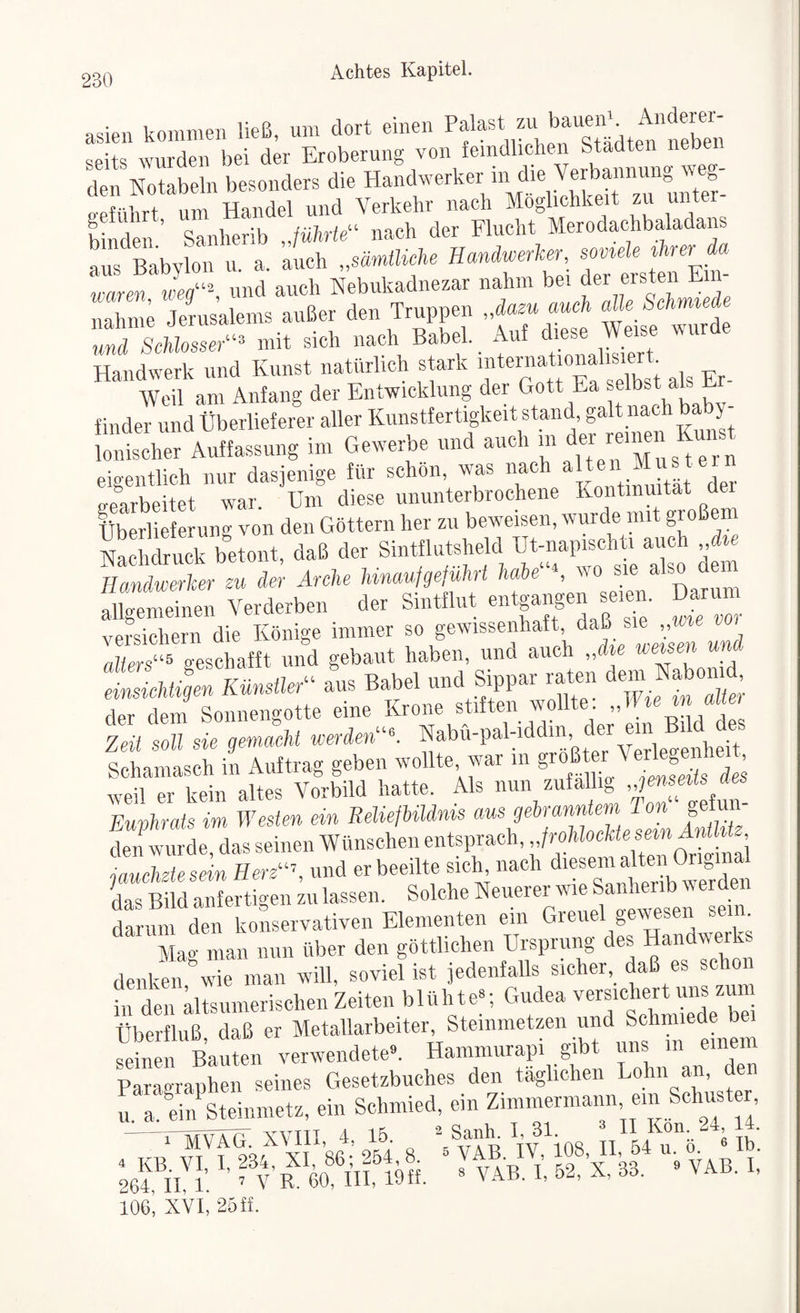 asien kommen ließ, um dort einen Pf ^V^ßerslädt^Sen seits wurden bei der Eroberung von femdlichen Staf un^ den Notabein besonders die Handwerker \ ^ e-eführt um Handel und Verkehr nach Möglichkeit zu unt binden ’ Sanherib Jührie“ nach der Flucht Merodachbaladans Ls Babylon u. a. auch „sMe Hanäwerler -f f waren, wer, und auch Nebuladnezar nahm b® fr ersten K nähme Jerusalems außer den Truppen „dazu auch alk behmteae und ScMüsser^'^ mit sich nach Babel, ff ®  Handwerk und Kunst natürlich s ark f f fEr- Weil am Anfang der Entwicklung der Gott Ea selbst als a finder und Überlieferer aller Kunstfertigkeit stand, galt nach ba y- eigentlich nur dasjenige für schön, was nach ft® fff e^ (renrbeitet war. Um diese ununterbrochene Kontinuität Uei Überlieferung von den Göttern her zu beweisen, wurde mit großem Nachdruck betont, daß der Sintflutsheld Ut-napischti auch ,,dte Handwerker zu der Arche Mnaufgeführt habe‘^S wo sie also dei allgemeinen Verderben der Sintflut entgangen f en. versichern die Könige immer so gewissenhaft, daß sie ,,vjie voi alters“^ geschafft und gebaut haben, und auch „die “ einsichtigen KünsileA^ aus Babel «Aff fff ff tZlt der dein Sonnengotte eine Krone stiften wollte. „ Zeit soll sie gemaeM werde»““, f bvi-pahiddin c er ein i Schamasch in Auftrag geben wollte war in ®f fff weil er kein altes Vorbild hatte. Als nun zufällig f Fuvhrats im Westen ein Reließildnis aus gebranntern 1 on gefun- Kf fdas seinen Wünschen entsprach, jauchzte sein Here“’, und er beeilte sich nach d'®®“ f f . wf den Ls Bild anfertigen zu lassen. Solche teuerer wie Sanheiib v e den darum den konservativen Elementen ein Greuel gewesen se . Mao man nun über den göttlichen Ursprung des Handwerks denken wie man will, soviel ist jedenfalls sicher,^ daß es schon in den altsumerischen Zeiten blühte“; Gudea versichert uns zum Überfluß, daß er Metallarbeiter, Steinmetzen und Sebnuede b^ seinen Bauten verwendete». Haminurapi gibt uns in einem ParaoraLen seines Gesetzbuches den täglichen Lohn an, den u. a. ein Steinmetz, ein Schmied, ein Zimmermann ein Schuster ^Sanh. I, 31. 3 n Kon. 24, 14. 106, XVI, 25ff.