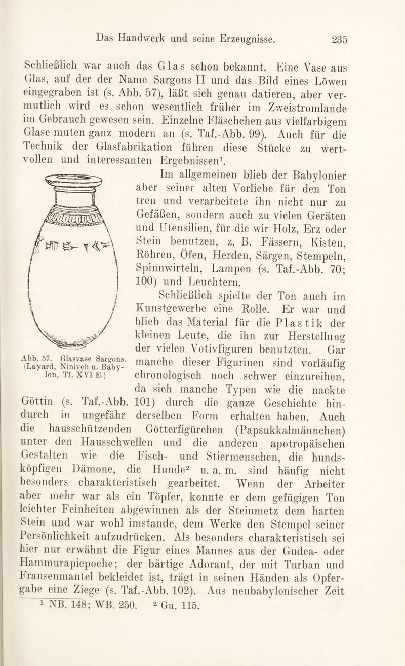 Schließlich war auch das Glas schon bekannt. Eine Vase aus Glas, auf der der Name Sargons II und das Bild eines Löwen eingegraben ist (s. Abb. 57), läßt sich genau datieren, aber ver¬ mutlich wird es schon wesentlich früher im Zweistromlande im Gebrauch gewesen sein. Einzelne Fläschchen aus vielfarbigem Glase muten ganz modern an (s. Taf.-Abb. 99). Auch für die Technik der Glasfabrikation führen diese Stücke zu wert¬ vollen und interessanten Ergebnissen^. Im allgemeinen blieb der Babylonier aber seiner alten Vorliebe für den Ton treu und verarbeitete ihn nicht nur zu Gefäßen, sondern auch zu vielen Geräten und Utensilien, für die wir Holz, Erz oder Stein benutzen, z. B. Fässern, Kisten, Röhren, Öfen, Herden, Särgen, Stempeln, Spinnwirteln, Lampen (s. Taf.-Abb. 70; 100) und Leuchtern. Schließlich spielte der Ton auch im Kunstgewerbe eine Rolle. Er war und ^ ^ da sich manche Typen wie die nackte / \ Göttin (s. Taf.-Abb. 101) durch die ganze Geschichte hin¬ durch in ungefähr derselben Form erhalten haben. Auch die hausschützenden Götterfigürchen (Papsukkalmännchen) unter den Hausschwellen und die anderen apotropäischen Gestalten wie die Fisch- und Stiermenschen, die hunds¬ köpfigen Dämone, die Hunde^ u. a. m. sind häufig nicht besonders charakteristisch gearbeitet. Wenn der Arbeiter aber mehr war als ein Töpfer, konnte er dem gefügigen Ton leichter Feinheiten abgewinnen als der Steinmetz dem harten Stein und war wohl imstande, dem Werke den Stempel seiner Persönlichkeit aufzudrücken. Als besonders charakteristisch sei hier nur erwähnt die Figur eines Mannes aus der Gudea- oder Hammurapiepoche; der bärtige Adorant, der mit Turban und Fransenmantel bekleidet ist, trägt in seinen Händen als Opfer¬ gabe eine Ziege (s. Taf.-Abb. 102). Aus neubabylonischer Zeit 11^148; WB. 250. 2 Qu. 115.