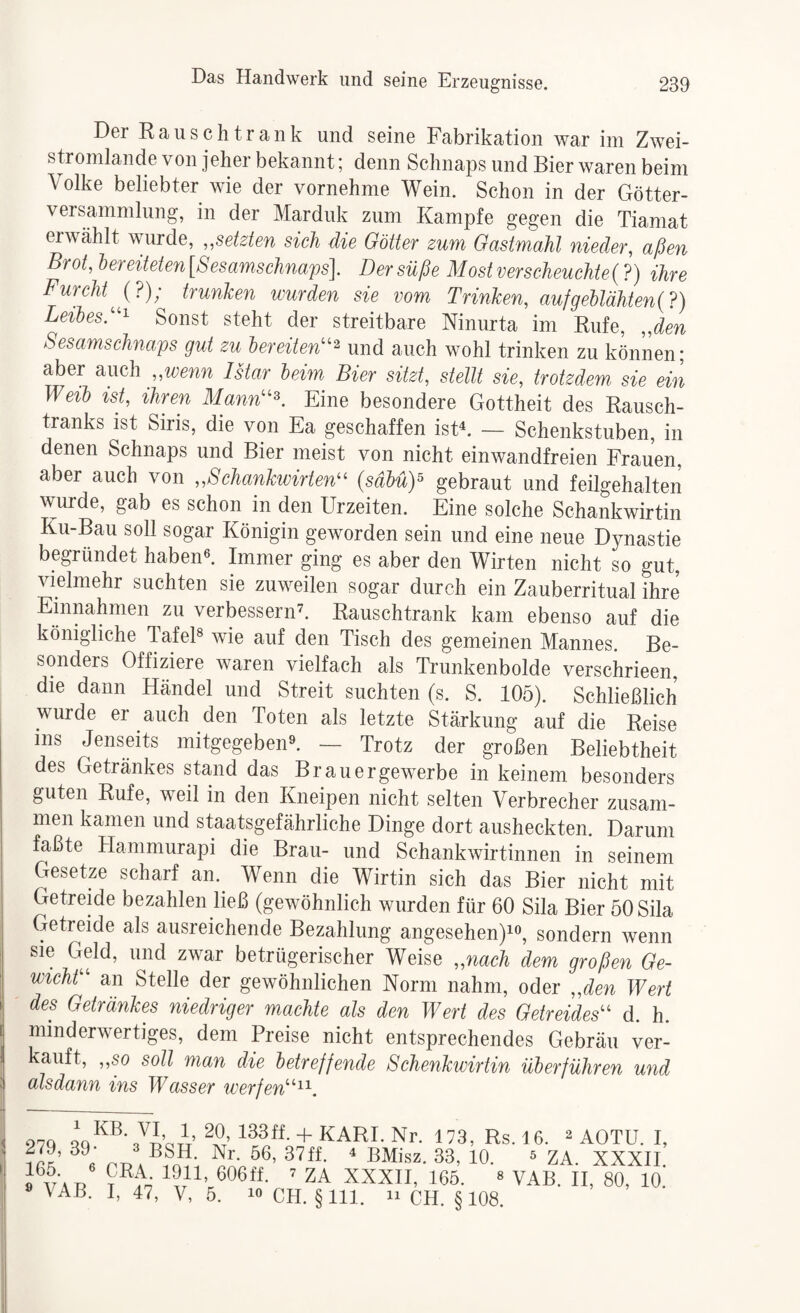 Der Rausch trank und seine Fabrikation war im Zwei¬ stromlande von jeher bekannt; denn Schnaps und Bier waren beim Volke beliebter wie der vornehme Wein. Schon in der Götter¬ versammlung, in der Marduk zum Kampfe gegen die Tiamat erwählt wurde, „setzten sich die Götter zum. Gastmahl nieder, aßen Brot, lereiteten [Sesamschnafs]. Der süße Most verscJieuchte{ ?) ihre Furchttrunken wurden sie vom Trinken, aufgehlähten{?) Leibesd'^ Sonst steht der streitbare Ninurta im Rufe, „den Sesamschnaps gut zu hereiten^^^ und auch wohl trinken zu können; aber mch „wenn Istar heim Bier sitzt, stellt sie, trotzdem sie ein Weih ist, ihren Mann''^. Eine besondere Gottheit des Rausch¬ tranks ist Siris, die von Ea geschaffen istk — Schenkstuben, in denen Schnaps und Bier meist von nicht einwandfreien Frauen, aber auch von „Schankwirten^^ {sähüY gebraut und feilgehalten wurde, gab es schon in den Urzeiten. Eine solche Schankwirtin Ku-Bau soll sogar Königin geworden sein und eine neue Dynastie begründet habenk Immer ging es aber den Wirten nicht so gut, vielmehr suchten sie zuweilen sogar durch ein Zauberritual ihre Einnahmen zu verbessernd Rauschtrank kam ebenso auf die königliche TafeF wie auf den Tisch des gemeinen Mannes. Be¬ sonders Offiziere waren vielfach als Trunkenbolde verschrieen, die dann Händel und Streit suchten (s. S. 105). Schließlich wurde er auch den Toten als letzte Stärkung auf die Reise ms Jenseits mitgegebend — Trotz der großen Beliebtheit des Getränkes stand das Brauergewerbe in keinem besonders guten Rufe, weil in den Kneipen nicht selten Verbrecher zusam¬ men kamen und staatsgefährliche Dinge dort ausheckten. Darum faßte Hammurapi die Brau- und Schankwirtinnen in seinem Gesetze scharf an. Wenn die Wirtin sich das Bier nicht mit Getreide bezahlen ließ (gewöhnlich wurden für 60 Sila Bier öOSila Getreide als ausreichende Bezahlung angesehen)!«, sondern wenn sie Geld, und zwar betrügerischer Weise „nach dem großen Ge- wichr an Stelle der gewöhnlichen Norm nahm, oder „den Wert des Getränkes niedriger machte als den Wert des Getreides^^ d. h. minderwertiges, dem Preise nicht entsprechendes Gebräu ver¬ kauft, „so soll man die hetr eff ende Schenkwirtin überführen und : alsdann ins Wasser werfen'''^'^. 970 + KARL Nr. 173, Rs. 16. ^ AOTU. I, ^ BUkz, 33, 10. 5 ZA. XXXII. 606ff. 7 ZA XXXII, 165. « VAB. II, 80, 10. \AB. I, 47, V, 5. 10 CH. §111. n CH. §108
