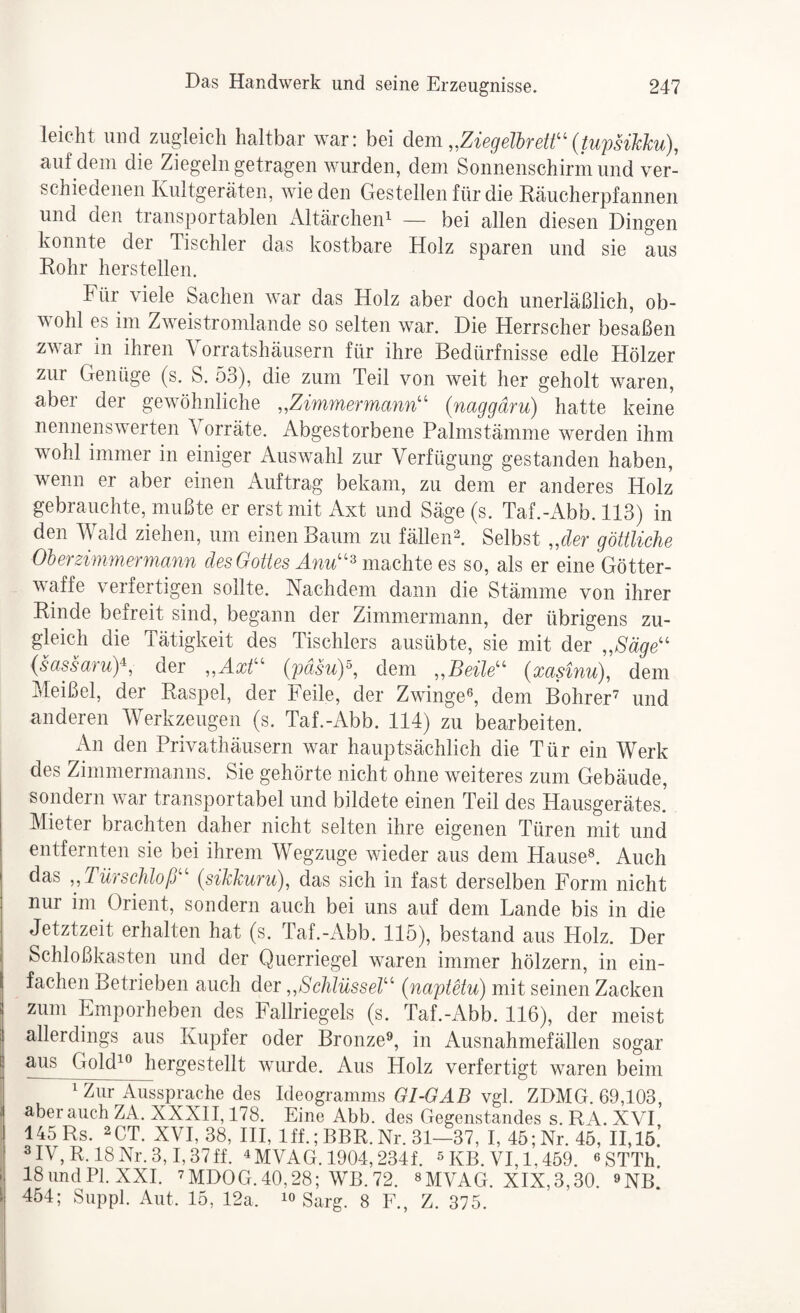 leicht und zuigleicli haltbar war: bei dem ,,ZiegelbreW' (tupsihlcu), auf dem die Ziegeln getragen wurden, dem Sonnenschirm und ver¬ schiedenen Kultgeräten, Avieden Gestellen für die Räucherpf annen und den transportablen iVltärchen^ — bei allen diesen Dingen konnte der Tischler das kostbare Holz sparen und sie aus Rohr herstellen. Für viele Sachen war das Holz aber doch unerläßlich, ob¬ wohl es im Zweistromlande so selten war. Die Herrscher besaßen zwar in ihren \ orratshäusern für ihre Bedürfnisse edle Hölzer zur Genüge (s. S. 53), die zum Teil von weit her geholt waren, aber der gewöhnliche ,,Zimmermann'' {naggäru) hatte keine nennenswerten \ orräte. Abgestorbene Palmstämme werden ihm wohl immer in einiger Auswahl zur Verfügung gestanden haben, wenn er aber einen Auftrag bekam, zu dem er anderes Holz gebrauchte, mußte er erst mit Axt und Säge (s. Taf.-Abb. 113) in den Wald ziehen, um einen Baum zu fälleiH. Selbst „der göttliche öherzimmermann des Gottes Anu^ m^e\\ie es so, als er eine Götter¬ waffe verfertigen sollte. Nachdem dann die Stämme von ihrer Rinde befreit sind, begann der Zimmermann, der übrigens zu- gleicli die Tätigkeit des Tischlers ausübte, sie mit der ,,8äge {sassaruY, der ,,Axt {päsuY, dem ,,Beile (xasinu), dem Meißel, der Raspel, der Feile, der Zwinge®, dem Bohrer'^ und anderen Werkzeugen (s. Taf.-Abb. 114) zu bearbeiten. An den Privathäusern war hauptsächlich die Tür ein Werk des Zimmermanns. Sie gehörte nicht ohne weiteres zum Gebäude, sondern war transportabel und bildete einen Teil des Hausgerätes, Mieter brachten daher nicht selten ihre eigenen Türen mit und entfernten sie bei ihrem Wegzuge wieder aus dem Hause®. Auch das schloß {sikikuruß das sich in fast derselben Form nicht nur im Orient, sondern auch bei uns auf dem Lande bis in die Jetztzeit erhalten hat (s. Taf.-Abb. 115), bestand aus Holz. Der Schloßkasten und der Querriegel waren immer hölzern, in ein¬ fachen Betrieben auch der,,Schlüssel {naptetu) mit seinen Zacken zum Emporheben des Fallriegels (s. Taf.-Abb. 116), der meist allerdings aus Kupfer oder Bronze^, in Ausnahmefällen sogar aus Gold^® hergestellt wurde. Aus Holz verfertigt waren beim ^ Zur Aussprache des Ideogramms GI-GAB vgl. ZDMG. 69,103, aber auch ZA. XXXII, 178. Eine Abb. des Gegenstandes s. RA. XVI 145 Rs. 2CT. XVI, 38, HI, Iff.; BBR. Nr. 31—37, I, 45; Nr. 45, 11,15.’ MV, R. 18 Nr. 3,1,37ff. ^MVAG. 1904,234f. ^ KB. VI, 1,459. ^STTh 18undPl.XXI. ’MDOG.40,28; WB.72. ®MVAG. XIX,3,30. ^nB. 454; Suppl. Aut. 15, 12a. lo Sarg. 8 E., Z. 375.