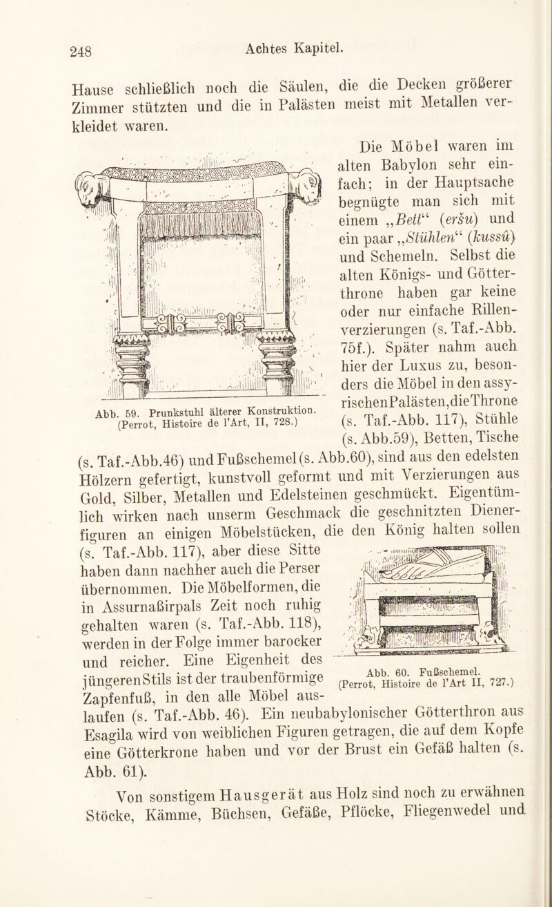 Abb. 59. Prunkstuhl älterer Konstruktion. (Perrot, Histoire de l’Art, II, 728.) Hause schließlich noch die Säulen, die die Decken größerer Zimmer stützten und die in Palästen meist mit Metallen ver¬ kleidet waren. Die Möbel waren im alten Babylon sehr ein¬ fach; in der Hauptsache begnügte man sich mit einem (ersu) und ein paar ,,Stühlen''^ (kussü} und Schemeln. Selbst die alten Königs- und Götter¬ throne haben gar keine oder nur einfache Rillen- verzierungen (s. Taf.-Abb. 75f.). Später nahm auch hier der Luxus zu, beson¬ ders die Möbel in den assy- rischenPalästen,dieThrone (s. Taf.-Abb. 117), Stühle (s. Abb.59), Betten, Tische (s. Taf.-Abb.46) und Fußschemels. Abb.60), sind aus den edelsten Hölzern gefertigt, kunstvoll geformt und mit Verzierungen aus Gold, Silber, Metallen und Edelsteinen geschmückt. Eigentüm¬ lich wirken nach unserm Geschmack die geschnitzten Diener¬ figuren an einigen Möbelstücken, die den König halten sollen (s. Taf.-Abb. 117), aber diese Sitte haben dann nachher auch die Perser übernommen. Die Möbelformen, die in Assurnaßirpals Zeit noch ruhig gehalten waren (s. Taf.-Abb. 118), werden in der Folge immer barocker und reicher. Eine Eigenheit des jüngeren Stils ist der traubenförmige Zapfenfuß, in den alle Möbel aus- laufen (s. Taf.-Abb. 46). Ein neubabylonischer Götterthron aus Esagila wird von weiblichen Figuren getragen, die auf dem Kopfe eine Götterkrone haben und vor der Brust ein Gefäß halten (s. Abb. 61). Von sonstigem Hausgerät aus Holz sind noch zu erwähnen Stöcke, Kämme, Büchsen, Gefäße, Pflöcke, Fliegenwedel und sa!Bsras3EisiHoic:=::r:^- Abb. 60. Fußscbemel. (Perrot, Histoire de l’Art II, 727.)
