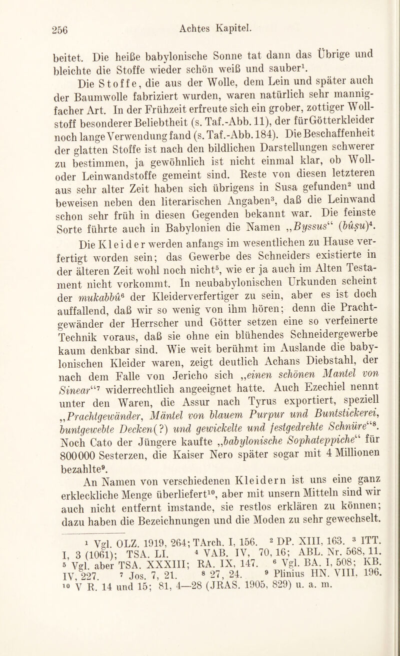 beitet. Die heiße babylonische Sonne tat dann das Übrige und bleichte die Stoffe wieder schön weiß und sauber^. Die Stoffe, die aus der Wolle, dem Lein und später auch der Baumwolle fabriziert wurden, waren natürlich sehr mannig¬ facher Art. In der Frühzeit erfreute sich ein grober, zottiger Woll¬ stoff besonderer Beliebtheit (s. Taf.-Abb. 11), der für Götterkleider noch lange Verwendung fand (s. Taf.-Abb. 184). Die Beschaff enheit der glatten Stoffe ist nach den bildlichen Darstellungen schwerer zu bestimmen, ja gewöhnlich ist nicht einmal klar, ob Woll- oder Leinwandstoffe gemeint sind. Beste von diesen letzteren aus sehr alter Zeit haben sich übrigens in Susa gefunden^ und beweisen neben den literarischen Angaben^, daß die Leinwand schon sehr früh in diesen Gegenden bekannt war. Die feinste Sorte führte auch in Babylonien die Namen ,,Byssus'' (büsuy. Die Kleider werden anfangs im wesentlichen zu Hause ver¬ fertigt worden sein; das Gewerbe des Schneiders existierte in der älteren Zeit wohl noch nicht®, wie er ja auch im Alten Testa¬ ment nicht vorkommt. In neubabylonischen Urkunden scheint der mukabhü^ der Kleiderverfertiger zu sein, aber es ist doch auffallend, daß wir so wenig von ihm hören; denn die Pracht¬ gewänder der Herrscher und Götter setzen eine so verfeinerte Technik voraus, daß sie ohne ein blühendes Schneidergewerbe kaum denkbar sind. Wie weit berühmt im Auslande die baby¬ lonischen Kleider waren, zeigt deutlich Achans Diebstahl, der nach dem Falle von Jericho sich „einen schönen Mantel von Sinear'''^ widerrechtlich angeeignet hatte. Auch Ezechiel nennt unter den Waren, die Assur nach Tyrus exportiert, speziell „Prachtgetüänder, Mäntel von Mauern Purpur und Buntstickerei, huntgeiveMe Decken{?) und gewickelte und festgedrehte Schnüre Noch Cato der Jüngere kaufte „haöylonische Sophateppiche^'' für 800000 Sesterzen, die Kaiser Nero später sogar mit 4 Millionen bezahlte^. An Namen von verschiedenen Kleidern ist uns eine ganz erkleckliche Menge überliefert^®, aber mit unsern Mitteln sind wir auch nicht entfernt imstande, sie restlos erklären zu können; dazu haben die Bezeichnungen und die Moden zu sehr gewechselt. 1 Vd OLZ. 1919, 264;TArch. I, 156. ^ DP. XHI, 163. « ITT. 1, 3 (1061); TSA. LI. ^ VAB. IV, 70,16; ABL. Nr. 568,11. 5 Vffl. aber TSA. XXXHI; BA. IX, 147. ^ Vgl. BA. I, 508; KB. IV, 227. ’ Jos. 7, 21. ® 27, 24. ® Plinius HN. VHI, 196. ^0 V E.'l4 und 15; 81, 4—28 (JRAS. 1905, 829) ii. a. m.