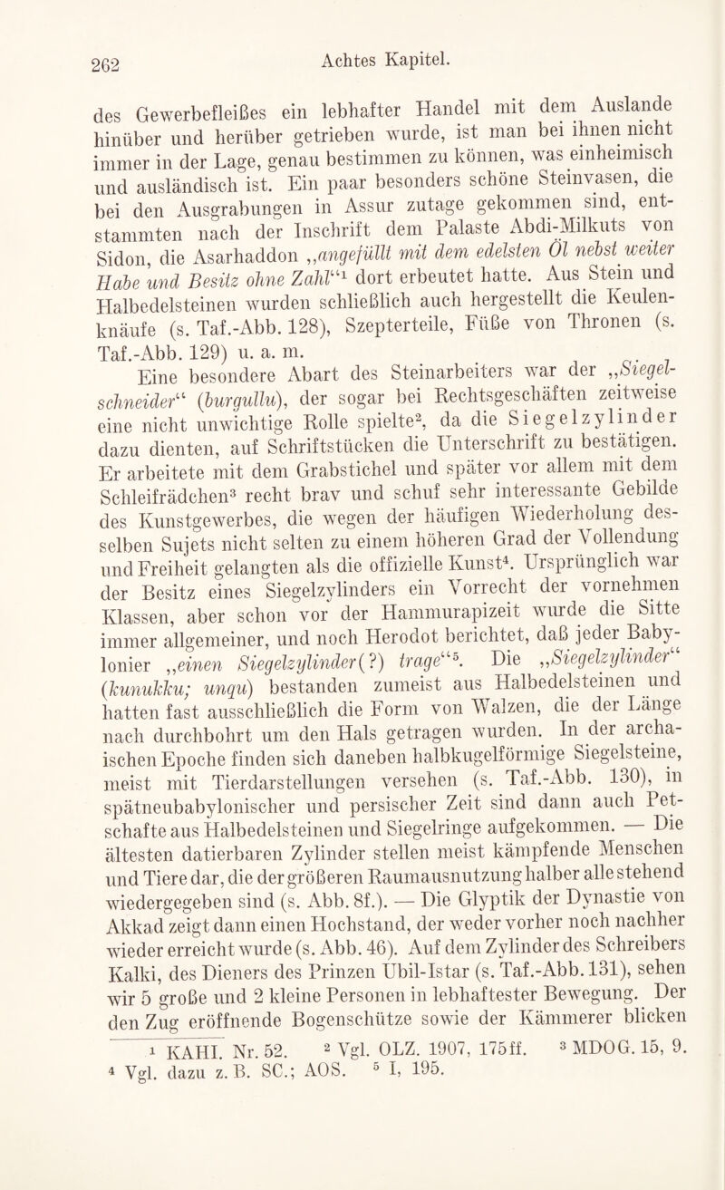 des Gewerbefleißes ein lebhafter Handel mit dem Auslande hinüber und herüber getrieben wurde, ist man bei ihnen nicht immer in der Lage, genau bestimmen zu können, was einheimisch und ausländisch ist. Ein paar besonders schöne Steinvasen, die bei den Ausgrabungen in Assur zutage gekommen sind, ent¬ stammten nach der Inschrift dem Palaste Abdi-Milkuts von Sidon, die Asarhaddon „angefüllt mit dem edelsten Ol neM weiter Haie und Besitz ohne Zahr^ dort erbeutet hatte. Aus Stein und Halbedelsteinen wurden schließlich auch hergestellt die Keulen¬ knäufe (s. Taf.-Abb. 128), Szepterteile, Füße von Thronen (s. Taf.-Abb. 129) u. a. m. o- v Eine besondere z\bart des Steinarbeiters war der „biegel- schneidef^ (burgullu), der sogar bei Rechtsgeschäften zeRweise eine nicht unwichtige Rolle spielte^, da die Siegelzylinder dazu dienten, auf Schriftstücken die Unterschrift zu bestätigen. Er arbeitete mit dem Grabstichel und später vor allem mit dem SchleifrädcheiH recht brav und schuf sehr interessante Gebilde des Kunstgewerbes, die wegen der häufigen Wiederholung des¬ selben Sujets nicht selten zu einem höheren Grad der Vollendung lind Freiheit gelangten als die offizielle KunsH. Ursprünglich war der Besitz eines Siegelzylinders ein Vorrecht der vornehmen Klassen, aber schon vor der Hammurapizeit wurde die Sitte immer allgemeiner, und noch Herodot berichtet, daß jeder Baby¬ lonier „einen Siegelzylinder (?) trage''^. Die „Siegelzylinder {hunuhku; unqu) bestanden zumeist aus Halbedelsteinen und hatten fast ausschließlich die Form von Walzen, die der Länge nach durchbohrt um den Hals getragen wurden. In der archa¬ ischen Epoche finden sich daneben hadbkugelförmige Siegelsteine, meist mit Tierdarstellungen versehen (s. Taf.-Abb. 130), in spätneubabylonischer und persischer Zeit sind dann auch Pet¬ schafte aus Halbedelsteinen und Siegelringe aufgekommen. Die ältesten datierbaren Zylinder stellen meist kämpfende Menschen und Tiere dar, die der größeren Raumausnutzung halber alle stehend wiedergegeben sind (s. Abb. 8f.). — Die Glyptik der Dynastie von Akkad zeigt dann einen Hochstand, der weder vorher noch nachher wieder erreicht wurde (s. Abb. 46). Auf dem Zylinder des Schreibers Kalki, des Dieners des Prinzen Ubil-Istar (s. Taf.-Abb. 131), sehen wir 5 große und 2 kleine Personen in lebhaftester Bewegung. Bei¬ den Zug eröffnende Bogenschütze sowie der Kämmerer blicken n^AHL Nr. 52. ^ Vgl. OLZ. 1907, 175ff. » mDOG. 15, 9. 4 Vgl. dazu z. B. SC.; AOS. ^ i, 195.