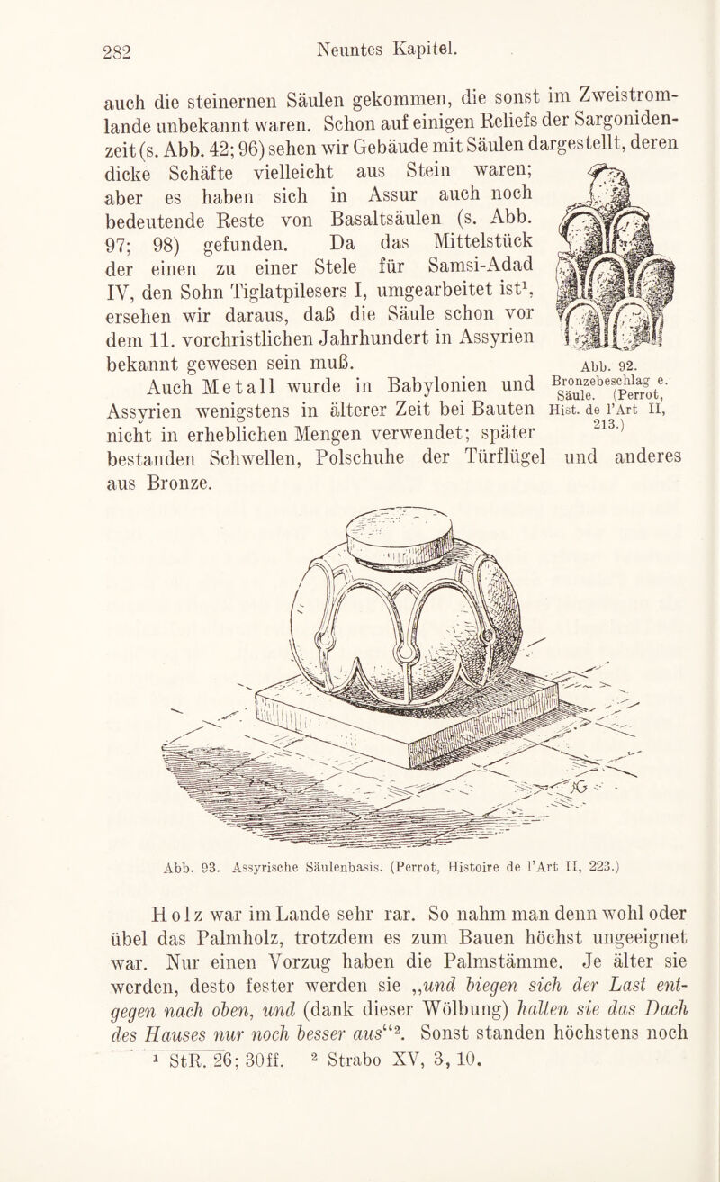 auch die steinernen Säulen gekommen, die sonst im Zweistrom¬ lande unbekannt waren. Schon auf einigen Keliefs der Sargoniden- zeit (s. Abb. 42; 96) sehen wir Gebäude mit Säulen dargestellt, deren dicke Schäfte vielleicht aus Stein waren; aber es haben sich in Assur auch noch bedeutende Reste von Basaltsäulen (s. Abb. 97; 98) gefunden. Da das Mittelstück der einen zu einer Stele für Samsi-Adad IV, den Sohn Tiglatpilesers I, umgearbeitet istk ersehen wir daraus, daß die Säule schon vor dem 11. vorchristlichen Jahrhundert in Assyrien bekannt gewesen sein muß. Abb. 92. Auch Metall wurde in Babylonien und ^g^iie^^^lper^rot!' Assyrien wenigstens in älterer Zeit bei Bauten Hist, de i’Art ii, nicht in erheblichen Mengen verwendet; später bestanden Schwellen, Polschuhe der Türflügel und anderes aus Bronze. Abb. 93. Assyrische Säulenbasis. (Perrot, Histoire de l’Art II, 223.) Holz war im Lande sehr rar. So nahm man denn wohl oder übel das Palmholz, trotzdem es zum Bauen höchst ungeeignet war. Nur einen Vorzug haben die Palmstämme. Je älter sie werden, desto fester werden sie ,,und Hegen sich der Last ent¬ gegen nach oben, und (dank dieser Wölbung) halten sie das Dach des Hauses nur noch besser aus''^. Sonst standen höchstens noch i”StRr26; 30ff. ^ Strabo XV, 3, 10.