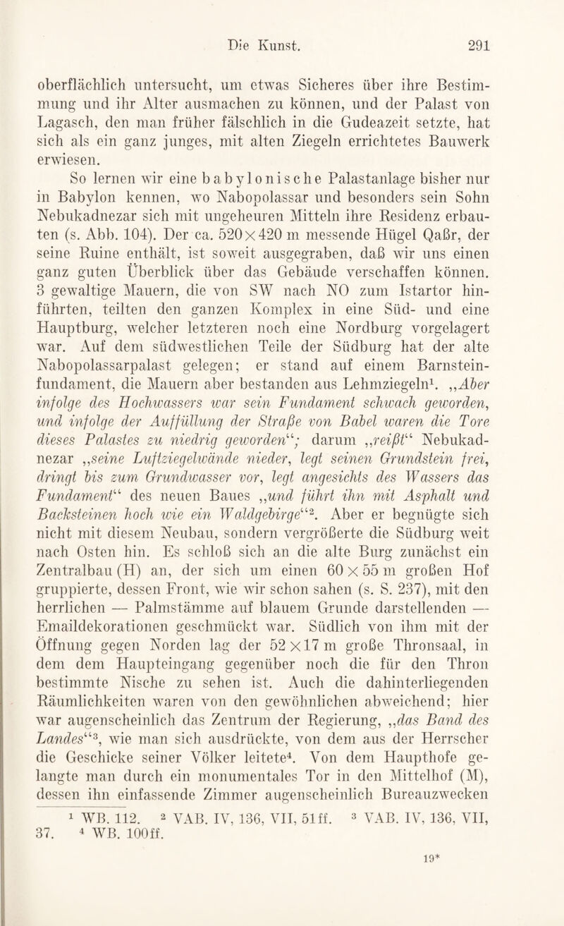 oberflächlich untersucht, um etwas Sicheres über ihre Bestim¬ mung und ihr Alter ausmachen zu können, und der Palast von Lagasch, den man früher fälschlich in die Gudeazeit setzte, hat sich als ein ganz junges, mit alten Ziegeln errichtetes Bauwerk erwiesen. So lernen wir eine babylonische Palastanlage bisher nur in Babylon kennen, wo Nabopolassar und besonders sein Sohn Nebukadnezar sich mit ungeheuren Mitteln ihre Residenz erbau¬ ten (s. Abb. 104). Der ca. 520x420 m messende Hügel Qaßr, der seine Ruine enthält, ist soweit ausgegraben, daß wir uns einen ganz guten Überblick über das Gebäude verschaffen können. 3 gewaltige Mauern, die von SW nach NO zum Istartor hin¬ führten, teilten den ganzen Komplex in eine Süd- und eine Hauptburg, welcher letzteren noch eine Nordburg vorgelagert war. Auf dem südwestlichen Teile der Südburg hat der alte Nabopolassarpalast gelegen; er stand auf einem Barnstein¬ fundament, die Mauern aber bestanden aus Lehmziegeln^. ,,H5er infolge des Hochwassers war sein Fundament schwach geworden^ und infolge der Auffüllung der Straße von Balel ivaren die Tore dieses Palastes zu niedrig geworden''’’; darum ,,reißÜ'‘ Nebukad- nezar „seine Luftziegelivände nieder, legt seinen Grundstein frei, dringt bis zum Orundwasser vor, legt angesichts des Wassers das FundamenÜ^ des neuen Baues „und führt ihn mit Asphalt und Bachsteinen hoch wie ein Waldgebirge'’^^. Aber er begnügte sich nicht mit diesem Neubau, sondern vergrößerte die Südburg weit nach Osten hin. Es schloß sich an die alte Burg zunächst ein Zentralbau (H) an, der sich um einen 60 x 55 m großen Hof gruppierte, dessen Front, wie wir schon sahen (s. S. 237), mit den herrlichen — Palmstämme auf blauem Grunde darstellenden — Emaildekorationen geschmückt war. Südlich von ihm mit der Öffnung gegen Norden lag der 52 x 17 m große Thronsaal, in dem dem Haupteingang gegenüber noch die für den Thron bestimmte Nische zu sehen ist. Auch die dahinterliegenden Räumlichkeiten waren von den gewöhnlichen abweichend; hier war augenscheinlich das Zentrum der Regierung, „das Band des Landes'^^, wie man sich ausdrückte, von dem aus der Herrscher die Geschicke seiner Völker leitete^. Von dem Haupthofe ge¬ langte man durch ein monumentales Tor in den Mittelhof (M), dessen ihn einfassende Zimmer augenscheinlich Bureauzwecken 1 WB. 112. 2 VAB. IV, 136, VH, 51 ff. ^ VAB. IV, 136, VH, 37. 4 WB. lOOff. 10*