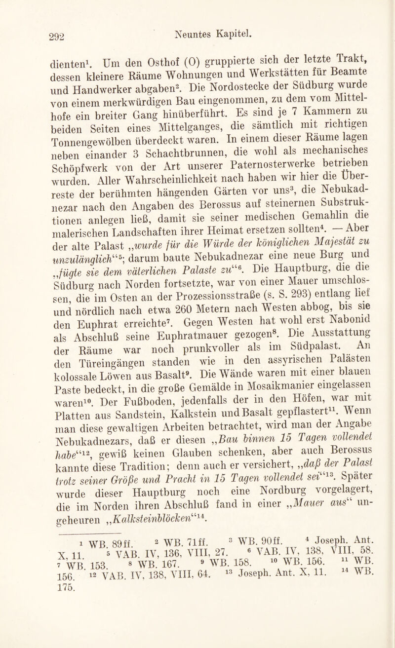dienten^. Um den Osthof (0) gruppierte sich der letzte Trakt, dessen kleinere Räume Wohnungen und Werkstätten für Beamte und Handwerker abgaben^. Hie Nordostecke der Südburg wurde von einem merkwürdigen Bau eingenommen, zu dem vom Mittel¬ hofe ein breiter Gang hinüberführt. Es sind je 7 Kammern zu beiden Seiten eines Mittelganges, die sämtlich mit richtigen Tonnengewölben überdeckt waren. In einem dieser Räume lagen neben einander 3 Schachtbrunnen, die wohl als mechanisches Schöpfwerk von der Art unserer Paternosterwerke betrieben wurden. Aller Wahrscheinlichkeit nach haben wir hier die Über¬ reste der berühmten hängenden Gärten vor uns^, die Nebukad- nezar nach den Angaben des Berossus auf steinernen Substruk- tioiien anlegen ließ, damit sie seiner medischen Gemahlin die malerischen Landschaften ihrer Heimat ersetzen sollten^ — Aber der alte Palast „wurde für die Würde der Unigliclien Majestät zu unzulänglich''^; darum baute Nebukadnezar eine neue Burg und fügte sie dem väterlichen Palaste zu\ Die Hauptburg, die die Südburg nach Norden fortsetzte, war von einer Mauer umschlos¬ sen, die im Osten an der Prozessionsstraße (s. S. 293) entlang lief und nördlich nach etwa 260 Metern nach Westen abbog, bis sie den Euphrat erreichte’. Gegen Westen hat wohl erst Nabonid als Abschluß seine Euphratmauer gezogen^. Die Ausstattung der Räume war noch prunkvoller als im Südpalast. An den Türeingängen standen wie in den assyrischen Palästen kolossale Löwen aus Basalt«. Die Wände waren mit einer blauen Paste bedeckt, in die große Gemälde in Mosaikmanier eingelassen wareiP«. Der Fußboden, jedenfalls der in den Höfen, war mit Platten aus Sandstein, Kalkstein und Basalt gepflasterU^. Wenn man diese gewaltigen Arbeiten betrachtet, wird man der Angabe Nebukadnezars, daß er diesen „Bau linnen 15 Tagen vollendet habe^^, gewiß keinen Glauben schenken, aber auch Berossus kannte diese Tradition; denn auch er versichert, „daß der Palast trotz seiner Größe und Pracht in 15 Tagen vollendet sei Später wurde dieser Hauptburg noch eine Nordburg vorgelagert, die im Norden ihren Abschluß fand in einer „Mauer aus un¬ geheuren „Kalksteinblöchen^^. 1 WB 89ff. ^ WB. 71ff.  WB. 90ff. ^ Joseph. Ant. X 11 ^ VAB IV, 136, VIII, 27. « VAB. IV, 138, VHI, 58. ’ WB. 153. « WB. 167. » WB 158. «WB 166. “WB. 156 12 VAB. IV, 138, VIII, 64. Joseph. Ant. X, 11. MB. 175.