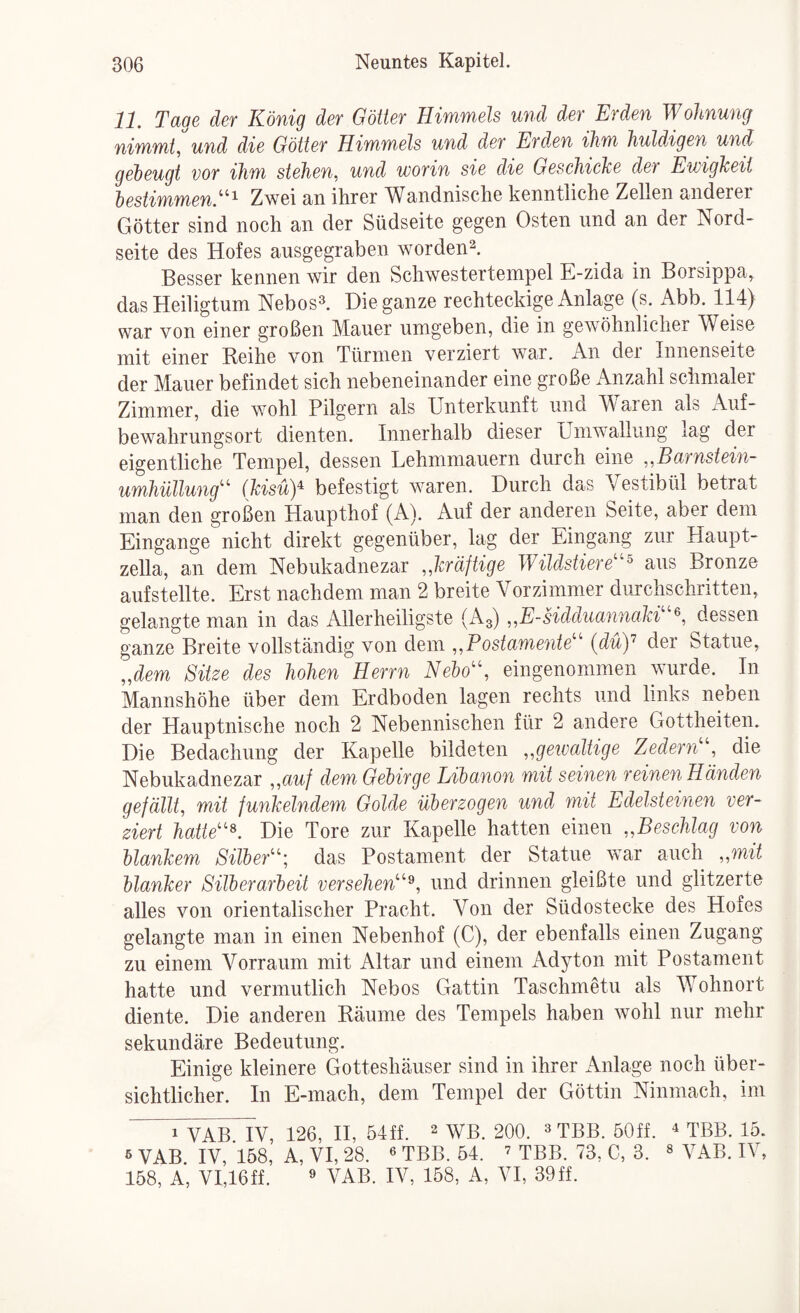 11. Tage der König der Götter Himmels und der Erden Wohnung nimmt, und die Götter Himmels und der Erdxn ihm huldigen und geheugt vor ihm stehen, und worin sie die Geschiche der Ewigkeit hestimmen.^^^ Zwei an ihrer Wandnische kenntliche Zellen anderer Götter sind noch an der Südseite gegen Osten und an der Nord¬ seite des Hofes ausgegraben worden^. Besser kennen wir den Schwestertempel E-zida in Borsippa, das Heiligtum Nebos^. Die ganze rechteckige Anlage (s. Abb. 114) war von einer großen Mauer umgeben, die in gewöhnlicher Weise mit einer Reihe von Türmen verziert war. An der Innenseite der Mauer befindet sich nebeneinander eine große Anzahl schmaler Zimmer, die wohl Pilgern als Unterkunft und Waren als Auf¬ bewahrungsort dienten. Innerhalb dieser Umwallung lag der eigentliche Tempel, dessen Lehmmauern durch eine ,,Barnstein~ Umhüllung^’ (kisüy befestigt waren. Durch das Vestibül betrat man den großen Haupthof (A). Auf der anderen Seite, aber dem Eingänge nicht direkt gegenüber, lag der Eingang zur Haupt¬ zella, an dem Nebukadnezar „kräftige Wildstiere''^ aus Bronze aufstellte. Erst nachdem man 2 breite Vorzimmer durchschritten, gelangte man in das Allerheiligste (A3) „E-HdduannaM dessen ganze Breite vollständig von dem „Postamente'' (düy der Statue, „dem Sitze des hohen Herrn Nebo, eingenommen wurde. In Mannshöhe über dem Erdboden lagen rechts und links neben der Hauptnische noch 2 Nebennischen für 2 andere Gottheiten. Die Bedachung der Kapelle bildeten „gewaltige Zedern, die Nebukadnezar „auf dem Gebirge Libanon mit seinen reinen Händen gefällt, mit funkelndem Golde überzogen und mit Edelsteineyi ver¬ ziert hatte^. Die Tore zur Kapelle hatten einen „BescMag von blankem Silber; das Postament der Statue war auch „mit blanker Silberarbeit versehen^, und drinnen gleißte und glitzerte alles von orientalischer Pracht. Von der Südostecke des Hofes gelangte man in einen Nebenhof (C), der ebenfalls einen Zugang zu einem Vorraum mit Altar und einem Adyton mit Postament hatte und vermutlich Nebos Gattin Taschmetu als Wohnort diente. Die anderen Räume des Tempels haben wohl nur mehr sekundäre Bedeutung. Einige kleinere Gotteshäuser sind in ihrer Anlage noch über¬ sichtlicher. In E-mach, dem Tempel der Göttin Ninmach, im 1 VAB IV, 126, H, 54ff. 2 WB. 200. ^ tBB. 50ff. ^ TBB. 15. 6 VAB. IV, 158, A, VI, 28. ^ TBB. 54. ’ TBB. 73, C, 3. ^ yaB. IV, 158, A, VI,16ff. ^ VAB. IV, 158, A, VI, 39ff.