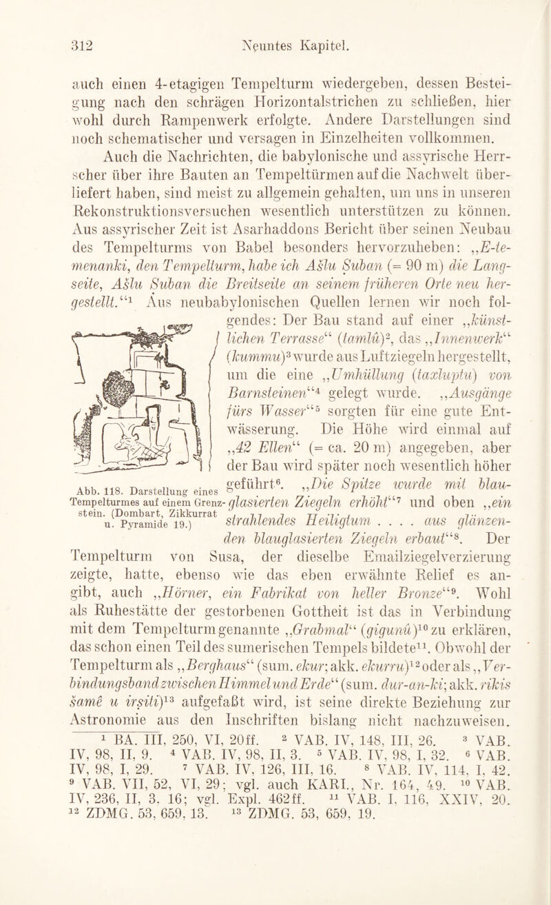 auch einen 4-etagigen Tempelturm wiedergeben, dessen Bestei¬ gung nach den schrägen Horizontalstrichen zu schließen, hier wohl durch Bampenwerk erfolgte. Andere Darstellungen sind noch schematischer und versagen in Einzelheiten vollkommen. Auch die Nachrichten, die babylonische und assyrische Herr¬ scher über ihre Bauten an Tempeltürmen auf die Nachwelt über¬ liefert haben, sind meist zu allgemein gehalten, um uns in unseren Rekonstruktionsversuchen wesentlich unterstützen zu können. xVus assvrischer Zeit ist i\sarhaddons Bericht über seinen Neubau des Tempelturms von Babel besonders hervorzuheben: ,,E-te- menanki, den Tempelturm, habe ich Äslu Suban (= 90 m) die Lang¬ seite, Aslu Suban die Breitseite an seinem früheren Orte neu her- gestelUT'^ Aus neubabylonischen Quellen lernen wir noch fol¬ gendes: Der Bau stand auf einer ,,künst- lichen Terrasse' (tamlü)'^, das „Innenwerk I > (Ä:r6mmM)3 wurde aus Luftziegeln hergestellt, ^ ^ um die eine „Umhüllung (taxluptu) von Barnsteinen^ gelegt wurde. ,,Ausgänge fürs Wasser^ sorgten für eine gute Ent- Avässerung. Die Höhe wird einmal auf „42 Ellen (= ca. 20 ni) angegeben, aber der Bau wird später noch wesentlich höher AKu üQ -n . „ • geführt®. „Die Spitze lourcle mit blau- Abb. 118. Darstellung eines ^ ^ Tempelturmes auf einem Grenz-erhöht'^ Und obeii ,win stein. (Dombart, Zikkurrat i i tt -t i t- u. Pyramide 19.) swahlendes tleitigtum .... aus glamzen- den blauglasierten Ziegeln erbaut^. Der Tempelturm von Susa, der dieselbe Emailziegelverzierung zeigte, hatte, ebenso wie das eben erwähnte Relief es an¬ gibt, auch „Hörner, ein Fabrikat von heller Bronze^. Wohl als Ruhestätte der gestorbenen Gottheit ist das in Verbindung mit dem Tenipelturmgenannte ,.GrabmaU‘ {gigunuy^’m erklären, das schon einen Teil des sumerischen Tempels bildete^^. Obwohl der Tempelturm als „Berghaus (sum. e/i:ur;akk. ^ oder als,, Fer- bindungsband zwischen Himmel und Erde (sum. dur-a n-ki; akk. rikis same u irsitiy^ aufgefaßt wird, ist seine direkte Beziehung zur Astronomie aus den Inschriften bislang nicht nachzuweisen. 1 BA. HI, 250, VI, 20ff. ^ VAB. IV, 148, HI, 26. ® VAB. IV, 98, H, 9. 4 VAB. IV, 98, H, 3. ^ VAB. IV. 98, I, 32. « VAB. IV, 98, I, 29. 7 VAB. IV, 126, HI, 16. » \AB. IV, 114, I, 42. ® VAB. VH, 52, VI, 29; vgl. auch KARL, Nr. 164, 49. VAB. IV, 236, II, 3. 16; vgl. Expl. 462ff. VAB. I, 116, XXIV, 20. 42 ZDMG. 53, 659,13 ZDMG. 53, 659, 19.