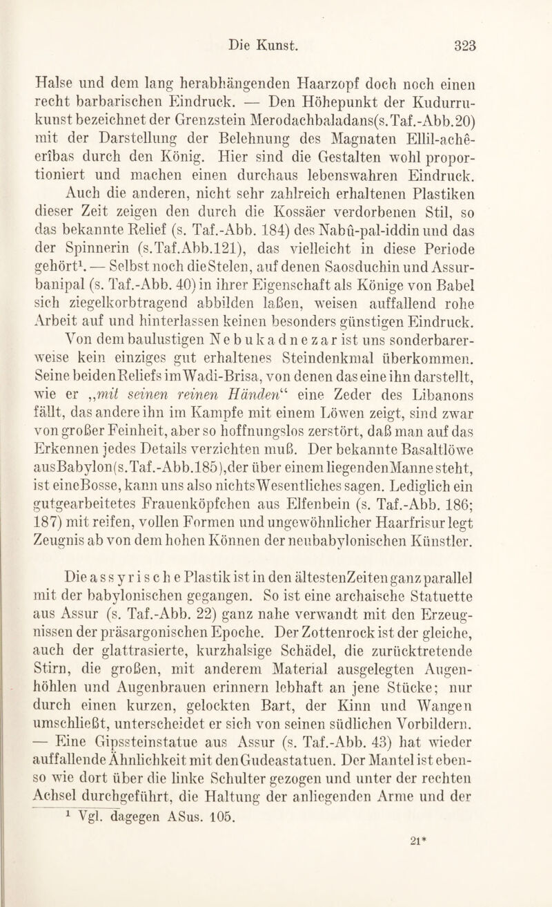 Halse und dem lang herabhängenden Haarzopf doch noch einen recht barbarischen Eindruck. — Den Höhepunkt der Kudurru- kunst bezeichnet der Grenzstein Merodachbaladans(s.Taf.-Abb.20) mit der Darstellung der Belehnung des Magnaten Ellil-ache- eribas durch den König. Hier sind die Gestalten wohl propor¬ tioniert und machen einen durchaus lebensw'ahren Eindruck. Auch die anderen, nicht sehr zahlreich erhaltenen Plastiken dieser Zeit zeigen den durch die Kossäer verdorbenen Stil, so das bekannte Relief (s. Taf.-Abb. 184) des Nabü-pal-iddin und das der Spinnerin (s.Taf.Abb.l21), das vielleicht in diese Periode gehörH. — Selbst noch die Stelen, auf denen Saosduchin und Assur- banipal (s. Taf.-Abb. 40) in ihrer Eigenschaft als Könige von Babel sich ziegelkorbtragend abbilden laßen, weisen auffallend rohe Arbeit auf und hinterlassen keinen besonders günstigen Eindruck. Von dem baulustigen N e b u k a d n e z a r ist uns sonderbarer¬ weise kein einziges gut erhaltenes Steindenkmal überkommen. Seine beidenReliefs im Wadi-Brisa, von denen das eine ihn darstellt, wie er ,,mit seinen reinen Händen'’’' eine Zeder des Libanons fällt, das andere ihn im Kampfe mit einem Löwen zeigt, sind zwar von großer Feinheit, aber so hoffnungslos zerstört, daß man auf das Erkennen jedes Details verzichten muß. Der bekannte Basaltlöwe ausBabylon(s.Taf.-Abb.185),der über einem liegendenMannesteht, ist eineBosse, kann uns also nichts Wesentliches sagen. Lediglich ein gutgearbeitetes Frauenköpfchen aus Elfenbein (s. Taf.-Abb. 186; 187) mit reifen, vollen Formen und ungewöhnlicher Haarfrisur legt Zeugnis ab von dem hohen Können der neubabylonischen Künstler. Die assyrische Plastik ist in den ältestenZeiten ganz parallel mit der babylonischen gegangen. So ist eine archaische Statuette aus Assur (s. Taf.-Abb. 22) ganz nahe verwandt mit den Erzeug¬ nissen der präsargonischen Epoche. Der Zottenrock ist der gleiche, auch der glattrasierte, kurzhalsige Schädel, die zurücktretende Stirn, die großen, mit anderem Material ausgelegten Augen¬ höhlen und Augenbrauen erinnern lebhaft an jene Stücke; nur durch einen kurzen, gelockten Bart, der Kinn und Wangen umschließt, unterscheidet er sich von seinen südlichen Vorbildern. — Eine Gipssteinstatue aus Assur (s. Taf.-Abb. 43) hat wueder auffallende Ähnlichkeit mit deiiGudeastatuen. Der Mantel ist eben¬ so wie dort über die linke Schulter gezogen und unter der rechten Achsel durchgeführt, die Haltung der anliegenden Arme und der ^ Vgl. dagegen ASus. 105. 21*