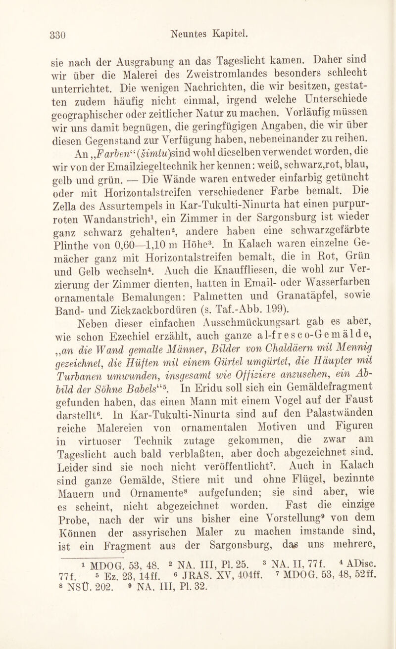 sie nach der Ausgrabung an das Tageslicht kamen. Daher sind wir über die Malerei des Zweistromlandes besonders schlecht unterrichtet. Die wenigen Nachrichten, die wir besitzen, gestat¬ ten zudem häufig nicht einmal, irgend welche Unterschiede geographischer oder zeitlicher Natur zu machen. Vorläufig müssen wir uns damit begnügen, die geringfügigen Angaben, die wir über diesen Gegenstand zur Verfügung haben, nebeneinander zu reihen. An „Farten''{Hmtu)smd wohl dieselben verwendet worden, die wir von der Emailziegeltechnik her kennen; weiß, schwarz,rot, blau, gelb und grün. — Die Wände waren entweder einfarbig getüncht oder mit Horizontalstreifen verschiedener Farbe bemalt. Die Zella des Assurtempels in Kar-Tukulti-Ninurta hat einen purpur¬ roten Wandanstrichi, ein Zimmer in der Sargonsburg ist wieder ganz schwarz gehalten'^, andere haben eine schwarzgefärbte Plinthe von 0,60—1,10 m Höhe^. In Kalach waren einzelne Ge¬ mächer ganz mit Horizontalstreifen bemalt, die in Kot, Grün und Gelb wechselnd Auch die Knauffliesen, die wohl zur Ver¬ zierung der Zimmer dienten, hatten in Email- oder Wasserfarben ornamentale Bemalungen: Palmetten und Granatäpfel, sowie Band- und Zickzackbordüren (s. Taf.-Abb. 199). Neben dieser einfachen Ausschmückungsart gab es aber, wie schon Ezechiel erzählt, auch ganze a 1-f r e s c o-G e m ä 1 d e, ,,an die Wand gemalte Männer, Bilder von Chaldäern mit Mennig gezeichnet, die Hüften mit einem Gürtel umgürtet, die Häupter mit Turbanen umwunden, insgesamt wie Offiziere anzusehen, ein Ah- bild der Söhne Babels^'K In Eridu soll sich ein Gemäldefragment gefunden haben, das einen Mann mit einem Vogel auf der Faust darstellt^. In Kar-Tukulti-Ninurta sind auf den Palastwänden reiche Malereien von ornamentalen Motiven und Figuren in virtuoser Technik zutage gekommen, die zwar am Tageslicht auch bald verblaßten, aber doch abgezeichnet sind. Leider sind sie noch nicht veröffentlicht’. Auch in Kalach sind ganze Gemälde, Stiere mit und ohne Flügel, bezinnte Mauern und Ornamente^ aufgefunden; sie sind aber, \yie es scheint, nicht abgezeichnet worden. Fast die einzige Probe, nach der wir uns bisher eine Vorstellung^ von dem Können der assyrischen Maler zu machen imstande sind, ist ein Fragment aus der Sargonsburg, das uns mehrere, 1 MDOG 53, 48. ^ NA. HI, PI. 25. ^ nA. H, 77f. ^ ADisc. 77f. 5 23, 14ff. 6 JKAS. XV, 404ff. ’ MDOG. 53, 48, 52ff. 8 NSÜ. 202. ö na. HI, PI. 32.
