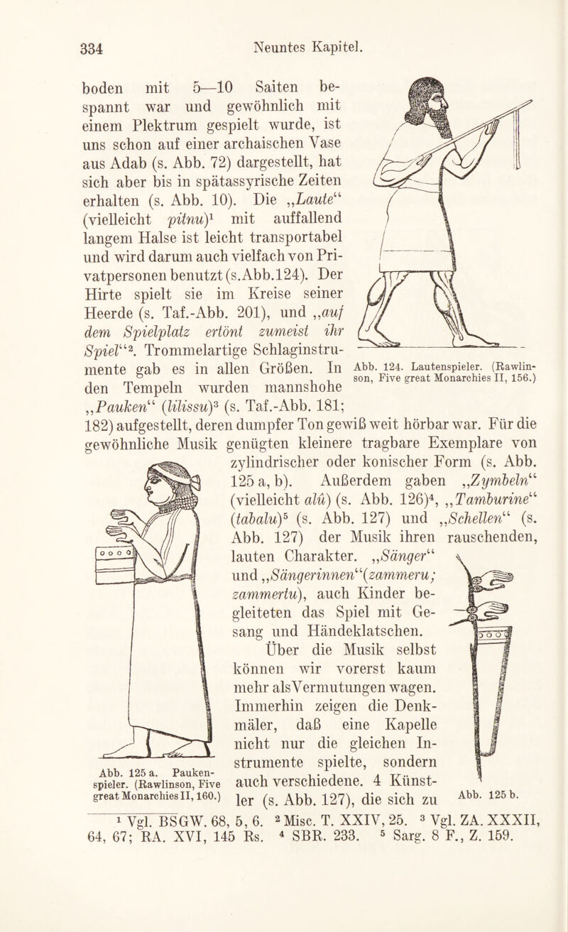 boden mit 5—10 Saiten be¬ spannt war und gewöhnlich mit einem Plektrum gespielt wurde, ist uns schon auf einer archaischen Vase aus Adab (s. Abb. 72) dargestellt, hat sich aber bis in spätassyrische Zeiten erhalten (s. Abb. 10). Die Laute''' (vielleicht pitnuY mit auffallend langem Halse ist leicht transportabel und wird darum auch vielfach von Pri¬ vatpersonen benutzt (s.Abb.124). Der Hirte spielt sie im Kreise seiner Heerde (s. Taf.-Abb. 201), und ,,auf dem Spielplatz ertönt zumeist ihr Spiel'^^. Trommelartige Schlaginstru¬ mente gab es in allen Größen. In Abb 124. Lautenspieler. (Rawlm- ^ , , son, Five great Monarchies II, 156.) den Tempeln wurden mannshohe „Pauken''’ {lilissuY (s. Taf.-Abb. 181; 182) aufgestellt, deren dumpfer Ton gewiß weit hörbar war. Für die gewöhnliche Musik genügten kleinere tragbare Exemplare von zylindrischer oder konischer Form (s. Abb. 125 a, b). Außerdem gaben „Zymbeln'' (vielleicht uM) (s, Abb. 126)^, „Tamburine''' {tabaluY (s. Abb. 127) und „Schellen'' (s. Abb. 127) der Musik ihren rauschenden, lauten Charakter. „Sänger und „S äng er innen {zammeru; zammertu), auch Kinder be¬ gleiteten das Spiel mit Ge¬ sang und Händeklatschen. Über die Musik selbst können wir vorerst kaum mehr als Vermutungen wagen. Immerhin zeigen die Denk¬ mäler, daß eine Kapelle nicht nur die gleichen In¬ strumente spielte, sondern Abb* 1.2b ä* P3iU,lv6ii“ 1 1 • 1 4 ~\T •* j- spieier. (Rawlinson, Five aucli verschiedene. 4 Kimst- great MonarchiesII, 160.) die sicll ZU 1 Vgl. BSGW. 68, 5,6. 2 Mise. T. XXIV, 25. » Vgl. ZA. XXXH, 64, 67; RA. XVI, 145 Rs. ^ SBR. 233. ^ Sarg. 8 F., Z. 159.