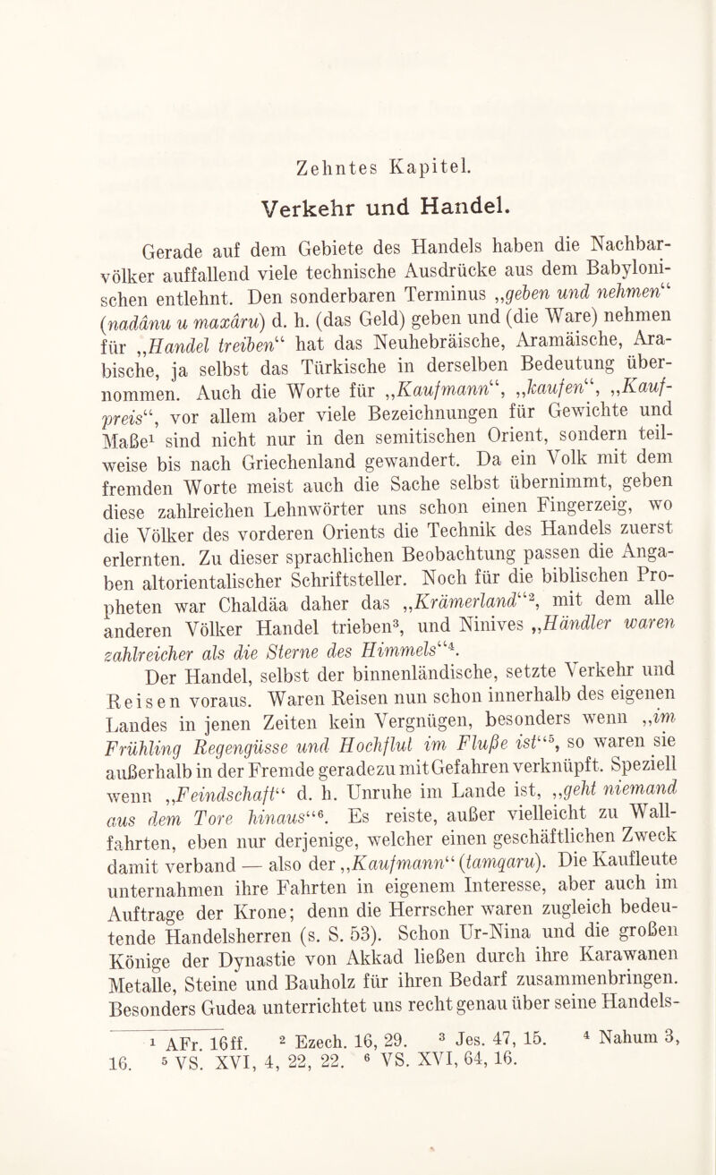 Verkehr und Handel. Gerade auf dem Gebiete des Handels haben die Nachbar¬ völker auffallend viele technische Ausdrücke aus dem Babyloni¬ schen entlehnt. Den sonderbaren Terminus „gehen und nehmen'' (naddnu u maxdru) d. h. (das Geld) geben und (die Ware) nehmen für „Handel treiben hat das Neuhebräische, Aramäische, Ara¬ bische, ja selbst das Türkische in derselben Bedeutung über¬ nommen. Auch die Worte für ^^Kaufmann , ^Jcaufen , ^,Kauf preis, vor allem aber viele Bezeichnungen Mr Gewichte und Maßei sind nicht nur in den semitischen Orient, sondern teil¬ weise bis nach Griechenland gewandert. Da ein Volk mit dem fremden Worte meist auch die Sache selbst übernimmt,^ geben diese zahlreichen Lehnwörter uns schon einen Fingerzeig, wo die Völker des vorderen Orients die Technik des Handels zuerst erlernten. Zu dieser sprachlichen Beobachtung passen die Anga¬ ben altorientalischer Schriftsteller. Noch für die biblischen Pro¬ pheten war Chaldäa daher das ,,Krämerland mit dem alle anderen Völker Handel triebeiH, und Ninives „Händler waren zahlreicher als die Sterne des Himmels Der Handel, selbst der binnenländische, setzte Verkehi* und Reisen voraus. Waren Reisen nun schon innerhalb des eigenen Landes in jenen Zeiten kein Vergnügen, besonders wenn „im Frühling Regengüsse und Hochflut im Fluße isü^^, so waren sie außerhalb in der Fremde geradezu mit Gefahren verknüpft. Speziell wenn „Feindschaft^ d. h. Unruhe im Lande ist, „geht niemand aus dem Tore hinaus^^\ Es reiste, außer vielleicht zu Wall¬ fahrten, eben nur derjenige, welcher einen geschäftlichen Zweck damit verband — also der „Kaufmann'^ (tamqaru). Die Kaufleute unternahmen ihre Fahrten in eigenem Interesse, aber auch im Aufträge der Krone; denn die Herrscher waren zugleich bedeu¬ tende Handelsherren (s. S. 53). Schon Ur-Nina und die großen Könige der Dynastie von Akkad ließen durch ihre Karawanen Metalle, Steine und Bauholz für ihren Bedarf zusammenbringen. Besonders Gudea unterrichtet uns recht genau über seine Handels- i AFr. 16ff. 2 Ezech. 16, 29. ^ jes. 47, 15. ^ Nahum 3,