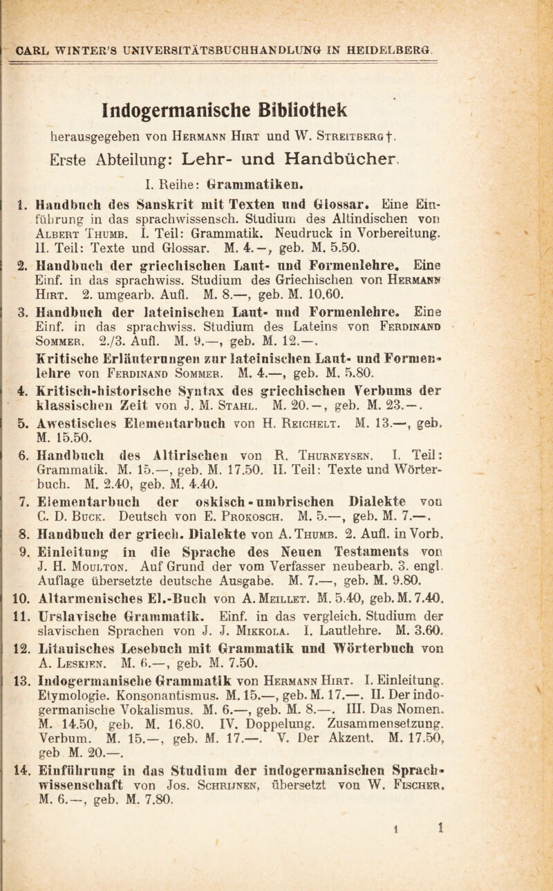 Indogermanische Bibliothek herausgegeben von Hermann Hirt und W. Streitberg f. Erste Abteilung: Lehr- und Handbücher, I. Reihe: Grammatiken. i. Haudbnch des Sanskrit mit Texten und Glossar. Eine Em^ I führung in das sprachwissensch. Studium des Altindischen von Albert Thumb. I. Teil: Grammatik. Neudruck in Vorbereitung. 11. Teil: Texte und Glossar. M. 4. — ; geb. M. 5.50. i 2. Handbuch der griechischen Laut- und Formenlehre. Eine Einf. in das sprachwiss. Studium des Griechischen von Hermann Hirt, 2. umgearb. Aufl. M. 8.—, geb. M. 10.60, I 3. Handbuch der lateinischen Laut- und Formenlehre, Eine I Einf, in das sprachwiss. Studium des Lateins von Ferdinand I Sommer. 2./3. Aufl. M. 9.—, geb. M. 12.—. j Kritische Erläuterungen zur lateinischen Laut- und Formen« I lehre von Ferdinand Sommer. M. 4.—, geb. M. 5.80. 4. Kritisch-historische Syntax des griechischen Verbums der klassischen Zeit von J. M. Stahl. M. 20. — , geb. M. 23. — , I 5. Awestisches Eiemeutarbuch von H, Reighelt, M. 13.—, geb, : M. 15.50. i 6. Handbuch des Altirischeu von R. Thurneysen, I, Teil: I Grammatik. M. 15.—, geb. M. 17.50. IL Teil; Texte und Wörter» buch. M. 2.40, geb. M. 4.40. f I 7. Eiemeutarbuch der oskisch - umbrischen Dialekte von C. D. Bück. Deutsch von E. Prokosch. M. 5.—, geb. M. 7.— 8. Handbuch der griecii, Dialekte von A. Thumb. 2. Aufl. in Vorb, 9. Einleitung in die Sprache des Neuen Testaments von J. H. Moulton. Auf Grund der vom Verfasser neubearb. 3. engl. Auflage übersetzte deutsche Ausgabe. M. 7.—, geb. M. 9.80. 10. Altarmenisches El.-Buch von A. Meillet. M. 5.40, geb. M, 7.40. 11. ürslavische Grammatik. Einf. in das vergleich. Studium der slavischen Sprachen von J. J. Mikkola. 1. Lautlehre. M. 3.60. 12. Litauisches Lesebuch mit Grammatik und Wörterbuch von A. Leskien. M. 6.—, geb. M. 7..50. 13. Indogermauische Grammatik von Hermann Hirt. I. Einleitung. ! Etymologie. Konsonantismus. M. 15.—, geb. M. 17.—. II. Der indo¬ germanische Vokalismus. M. 6.—, geb. M. 8.—. IH. Das Nomen. M. 14.50, geb. M. 16.80. IV. Doppelung. Zusammensetzung. 1 Verbum. M. 15.—, geb. M. 17.—. V. Der Akzent. M, 17.50, I geb M, 20.—. j 14. Einführung in das Studium der indogermanischen Sprach- j Wissenschaft von Jos. Schrijnen, übersetzt von W. Fischer, I M. 6. —, geb. M. 7.80. I
