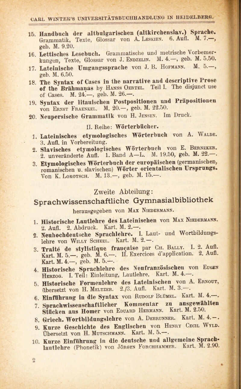 15. Handbuch der altbulgarischen (altkirchenslay.) Sprache. Grajnniatik, Texte, Glossar von A. Leskien. 6. Aufl. M. 7. ^ geh. M. 9.20. 16. Lettisches Lesebuch, Grammatische und metrische Vorbemer» kungen, Texte, Glossar von J. Endzelin. M. 4. , geb. M. o.50, 17. Lateinische Umgangssprache von J. B. Hofmann. M. 5.—, geb. M. 6.50. 18. The Syntax of Cases in the narrative and descriptiye Prose ©f the Brähmanas by Hanns Oertel. Teil I. The disjunct use of Cases. M. 24.‘—, geb. M. 26.—. 19. Syntax der litauischen Postpositionen und Präpositionen von Ernst Fraenkel. M. 20.—, geb. M. 22.50. 20. Neupersische Grammatik von H. Jensen. Im Druck. II. Reihe: Wörterbücher. 1. Lateinisches etymologisches Wörterbuch von A. Walde. 3. Aufl. in Vorbereitung. 2. Slavisches etymologisches Wörterbuch von E. Berneker. 2. unveränderte Aufl. 1. Band A—L. M. 19.50^ geb. M. 22. . 3. Etymologisches Wörterbuch der europäischen (germanischen, romanischen u. slavischen) Wörter orientalischen Ursprungs. Von K. Lokotsch. M. 13.—, geb. M. 15.—. Zweite Abteilung: Sprachwissenschaftliche Gymnasialbibliothek herausgegeben von Max Niedermann. 1. Historische Lautlehre des Lateinischen von Max Niedermann. 2. Aufl. 2. Abdruck. Kart. M. 2.—. 2. Neuhochdeutsche Sprachlehre. I. Laut- und Wortbildungs¬ lehre von Willy Scheel. Kart. M. 2.—. 3. Traitö de stylistique fraucaise par Gh. Bally. I. 2. Aufl. Kart. M. 5.—, geb. M. 6.—. II. Exercices d’application. 2. Aull. Kart. M. 4.—, geb. M. 5.—. 4. Historische Sprachlehre des Neufranzösischen von Eugen Herzog. I. Teil: Einleitung, Lautlehre. Kart. M. 4.—. 5. Historische Formenlehre des Lateinischen von A. Ernout, übersetzt von H. Meltzer. 2./3. Aufl. Kart. M. 3.—. 6. Einführung in die Syntax von Rudolf Blümel. Kart. M. 4. . 7. Sprachwissenschaftlicher Kommentar zu ansgewählten Stücken aus Homer von Eduard Hermann. Kart. M. 2.50. 8. Griech. W^orthildungslehre von A. Debrunner. Kart. M. 4. — . 9. Kurze Geschichte des Englischen von Henry Cecil Wyld. Übersetzt von H. Mutschmann. Kart. M. 5.—. 10. Kurze Einführung in die deutsche und allgemeine Sprach- lautlehre (Phonetik) von Jörgen Forchhammer. Kart. M. 2.90.