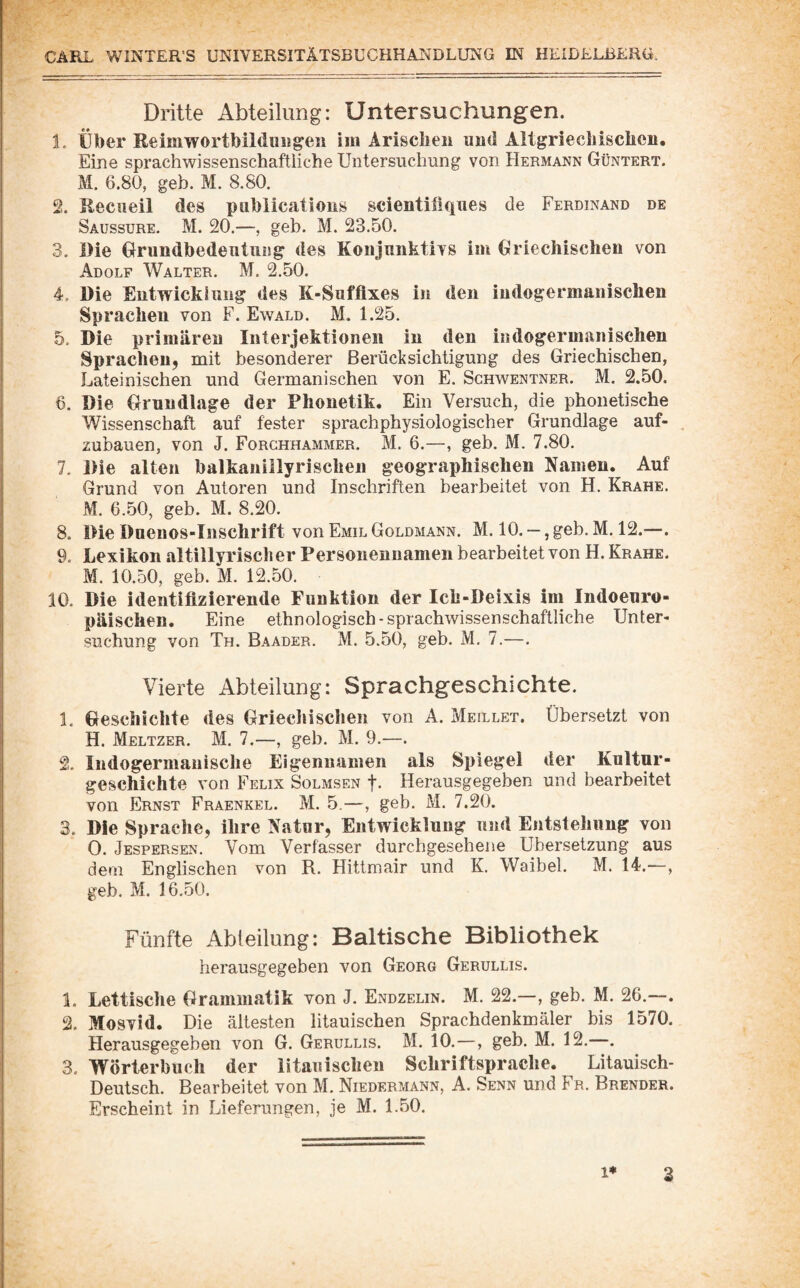 Dritte Abteilung: Untersuchungen. 1. über Reimwortbildiiwgeii iiii Arisclieii uiid Aitgriechiscbeii. Eine sprachwissenschaftliche Untersuchung von Hermann Güntert. M. 6.80, geh. M. 8.80. 2. Reciieil des piiblicatious scientiliques de Ferdinand de Saussure. M. 20.—, geh. M. 23.50. 3. Die Grimdbedentung des Konjunktivs im Griechischen von Adolf Walter. M. 2.50. 4. Die Eutwickiiiiig des K-Sufflxes in den indogermanischen Sprachen von F. Ewald. M. 1.25. 5. Die primären Interjektionen in den indogermanischen Sprachen, mit besonderer Berücksichtigung des Griechischen, Lateinischen und Germanischen von E. Schwentner. M. 2.50. 6. Die Grundlage der Phonetik, Ein Versuch, die phonetische Wissenschaft auf fester sprachphysiologischer Grundlage auf¬ zubauen, von J. Forchhammer. M. 6.—, geb. M. 7.80. 7. Die alten balkanillyrischen geographischen Namen. Auf Grund von Autoren und Inschriften bearbeitet von H. Krähe. M. 6.50, geb. M. 8.20. 8. Die Duenos-Inschrift von Emil Goldmann. M. 10. —, geb. M. 12.—. 9. Lexikon altillyrisch er Personennamen bearbeitet von H. Krähe. M. 10.50, geb. M. 12.50. iO. Die identifizierende Funktion der Ich-Deixis im Indoeuro¬ päischen. Eine ethnologisch-sprachwissenschaftliche Unter¬ suchung von Th. Baader. M. 5.50, geb. M. 7.—. Vierte Abteilung: Sprachgeschichte. 1. Geschichte des Griechischen von A. Meillet. Übersetzt von H. Meltzer. M. 7.—, geb. M. 9.—. 2. Indogermanische Eigennamen als Spiegel der Kultur¬ geschichte von Felix Solmsen f- Herausgegeben und bearbeitet von Ernst Fraenkel. M. 5.—, geb. M. 7.20. 3. Die Sprache, ihre Natur, Entwicklung und Entstehung von 0. Jespersen. Vom Verfasser durchgesehene Übersetzung aus dem Englischen von R. Hittmair und K. Waibel. M. 14.—, geb. M. 16.50. Fünfte Abteilung: Baltische Bibliothek herausgegeben von Georg Gerullis. 1. Lettisclie Grammatik von J. Endzelin. M. 22.—, geb. M. 26.—. 2. Mosvid. Die ältesten litauischen Sprachdenkmäler bis 1570. Herausgegeben von G. Gerullis. M. 10.—, geb. M. 12.—. 3. Wörterbuch der litauischen Schriftsprache. Litauisch- Deutsch. Bearbeitet von M. Niedermann, A. Senn und Fr. Brender. Erscheint in Lieferungen, je M. 1.50. 1* 3