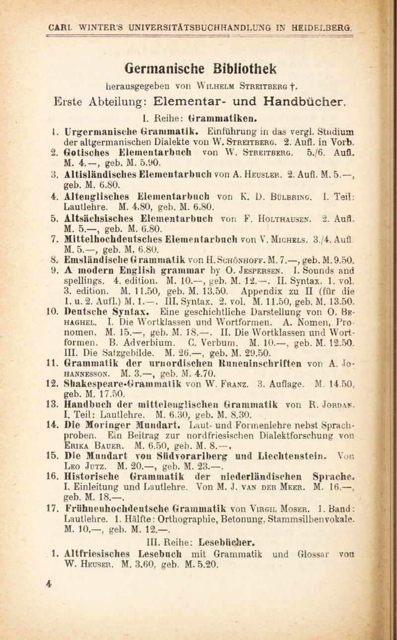 Germanische Bibliothek herausgegeben von Wilhelm Streitberg f- Erste Abteilung: Elementar- und Handbücher. I. Reihe; Grammatiken. 1. Urgermanische Grammatik. Einführung in das vergl. Studium der altgermanischen Dialekte von W. Streitberg. 2. Aufl. in Vorb, 2. Gotisches Elemeutarbiicli von W. Streitberg. 5./6. Aufi. M. 4.~, geh. M. 5.90. 3. AltisländiscliesEiementarbuch von A. Heusler. 2. Aufl. M. 5.—, geb. M. 6.80. 4. Alten gl isclies Eiementarbuch von K. D. Bülbring. 1. Teil: Lautlehre. M. 4.80, geb. M. 6.80. 5. Altsächsisches Eiementarbuch von F, Holthausen. 2. Aufl. M. 5.—, geb. M. 6.80. 7. Mittelhochdeutsches Eiementarbncli von V. Michels. 3 /4. Aufl M. 5.—, geb. M. 6.80, 8. Emsländisclie Grammatik von H. Schönhoff. M. 7.—, geb. M. 9.50. 9. A modern Engiish grammar by 0. Jespersen. I. Sounds and spellings. 4, edition. M. 10.—, geb. M. 12.—. II. Syntax. 1. voL 3. edition. M. 11.50, geb. M. 13.50. Appendix zu II (für die 1. u. 2. Aufl.) M. 1, — . III. Syntax. 2. vol. M. 11.50, geb. M. 13.50. 10. Deutsche Syntax. Eine geschichtliche Darstellung von 0. Be- HAGHEL. I. Die Wortklassen und Wortformen. A. Nomen, Pro¬ nomen. M. 15.—-, geb. M. 18.—. II. Die Wortklassen und Wort.- formen. B. Adverbium. G, Verbum. M. 10.—, geb. M. 12,50, III. Die Satzgebilde. M. 26.—, geb. M. 29.50. 11. Grammatik der urnordischen Iluneuinschriften von A. Jo- hannesson. M. 3.—, geb, M. 4.70. 12. Shakespeare-Grammatik von W. Franz, 3, Auflage. M. 14 50, geb. M. 17.50. 13. Handbuch der initteienglisehen Grammatik von R. Jordan. I. Teil: Lautlehre. M, 6.30, geb. M. 8.30. 14. Die Moringer Mundart. Laut- und Formenlehre nebst Sprach- proben. Ein Beitrag zur nordfriesischen Dialektforschung von Erika Bauer. M. 6.50, geb. M. 8.—, 15. Die Mundart von Südvorarlberg und Liechtenstein- Von Leo Jutz. M. 20.—, geb. M. 23.—. 16. Historische Grammatik der niederländischen Sprache. I. Einleitung und Lautlehre. Von M. J. van der Meer. M. 16.—, geb. M. 18.—. 17. Frühneuhochdeutsche Grammatik von Virgil Moser. 1, Band: Lautlehre. 1. Hälfte: Orthographie, Betonung, Stammsilben vokale. M. 10.—, geb. M. 12.—. III. Reihe: Lesebücher. 1. Altfriesisches Lesebuch mit Grammatik und Glossar von W. Heuser. M. 3.60, geb. M. 5.20.